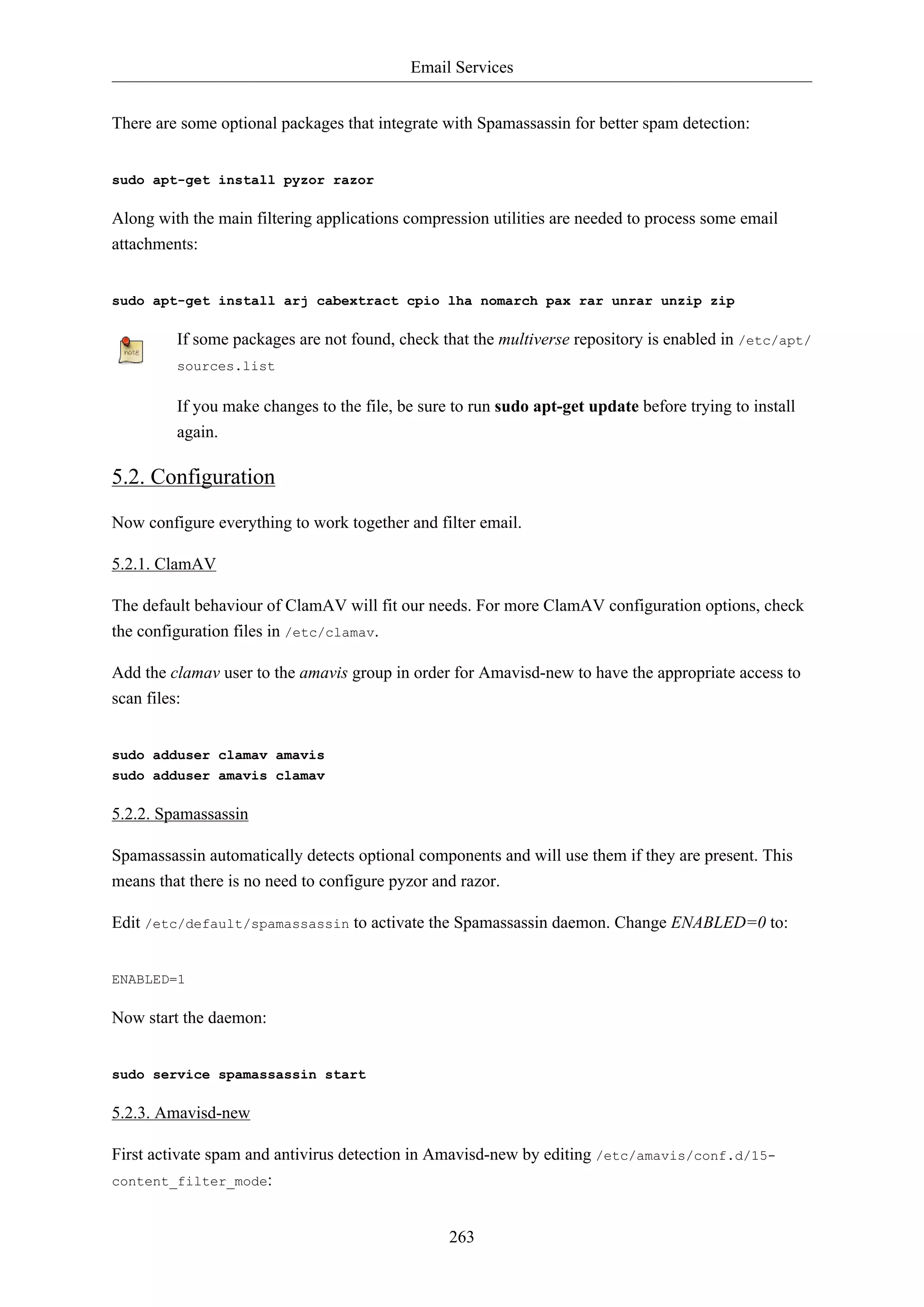 Email Services
263
There are some optional packages that integrate with Spamassassin for better spam detection:
sudo apt-get install pyzor razor
Along with the main filtering applications compression utilities are needed to process some email
attachments:
sudo apt-get install arj cabextract cpio lha nomarch pax rar unrar unzip zip
If some packages are not found, check that the multiverse repository is enabled in /etc/apt/
sources.list
If you make changes to the file, be sure to run sudo apt-get update before trying to install
again.
5.2. Configuration
Now configure everything to work together and filter email.
5.2.1. ClamAV
The default behaviour of ClamAV will fit our needs. For more ClamAV configuration options, check
the configuration files in /etc/clamav.
Add the clamav user to the amavis group in order for Amavisd-new to have the appropriate access to
scan files:
sudo adduser clamav amavis
sudo adduser amavis clamav
5.2.2. Spamassassin
Spamassassin automatically detects optional components and will use them if they are present. This
means that there is no need to configure pyzor and razor.
Edit /etc/default/spamassassin to activate the Spamassassin daemon. Change ENABLED=0 to:
ENABLED=1
Now start the daemon:
sudo service spamassassin start
5.2.3. Amavisd-new
First activate spam and antivirus detection in Amavisd-new by editing /etc/amavis/conf.d/15-
content_filter_mode:
 