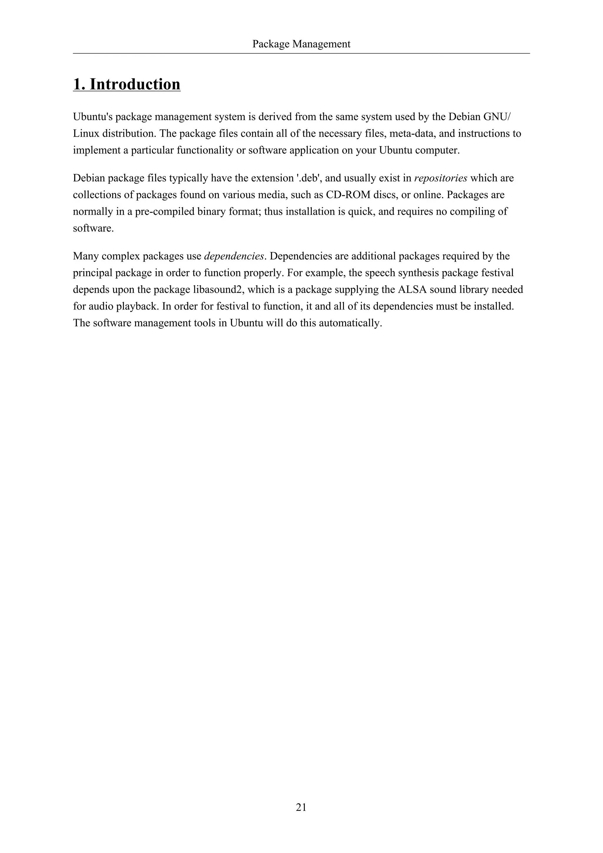 Package Management
21
1. Introduction
Ubuntu's package management system is derived from the same system used by the Debian GNU/
Linux distribution. The package files contain all of the necessary files, meta-data, and instructions to
implement a particular functionality or software application on your Ubuntu computer.
Debian package files typically have the extension '.deb', and usually exist in repositories which are
collections of packages found on various media, such as CD-ROM discs, or online. Packages are
normally in a pre-compiled binary format; thus installation is quick, and requires no compiling of
software.
Many complex packages use dependencies. Dependencies are additional packages required by the
principal package in order to function properly. For example, the speech synthesis package festival
depends upon the package libasound2, which is a package supplying the ALSA sound library needed
for audio playback. In order for festival to function, it and all of its dependencies must be installed.
The software management tools in Ubuntu will do this automatically.
 