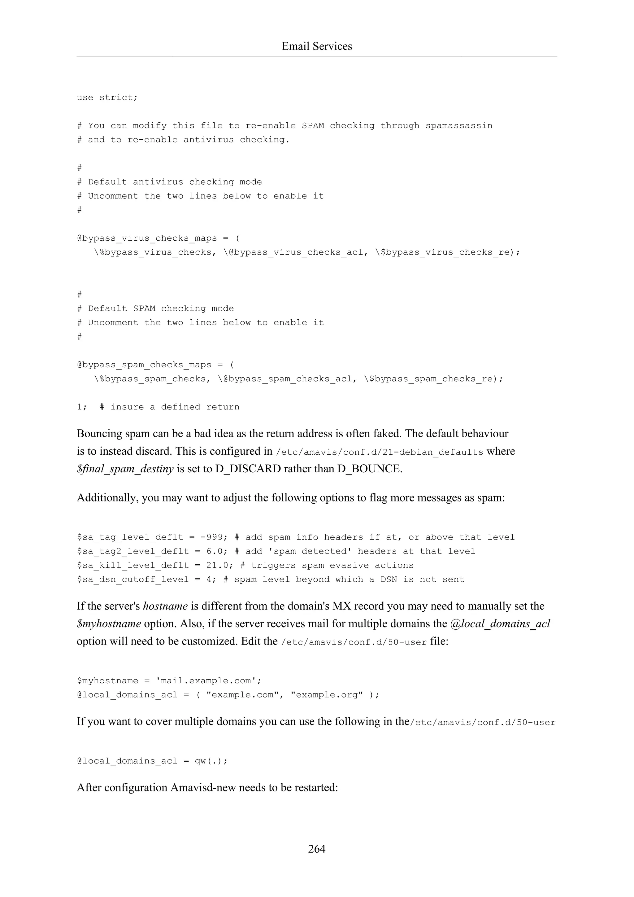 Email Services
264
use strict;
# You can modify this file to re-enable SPAM checking through spamassassin
# and to re-enable antivirus checking.
#
# Default antivirus checking mode
# Uncomment the two lines below to enable it
#
@bypass_virus_checks_maps = (
%bypass_virus_checks, @bypass_virus_checks_acl, $bypass_virus_checks_re);
#
# Default SPAM checking mode
# Uncomment the two lines below to enable it
#
@bypass_spam_checks_maps = (
%bypass_spam_checks, @bypass_spam_checks_acl, $bypass_spam_checks_re);
1; # insure a defined return
Bouncing spam can be a bad idea as the return address is often faked. The default behaviour
is to instead discard. This is configured in /etc/amavis/conf.d/21-debian_defaults where
$final_spam_destiny is set to D_DISCARD rather than D_BOUNCE.
Additionally, you may want to adjust the following options to flag more messages as spam:
$sa_tag_level_deflt = -999; # add spam info headers if at, or above that level
$sa_tag2_level_deflt = 6.0; # add 'spam detected' headers at that level
$sa_kill_level_deflt = 21.0; # triggers spam evasive actions
$sa_dsn_cutoff_level = 4; # spam level beyond which a DSN is not sent
If the server's hostname is different from the domain's MX record you may need to manually set the
$myhostname option. Also, if the server receives mail for multiple domains the @local_domains_acl
option will need to be customized. Edit the /etc/amavis/conf.d/50-user file:
$myhostname = 'mail.example.com';
@local_domains_acl = ( "example.com", "example.org" );
If you want to cover multiple domains you can use the following in the/etc/amavis/conf.d/50-user
@local_domains_acl = qw(.);
After configuration Amavisd-new needs to be restarted:
 