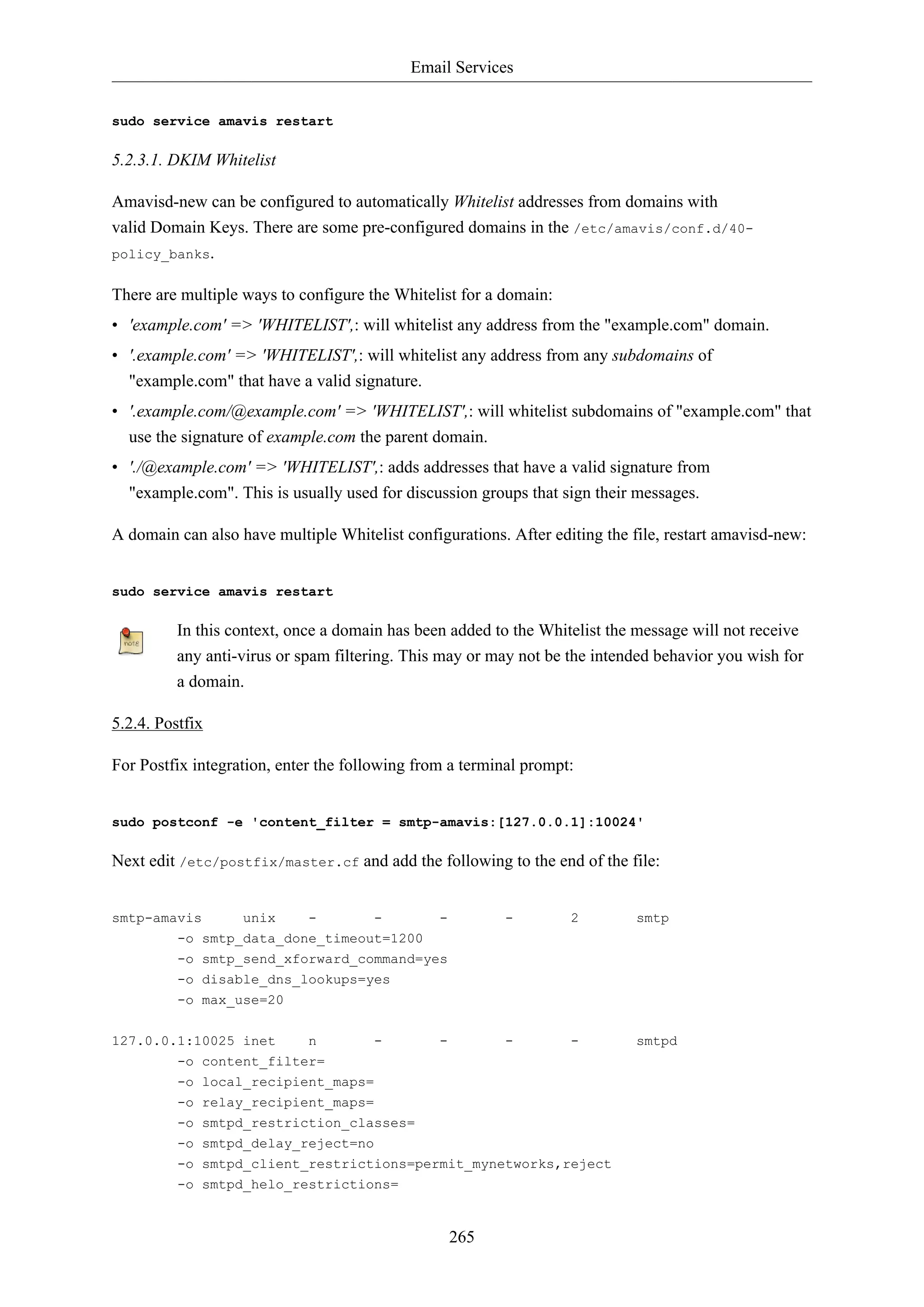 Email Services
265
sudo service amavis restart
5.2.3.1. DKIM Whitelist
Amavisd-new can be configured to automatically Whitelist addresses from domains with
valid Domain Keys. There are some pre-configured domains in the /etc/amavis/conf.d/40-
policy_banks.
There are multiple ways to configure the Whitelist for a domain:
• 'example.com' => 'WHITELIST',: will whitelist any address from the "example.com" domain.
• '.example.com' => 'WHITELIST',: will whitelist any address from any subdomains of
"example.com" that have a valid signature.
• '.example.com/@example.com' => 'WHITELIST',: will whitelist subdomains of "example.com" that
use the signature of example.com the parent domain.
• './@example.com' => 'WHITELIST',: adds addresses that have a valid signature from
"example.com". This is usually used for discussion groups that sign their messages.
A domain can also have multiple Whitelist configurations. After editing the file, restart amavisd-new:
sudo service amavis restart
In this context, once a domain has been added to the Whitelist the message will not receive
any anti-virus or spam filtering. This may or may not be the intended behavior you wish for
a domain.
5.2.4. Postfix
For Postfix integration, enter the following from a terminal prompt:
sudo postconf -e 'content_filter = smtp-amavis:[127.0.0.1]:10024'
Next edit /etc/postfix/master.cf and add the following to the end of the file:
smtp-amavis unix - - - - 2 smtp
-o smtp_data_done_timeout=1200
-o smtp_send_xforward_command=yes
-o disable_dns_lookups=yes
-o max_use=20
127.0.0.1:10025 inet n - - - - smtpd
-o content_filter=
-o local_recipient_maps=
-o relay_recipient_maps=
-o smtpd_restriction_classes=
-o smtpd_delay_reject=no
-o smtpd_client_restrictions=permit_mynetworks,reject
-o smtpd_helo_restrictions=
 