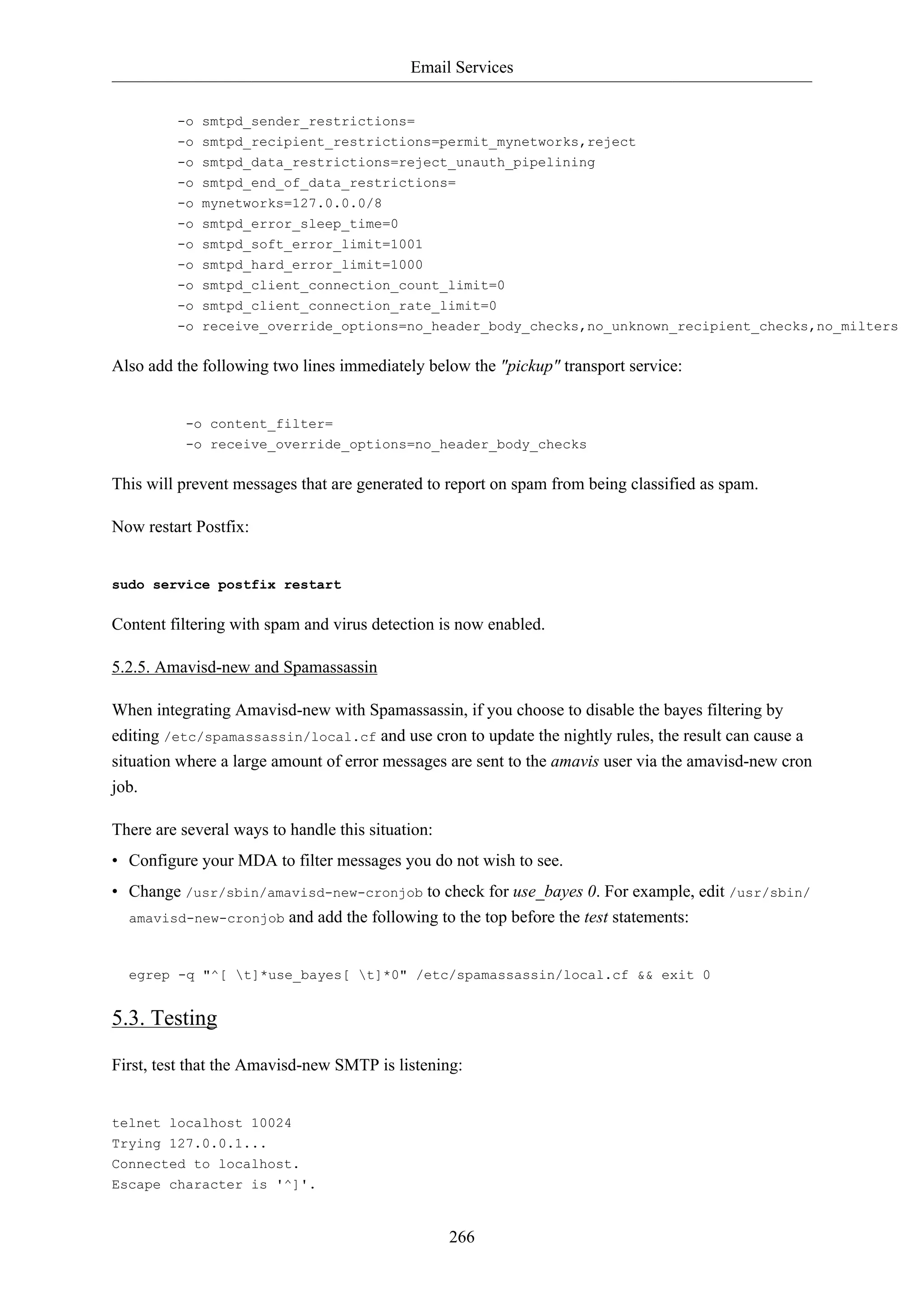 Email Services
266
-o smtpd_sender_restrictions=
-o smtpd_recipient_restrictions=permit_mynetworks,reject
-o smtpd_data_restrictions=reject_unauth_pipelining
-o smtpd_end_of_data_restrictions=
-o mynetworks=127.0.0.0/8
-o smtpd_error_sleep_time=0
-o smtpd_soft_error_limit=1001
-o smtpd_hard_error_limit=1000
-o smtpd_client_connection_count_limit=0
-o smtpd_client_connection_rate_limit=0
-o receive_override_options=no_header_body_checks,no_unknown_recipient_checks,no_milters
Also add the following two lines immediately below the "pickup" transport service:
-o content_filter=
-o receive_override_options=no_header_body_checks
This will prevent messages that are generated to report on spam from being classified as spam.
Now restart Postfix:
sudo service postfix restart
Content filtering with spam and virus detection is now enabled.
5.2.5. Amavisd-new and Spamassassin
When integrating Amavisd-new with Spamassassin, if you choose to disable the bayes filtering by
editing /etc/spamassassin/local.cf and use cron to update the nightly rules, the result can cause a
situation where a large amount of error messages are sent to the amavis user via the amavisd-new cron
job.
There are several ways to handle this situation:
• Configure your MDA to filter messages you do not wish to see.
• Change /usr/sbin/amavisd-new-cronjob to check for use_bayes 0. For example, edit /usr/sbin/
amavisd-new-cronjob and add the following to the top before the test statements:
egrep -q "^[ t]*use_bayes[ t]*0" /etc/spamassassin/local.cf && exit 0
5.3. Testing
First, test that the Amavisd-new SMTP is listening:
telnet localhost 10024
Trying 127.0.0.1...
Connected to localhost.
Escape character is '^]'.
 