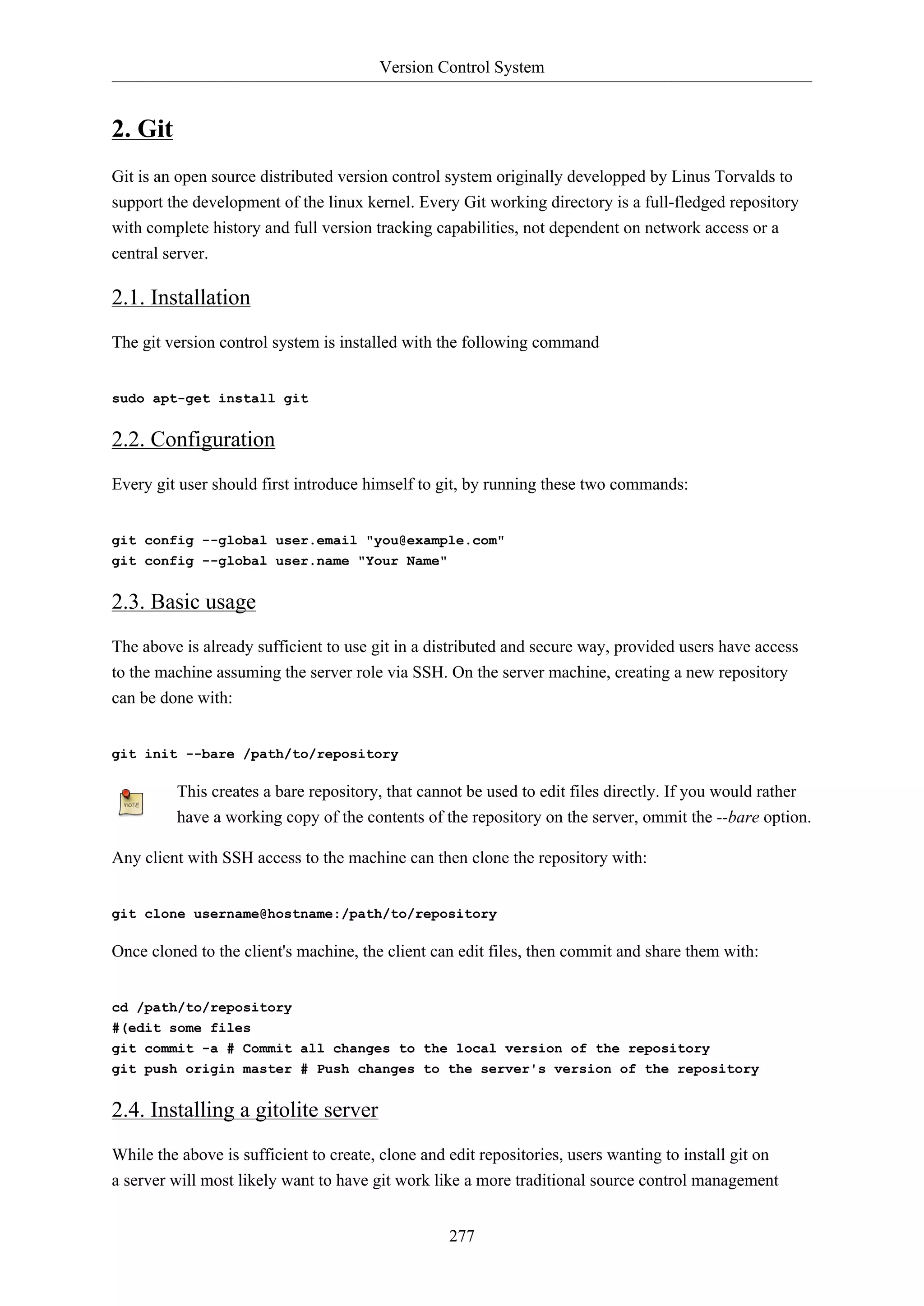 Version Control System
277
2. Git
Git is an open source distributed version control system originally developped by Linus Torvalds to
support the development of the linux kernel. Every Git working directory is a full-fledged repository
with complete history and full version tracking capabilities, not dependent on network access or a
central server.
2.1. Installation
The git version control system is installed with the following command
sudo apt-get install git
2.2. Configuration
Every git user should first introduce himself to git, by running these two commands:
git config --global user.email "you@example.com"
git config --global user.name "Your Name"
2.3. Basic usage
The above is already sufficient to use git in a distributed and secure way, provided users have access
to the machine assuming the server role via SSH. On the server machine, creating a new repository
can be done with:
git init --bare /path/to/repository
This creates a bare repository, that cannot be used to edit files directly. If you would rather
have a working copy of the contents of the repository on the server, ommit the --bare option.
Any client with SSH access to the machine can then clone the repository with:
git clone username@hostname:/path/to/repository
Once cloned to the client's machine, the client can edit files, then commit and share them with:
cd /path/to/repository
#(edit some files
git commit -a # Commit all changes to the local version of the repository
git push origin master # Push changes to the server's version of the repository
2.4. Installing a gitolite server
While the above is sufficient to create, clone and edit repositories, users wanting to install git on
a server will most likely want to have git work like a more traditional source control management
 