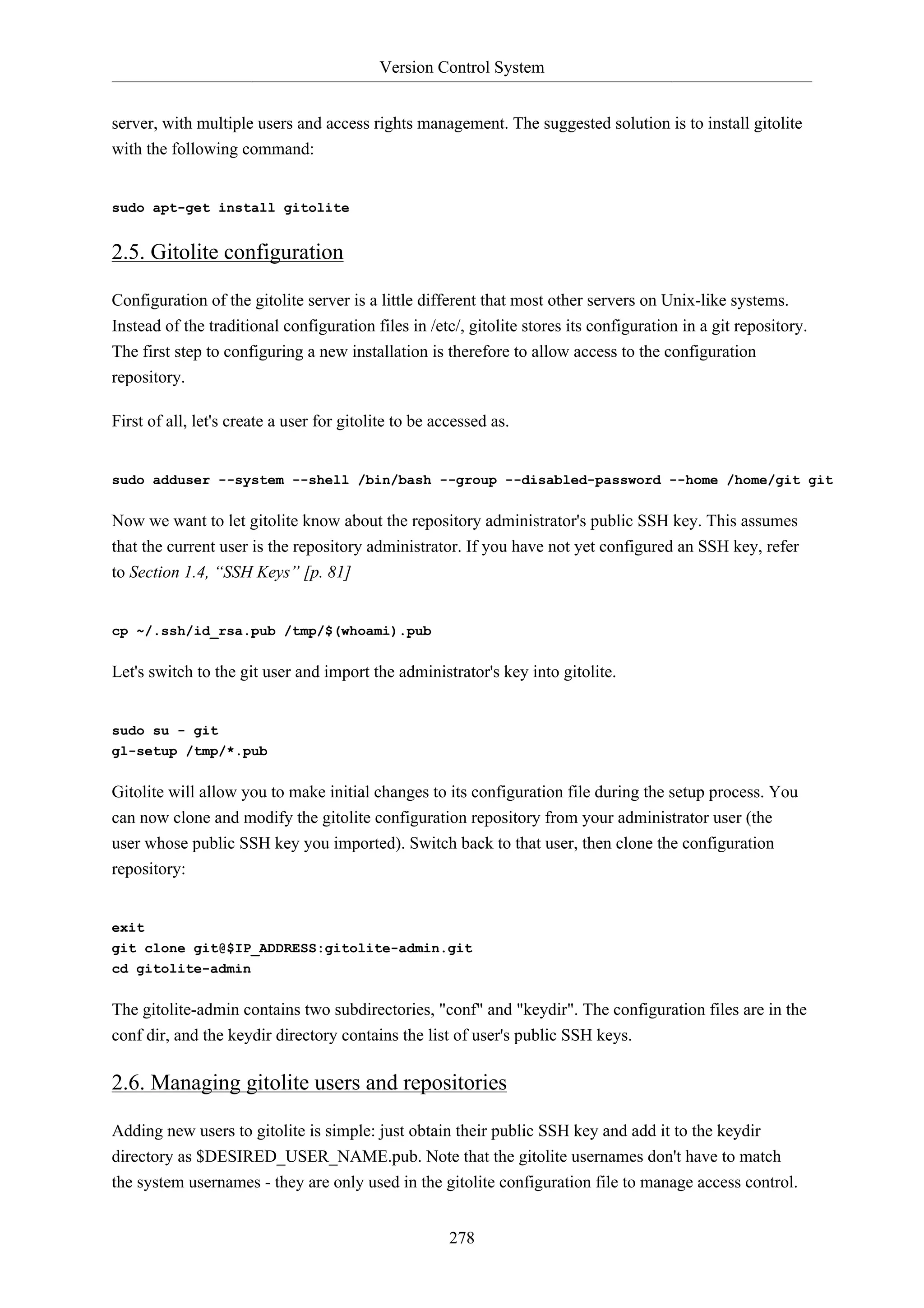 Version Control System
278
server, with multiple users and access rights management. The suggested solution is to install gitolite
with the following command:
sudo apt-get install gitolite
2.5. Gitolite configuration
Configuration of the gitolite server is a little different that most other servers on Unix-like systems.
Instead of the traditional configuration files in /etc/, gitolite stores its configuration in a git repository.
The first step to configuring a new installation is therefore to allow access to the configuration
repository.
First of all, let's create a user for gitolite to be accessed as.
sudo adduser --system --shell /bin/bash --group --disabled-password --home /home/git git
Now we want to let gitolite know about the repository administrator's public SSH key. This assumes
that the current user is the repository administrator. If you have not yet configured an SSH key, refer
to Section 1.4, “SSH Keys” [p. 81]
cp ~/.ssh/id_rsa.pub /tmp/$(whoami).pub
Let's switch to the git user and import the administrator's key into gitolite.
sudo su - git
gl-setup /tmp/*.pub
Gitolite will allow you to make initial changes to its configuration file during the setup process. You
can now clone and modify the gitolite configuration repository from your administrator user (the
user whose public SSH key you imported). Switch back to that user, then clone the configuration
repository:
exit
git clone git@$IP_ADDRESS:gitolite-admin.git
cd gitolite-admin
The gitolite-admin contains two subdirectories, "conf" and "keydir". The configuration files are in the
conf dir, and the keydir directory contains the list of user's public SSH keys.
2.6. Managing gitolite users and repositories
Adding new users to gitolite is simple: just obtain their public SSH key and add it to the keydir
directory as $DESIRED_USER_NAME.pub. Note that the gitolite usernames don't have to match
the system usernames - they are only used in the gitolite configuration file to manage access control.
 