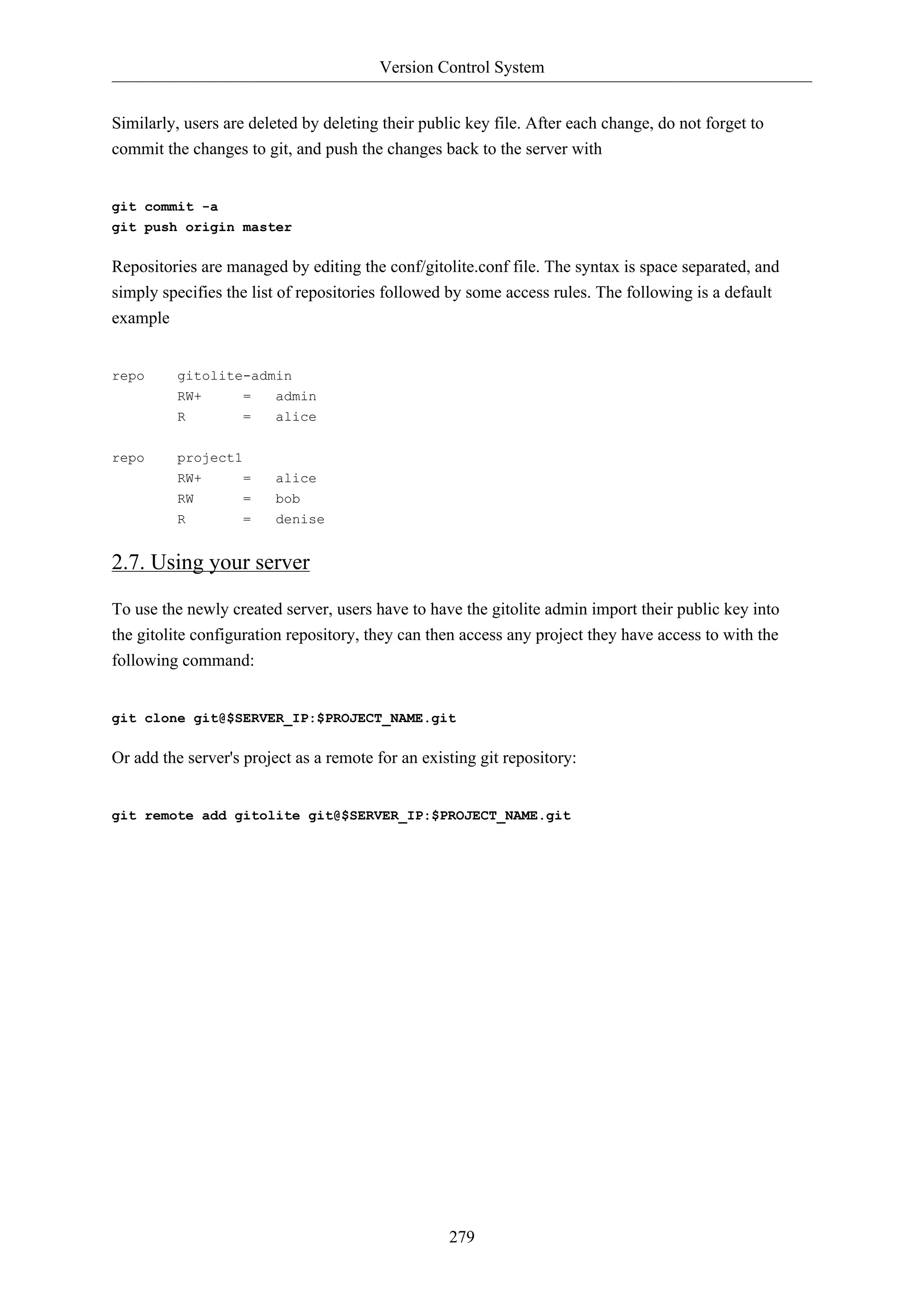 Version Control System
279
Similarly, users are deleted by deleting their public key file. After each change, do not forget to
commit the changes to git, and push the changes back to the server with
git commit -a
git push origin master
Repositories are managed by editing the conf/gitolite.conf file. The syntax is space separated, and
simply specifies the list of repositories followed by some access rules. The following is a default
example
repo gitolite-admin
RW+ = admin
R = alice
repo project1
RW+ = alice
RW = bob
R = denise
2.7. Using your server
To use the newly created server, users have to have the gitolite admin import their public key into
the gitolite configuration repository, they can then access any project they have access to with the
following command:
git clone git@$SERVER_IP:$PROJECT_NAME.git
Or add the server's project as a remote for an existing git repository:
git remote add gitolite git@$SERVER_IP:$PROJECT_NAME.git
 