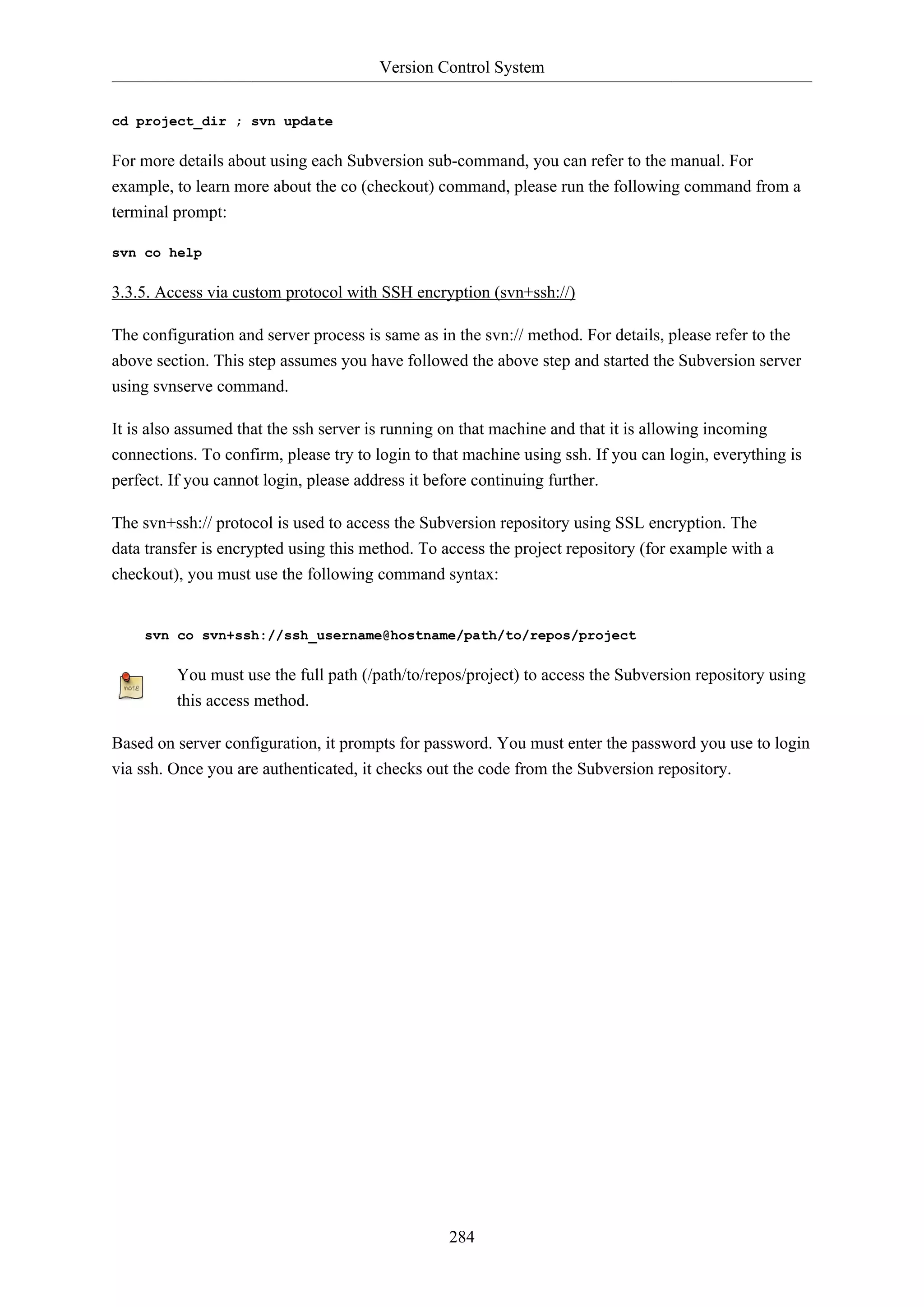 Version Control System
284
cd project_dir ; svn update
For more details about using each Subversion sub-command, you can refer to the manual. For
example, to learn more about the co (checkout) command, please run the following command from a
terminal prompt:
svn co help
3.3.5. Access via custom protocol with SSH encryption (svn+ssh://)
The configuration and server process is same as in the svn:// method. For details, please refer to the
above section. This step assumes you have followed the above step and started the Subversion server
using svnserve command.
It is also assumed that the ssh server is running on that machine and that it is allowing incoming
connections. To confirm, please try to login to that machine using ssh. If you can login, everything is
perfect. If you cannot login, please address it before continuing further.
The svn+ssh:// protocol is used to access the Subversion repository using SSL encryption. The
data transfer is encrypted using this method. To access the project repository (for example with a
checkout), you must use the following command syntax:
svn co svn+ssh://ssh_username@hostname/path/to/repos/project
You must use the full path (/path/to/repos/project) to access the Subversion repository using
this access method.
Based on server configuration, it prompts for password. You must enter the password you use to login
via ssh. Once you are authenticated, it checks out the code from the Subversion repository.
 