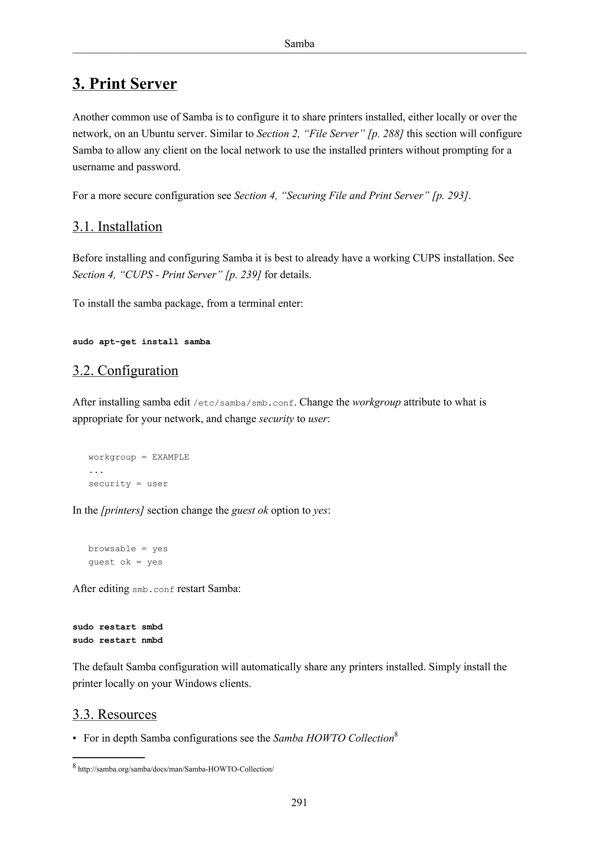 Samba
291
3. Print Server
Another common use of Samba is to configure it to share printers installed, either locally or over the
network, on an Ubuntu server. Similar to Section 2, “File Server” [p. 288] this section will configure
Samba to allow any client on the local network to use the installed printers without prompting for a
username and password.
For a more secure configuration see Section 4, “Securing File and Print Server” [p. 293].
3.1. Installation
Before installing and configuring Samba it is best to already have a working CUPS installation. See
Section 4, “CUPS - Print Server” [p. 239] for details.
To install the samba package, from a terminal enter:
sudo apt-get install samba
3.2. Configuration
After installing samba edit /etc/samba/smb.conf. Change the workgroup attribute to what is
appropriate for your network, and change security to user:
workgroup = EXAMPLE
...
security = user
In the [printers] section change the guest ok option to yes:
browsable = yes
guest ok = yes
After editing smb.conf restart Samba:
sudo restart smbd
sudo restart nmbd
The default Samba configuration will automatically share any printers installed. Simply install the
printer locally on your Windows clients.
3.3. Resources
• For in depth Samba configurations see the Samba HOWTO Collection8
8 http://samba.org/samba/docs/man/Samba-HOWTO-Collection/
 