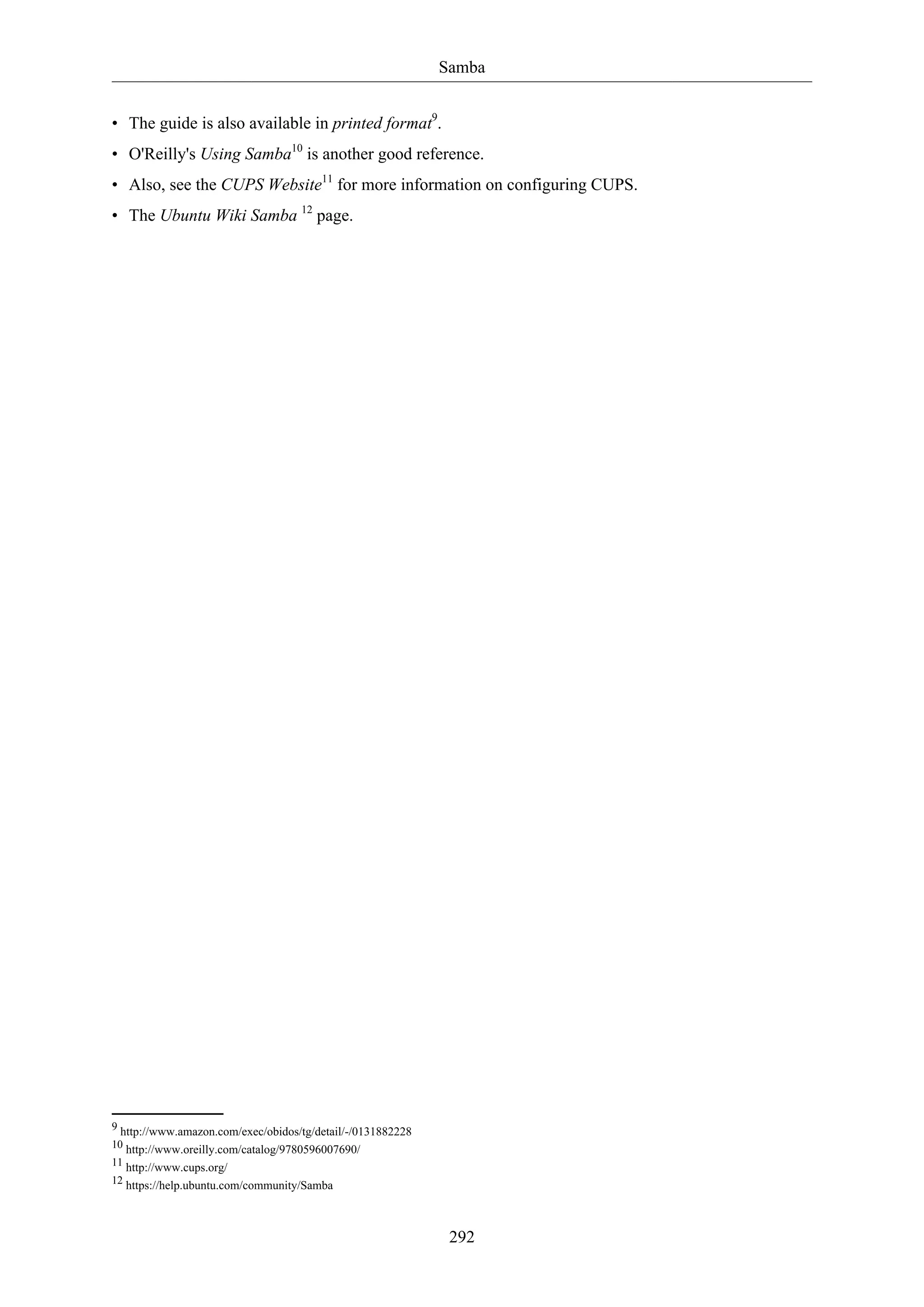 Samba
292
• The guide is also available in printed format9
.
• O'Reilly's Using Samba10
is another good reference.
• Also, see the CUPS Website11
for more information on configuring CUPS.
• The Ubuntu Wiki Samba 12
page.
9 http://www.amazon.com/exec/obidos/tg/detail/-/0131882228
10 http://www.oreilly.com/catalog/9780596007690/
11 http://www.cups.org/
12 https://help.ubuntu.com/community/Samba
 