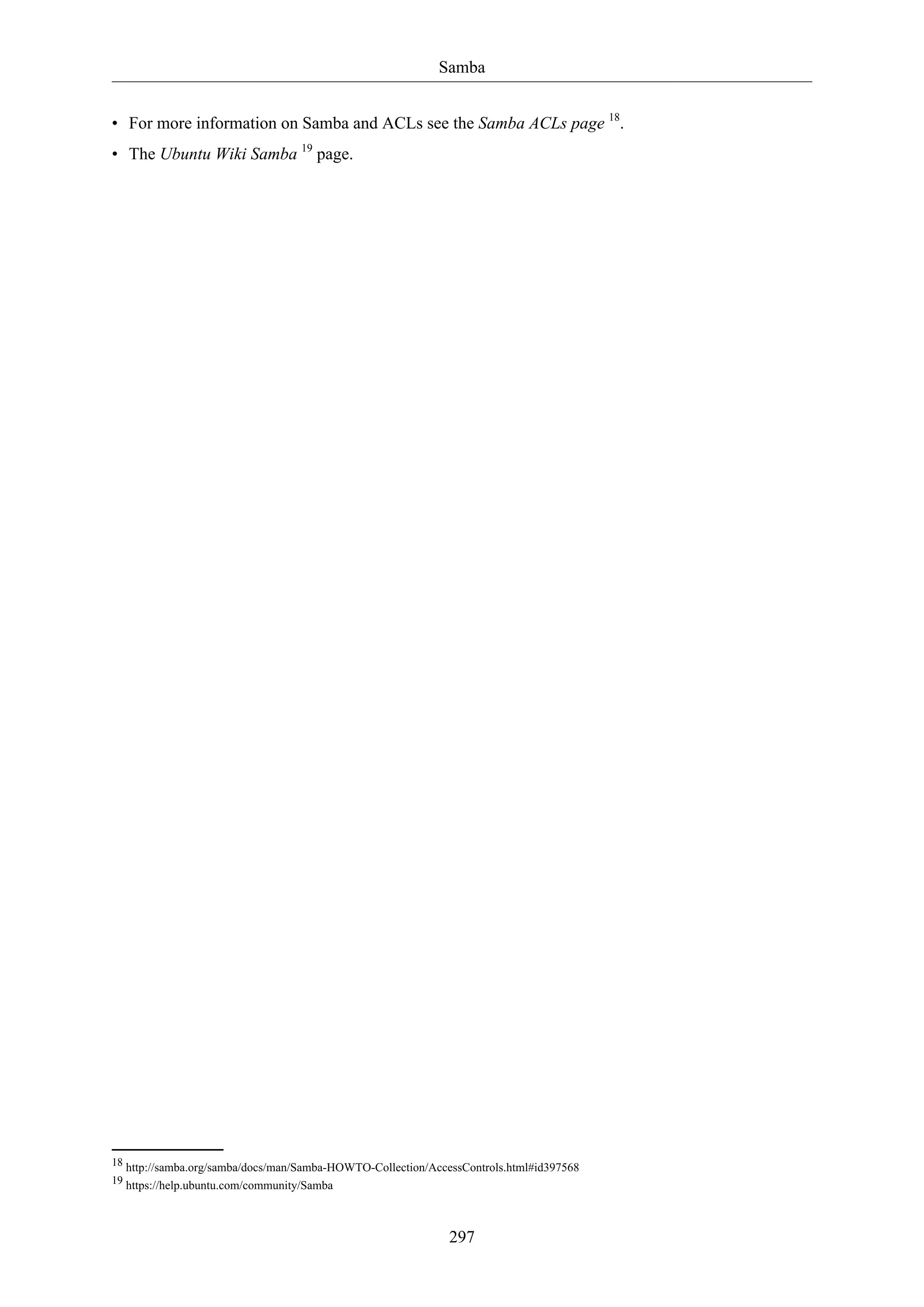 Samba
297
• For more information on Samba and ACLs see the Samba ACLs page 18
.
• The Ubuntu Wiki Samba 19
page.
18 http://samba.org/samba/docs/man/Samba-HOWTO-Collection/AccessControls.html#id397568
19 https://help.ubuntu.com/community/Samba
 