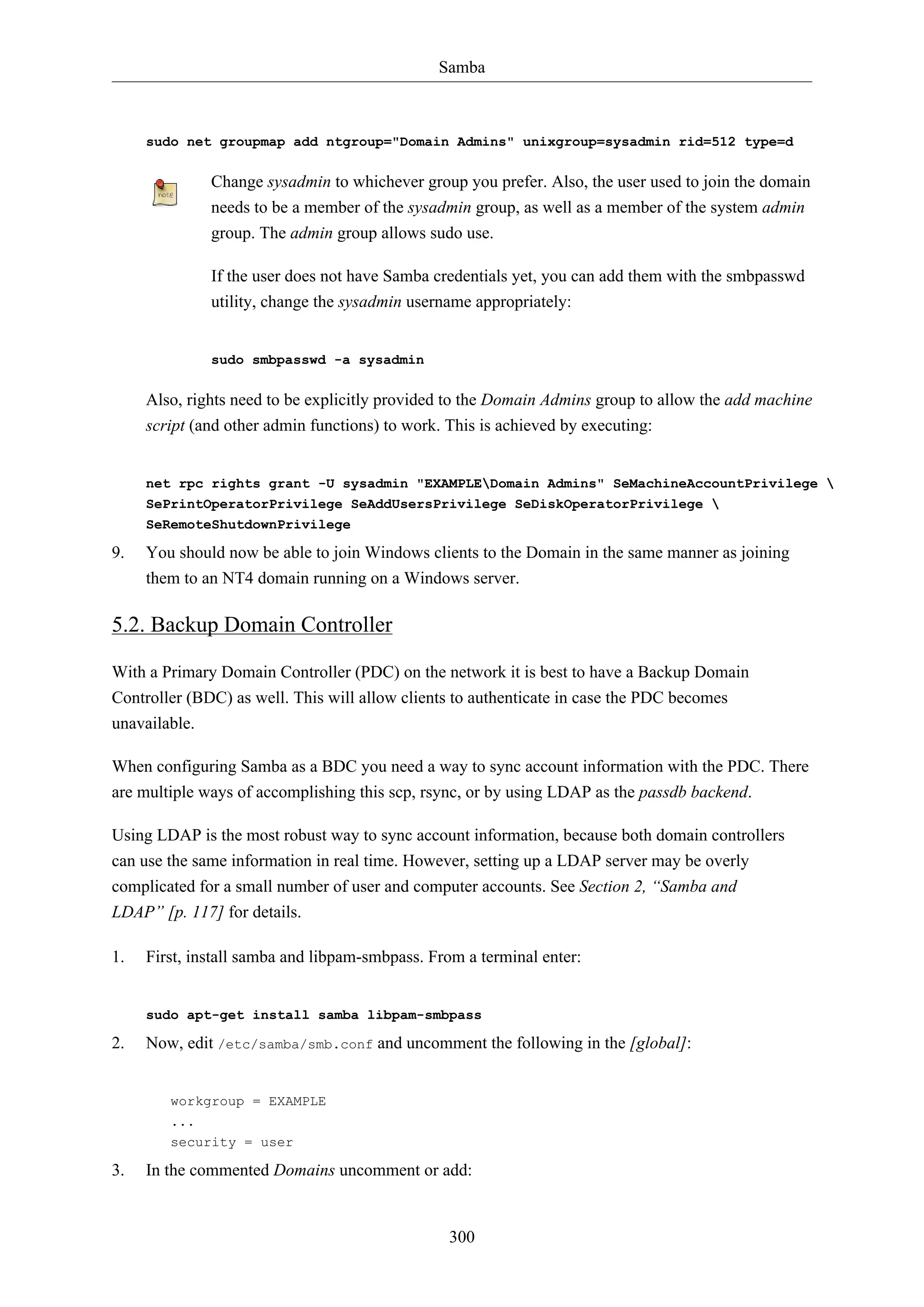 Samba
300
sudo net groupmap add ntgroup="Domain Admins" unixgroup=sysadmin rid=512 type=d
Change sysadmin to whichever group you prefer. Also, the user used to join the domain
needs to be a member of the sysadmin group, as well as a member of the system admin
group. The admin group allows sudo use.
If the user does not have Samba credentials yet, you can add them with the smbpasswd
utility, change the sysadmin username appropriately:
sudo smbpasswd -a sysadmin
Also, rights need to be explicitly provided to the Domain Admins group to allow the add machine
script (and other admin functions) to work. This is achieved by executing:
net rpc rights grant -U sysadmin "EXAMPLEDomain Admins" SeMachineAccountPrivilege 
SePrintOperatorPrivilege SeAddUsersPrivilege SeDiskOperatorPrivilege 
SeRemoteShutdownPrivilege
9. You should now be able to join Windows clients to the Domain in the same manner as joining
them to an NT4 domain running on a Windows server.
5.2. Backup Domain Controller
With a Primary Domain Controller (PDC) on the network it is best to have a Backup Domain
Controller (BDC) as well. This will allow clients to authenticate in case the PDC becomes
unavailable.
When configuring Samba as a BDC you need a way to sync account information with the PDC. There
are multiple ways of accomplishing this scp, rsync, or by using LDAP as the passdb backend.
Using LDAP is the most robust way to sync account information, because both domain controllers
can use the same information in real time. However, setting up a LDAP server may be overly
complicated for a small number of user and computer accounts. See Section 2, “Samba and
LDAP” [p. 117] for details.
1. First, install samba and libpam-smbpass. From a terminal enter:
sudo apt-get install samba libpam-smbpass
2. Now, edit /etc/samba/smb.conf and uncomment the following in the [global]:
workgroup = EXAMPLE
...
security = user
3. In the commented Domains uncomment or add:
 
