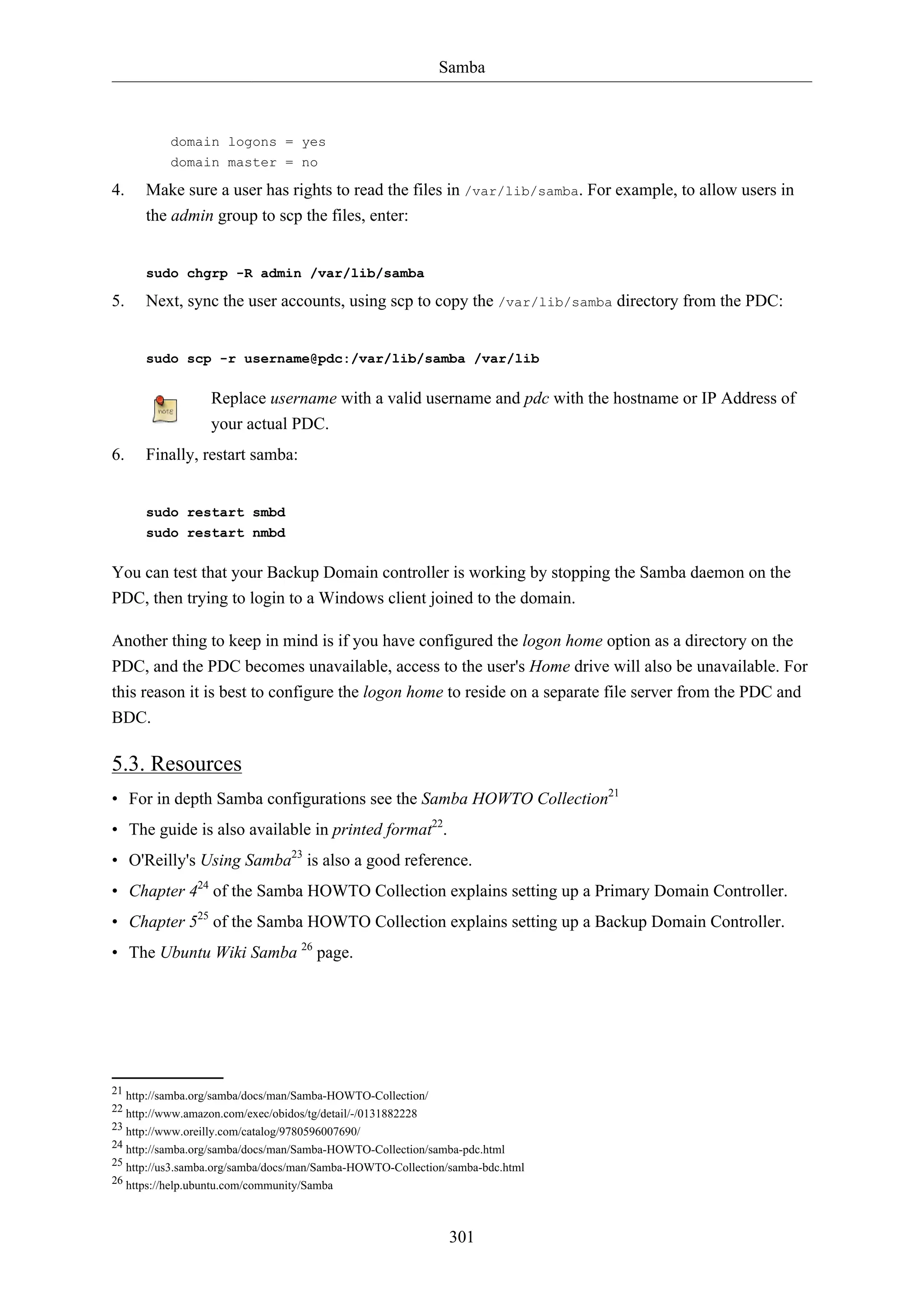 Samba
301
domain logons = yes
domain master = no
4. Make sure a user has rights to read the files in /var/lib/samba. For example, to allow users in
the admin group to scp the files, enter:
sudo chgrp -R admin /var/lib/samba
5. Next, sync the user accounts, using scp to copy the /var/lib/samba directory from the PDC:
sudo scp -r username@pdc:/var/lib/samba /var/lib
Replace username with a valid username and pdc with the hostname or IP Address of
your actual PDC.
6. Finally, restart samba:
sudo restart smbd
sudo restart nmbd
You can test that your Backup Domain controller is working by stopping the Samba daemon on the
PDC, then trying to login to a Windows client joined to the domain.
Another thing to keep in mind is if you have configured the logon home option as a directory on the
PDC, and the PDC becomes unavailable, access to the user's Home drive will also be unavailable. For
this reason it is best to configure the logon home to reside on a separate file server from the PDC and
BDC.
5.3. Resources
• For in depth Samba configurations see the Samba HOWTO Collection21
• The guide is also available in printed format22
.
• O'Reilly's Using Samba23
is also a good reference.
• Chapter 424
of the Samba HOWTO Collection explains setting up a Primary Domain Controller.
• Chapter 525
of the Samba HOWTO Collection explains setting up a Backup Domain Controller.
• The Ubuntu Wiki Samba 26
page.
21 http://samba.org/samba/docs/man/Samba-HOWTO-Collection/
22 http://www.amazon.com/exec/obidos/tg/detail/-/0131882228
23 http://www.oreilly.com/catalog/9780596007690/
24 http://samba.org/samba/docs/man/Samba-HOWTO-Collection/samba-pdc.html
25 http://us3.samba.org/samba/docs/man/Samba-HOWTO-Collection/samba-bdc.html
26 https://help.ubuntu.com/community/Samba
 