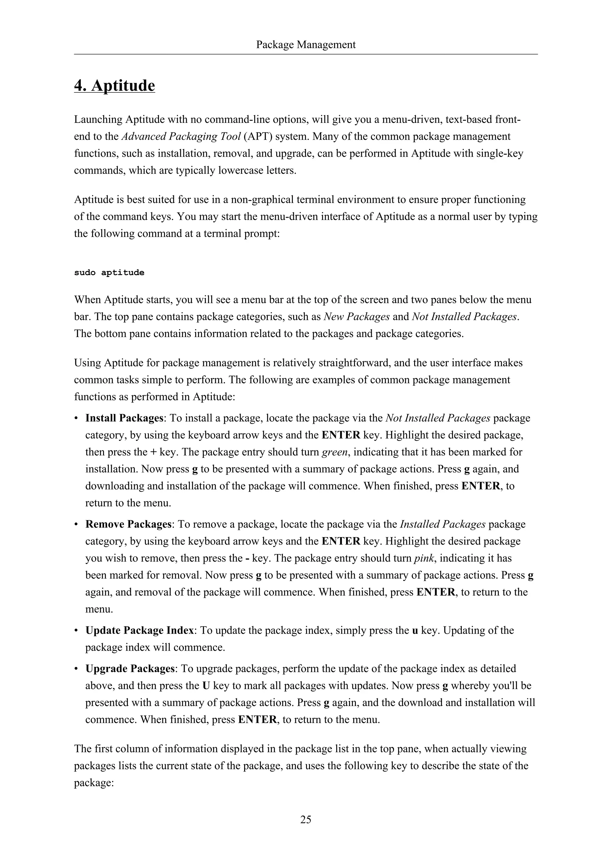 Package Management
25
4. Aptitude
Launching Aptitude with no command-line options, will give you a menu-driven, text-based front-
end to the Advanced Packaging Tool (APT) system. Many of the common package management
functions, such as installation, removal, and upgrade, can be performed in Aptitude with single-key
commands, which are typically lowercase letters.
Aptitude is best suited for use in a non-graphical terminal environment to ensure proper functioning
of the command keys. You may start the menu-driven interface of Aptitude as a normal user by typing
the following command at a terminal prompt:
sudo aptitude
When Aptitude starts, you will see a menu bar at the top of the screen and two panes below the menu
bar. The top pane contains package categories, such as New Packages and Not Installed Packages.
The bottom pane contains information related to the packages and package categories.
Using Aptitude for package management is relatively straightforward, and the user interface makes
common tasks simple to perform. The following are examples of common package management
functions as performed in Aptitude:
• Install Packages: To install a package, locate the package via the Not Installed Packages package
category, by using the keyboard arrow keys and the ENTER key. Highlight the desired package,
then press the + key. The package entry should turn green, indicating that it has been marked for
installation. Now press g to be presented with a summary of package actions. Press g again, and
downloading and installation of the package will commence. When finished, press ENTER, to
return to the menu.
• Remove Packages: To remove a package, locate the package via the Installed Packages package
category, by using the keyboard arrow keys and the ENTER key. Highlight the desired package
you wish to remove, then press the - key. The package entry should turn pink, indicating it has
been marked for removal. Now press g to be presented with a summary of package actions. Press g
again, and removal of the package will commence. When finished, press ENTER, to return to the
menu.
• Update Package Index: To update the package index, simply press the u key. Updating of the
package index will commence.
• Upgrade Packages: To upgrade packages, perform the update of the package index as detailed
above, and then press the U key to mark all packages with updates. Now press g whereby you'll be
presented with a summary of package actions. Press g again, and the download and installation will
commence. When finished, press ENTER, to return to the menu.
The first column of information displayed in the package list in the top pane, when actually viewing
packages lists the current state of the package, and uses the following key to describe the state of the
package:
 