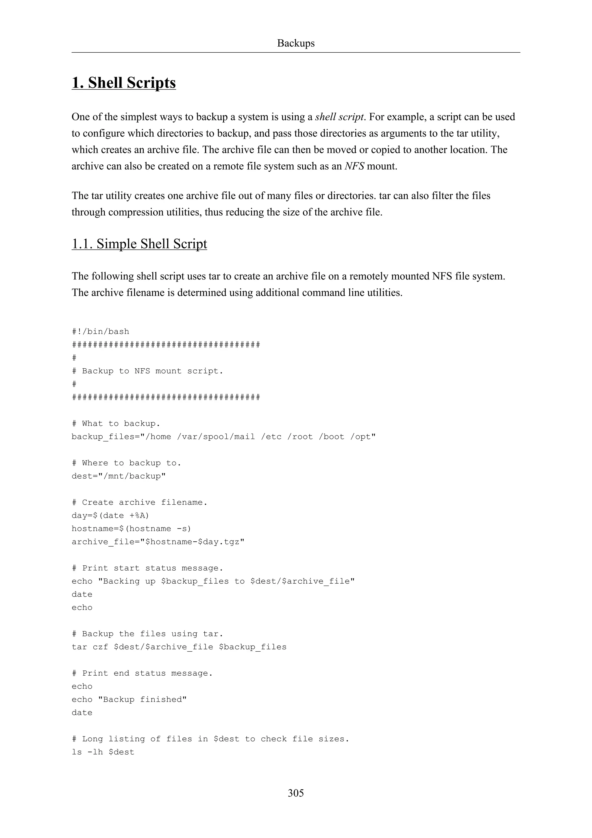 Backups
305
1. Shell Scripts
One of the simplest ways to backup a system is using a shell script. For example, a script can be used
to configure which directories to backup, and pass those directories as arguments to the tar utility,
which creates an archive file. The archive file can then be moved or copied to another location. The
archive can also be created on a remote file system such as an NFS mount.
The tar utility creates one archive file out of many files or directories. tar can also filter the files
through compression utilities, thus reducing the size of the archive file.
1.1. Simple Shell Script
The following shell script uses tar to create an archive file on a remotely mounted NFS file system.
The archive filename is determined using additional command line utilities.
#!/bin/bash
####################################
#
# Backup to NFS mount script.
#
####################################
# What to backup.
backup_files="/home /var/spool/mail /etc /root /boot /opt"
# Where to backup to.
dest="/mnt/backup"
# Create archive filename.
day=$(date +%A)
hostname=$(hostname -s)
archive_file="$hostname-$day.tgz"
# Print start status message.
echo "Backing up $backup_files to $dest/$archive_file"
date
echo
# Backup the files using tar.
tar czf $dest/$archive_file $backup_files
# Print end status message.
echo
echo "Backup finished"
date
# Long listing of files in $dest to check file sizes.
ls -lh $dest
 