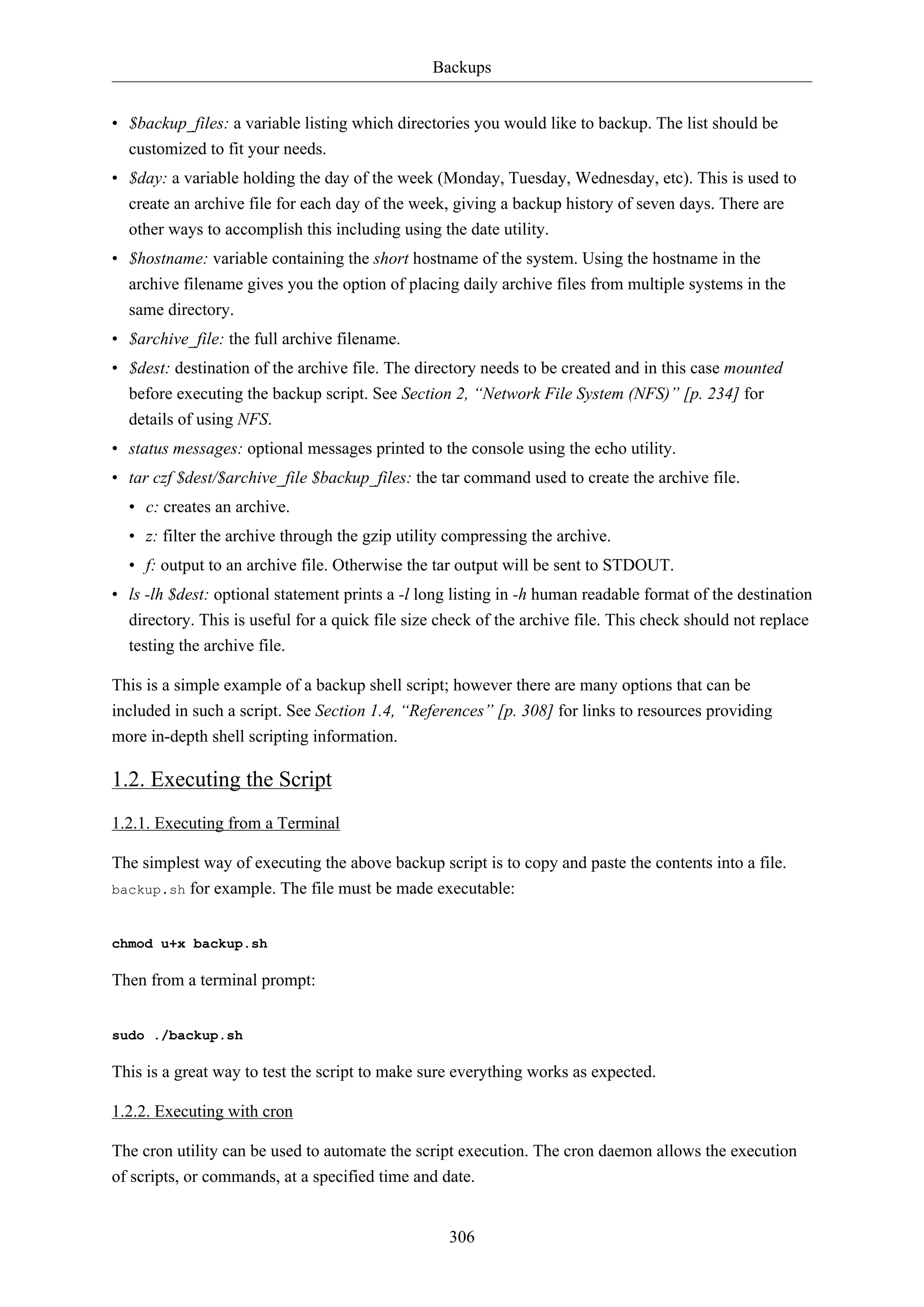 Backups
306
• $backup_files: a variable listing which directories you would like to backup. The list should be
customized to fit your needs.
• $day: a variable holding the day of the week (Monday, Tuesday, Wednesday, etc). This is used to
create an archive file for each day of the week, giving a backup history of seven days. There are
other ways to accomplish this including using the date utility.
• $hostname: variable containing the short hostname of the system. Using the hostname in the
archive filename gives you the option of placing daily archive files from multiple systems in the
same directory.
• $archive_file: the full archive filename.
• $dest: destination of the archive file. The directory needs to be created and in this case mounted
before executing the backup script. See Section 2, “Network File System (NFS)” [p. 234] for
details of using NFS.
• status messages: optional messages printed to the console using the echo utility.
• tar czf $dest/$archive_file $backup_files: the tar command used to create the archive file.
• c: creates an archive.
• z: filter the archive through the gzip utility compressing the archive.
• f: output to an archive file. Otherwise the tar output will be sent to STDOUT.
• ls -lh $dest: optional statement prints a -l long listing in -h human readable format of the destination
directory. This is useful for a quick file size check of the archive file. This check should not replace
testing the archive file.
This is a simple example of a backup shell script; however there are many options that can be
included in such a script. See Section 1.4, “References” [p. 308] for links to resources providing
more in-depth shell scripting information.
1.2. Executing the Script
1.2.1. Executing from a Terminal
The simplest way of executing the above backup script is to copy and paste the contents into a file.
backup.sh for example. The file must be made executable:
chmod u+x backup.sh
Then from a terminal prompt:
sudo ./backup.sh
This is a great way to test the script to make sure everything works as expected.
1.2.2. Executing with cron
The cron utility can be used to automate the script execution. The cron daemon allows the execution
of scripts, or commands, at a specified time and date.
 