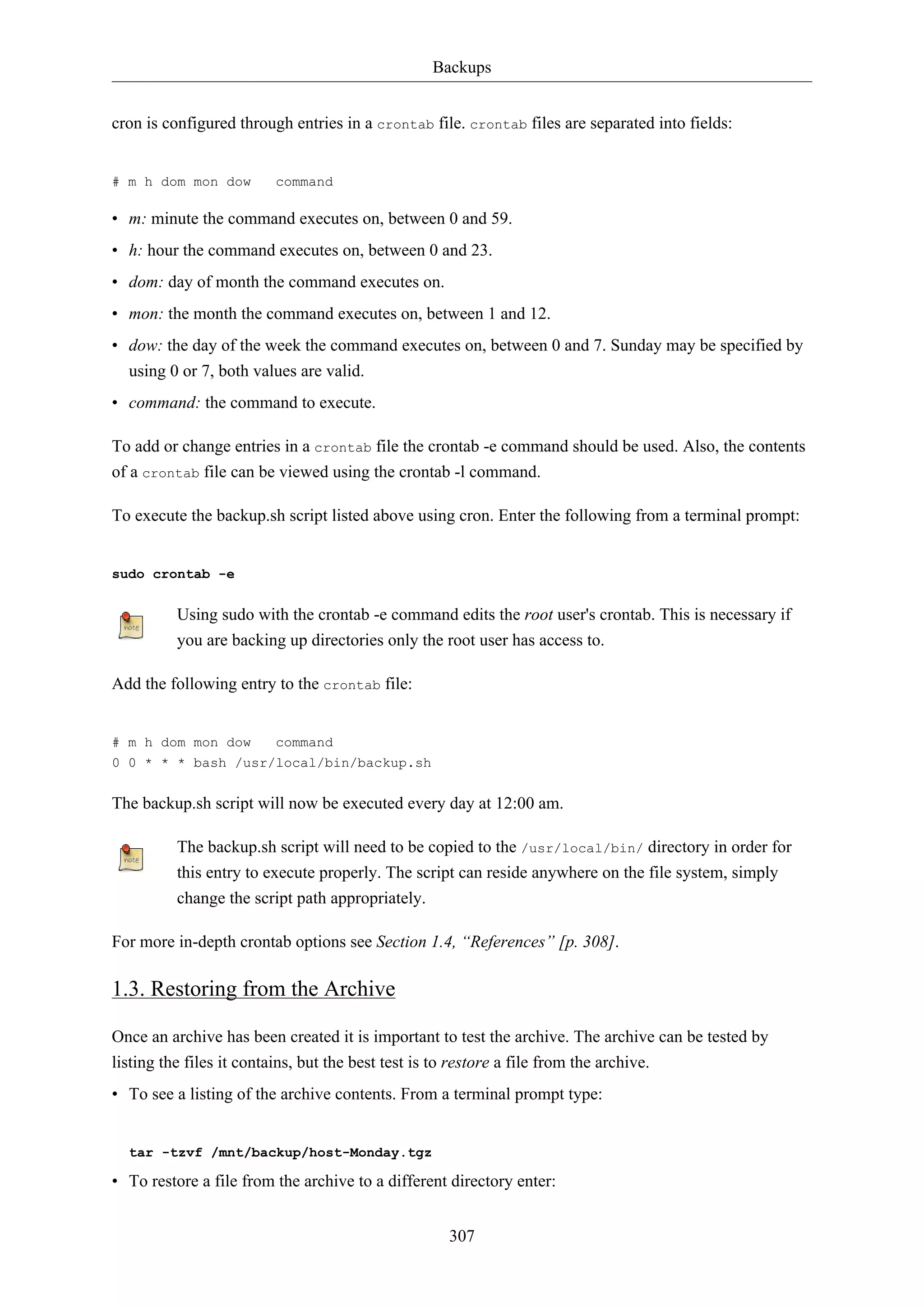 Backups
307
cron is configured through entries in a crontab file. crontab files are separated into fields:
# m h dom mon dow command
• m: minute the command executes on, between 0 and 59.
• h: hour the command executes on, between 0 and 23.
• dom: day of month the command executes on.
• mon: the month the command executes on, between 1 and 12.
• dow: the day of the week the command executes on, between 0 and 7. Sunday may be specified by
using 0 or 7, both values are valid.
• command: the command to execute.
To add or change entries in a crontab file the crontab -e command should be used. Also, the contents
of a crontab file can be viewed using the crontab -l command.
To execute the backup.sh script listed above using cron. Enter the following from a terminal prompt:
sudo crontab -e
Using sudo with the crontab -e command edits the root user's crontab. This is necessary if
you are backing up directories only the root user has access to.
Add the following entry to the crontab file:
# m h dom mon dow command
0 0 * * * bash /usr/local/bin/backup.sh
The backup.sh script will now be executed every day at 12:00 am.
The backup.sh script will need to be copied to the /usr/local/bin/ directory in order for
this entry to execute properly. The script can reside anywhere on the file system, simply
change the script path appropriately.
For more in-depth crontab options see Section 1.4, “References” [p. 308].
1.3. Restoring from the Archive
Once an archive has been created it is important to test the archive. The archive can be tested by
listing the files it contains, but the best test is to restore a file from the archive.
• To see a listing of the archive contents. From a terminal prompt type:
tar -tzvf /mnt/backup/host-Monday.tgz
• To restore a file from the archive to a different directory enter:
 