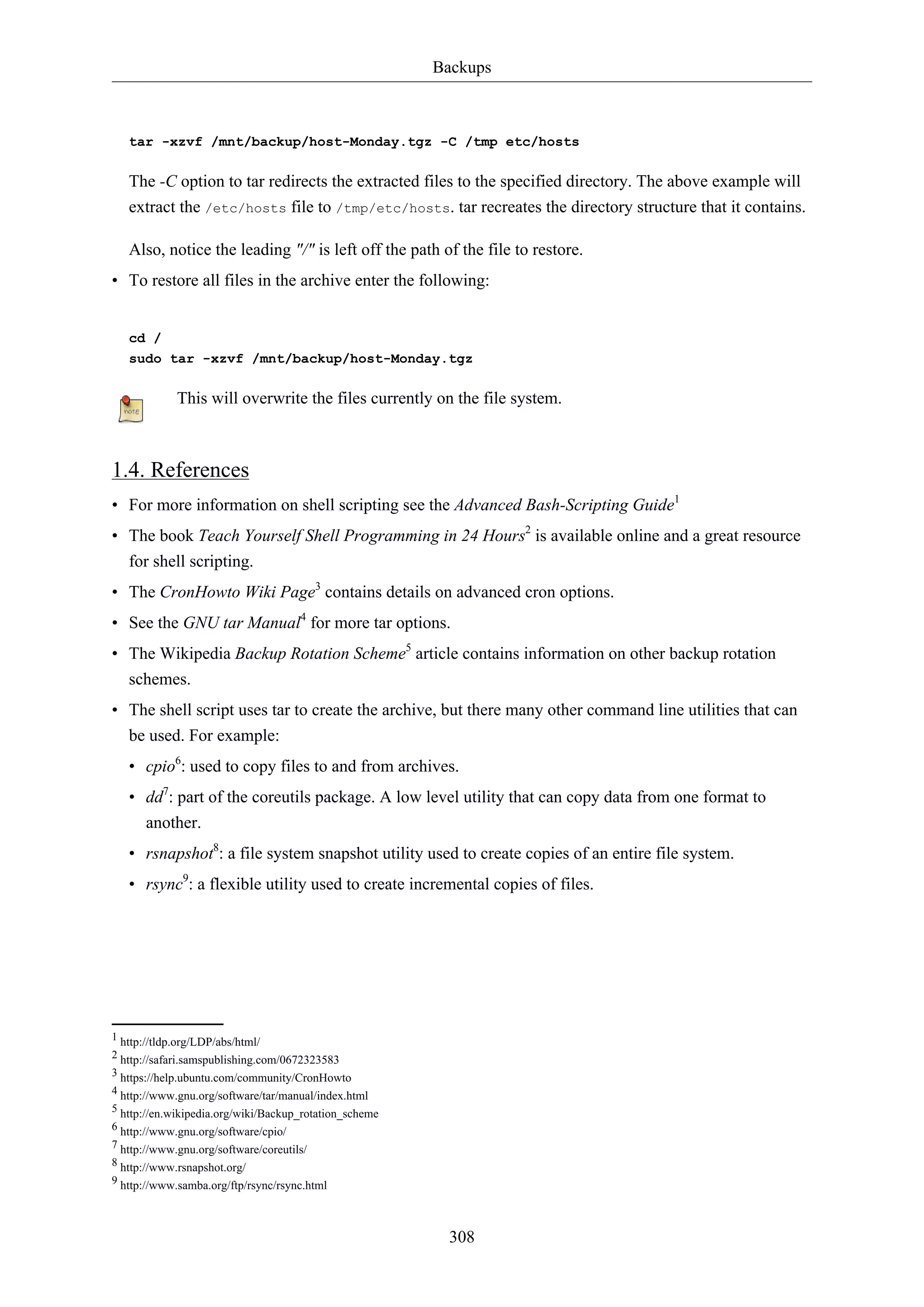Backups
308
tar -xzvf /mnt/backup/host-Monday.tgz -C /tmp etc/hosts
The -C option to tar redirects the extracted files to the specified directory. The above example will
extract the /etc/hosts file to /tmp/etc/hosts. tar recreates the directory structure that it contains.
Also, notice the leading "/" is left off the path of the file to restore.
• To restore all files in the archive enter the following:
cd /
sudo tar -xzvf /mnt/backup/host-Monday.tgz
This will overwrite the files currently on the file system.
1.4. References
• For more information on shell scripting see the Advanced Bash-Scripting Guide1
• The book Teach Yourself Shell Programming in 24 Hours2
is available online and a great resource
for shell scripting.
• The CronHowto Wiki Page3
contains details on advanced cron options.
• See the GNU tar Manual4
for more tar options.
• The Wikipedia Backup Rotation Scheme5
article contains information on other backup rotation
schemes.
• The shell script uses tar to create the archive, but there many other command line utilities that can
be used. For example:
• cpio6
: used to copy files to and from archives.
• dd7
: part of the coreutils package. A low level utility that can copy data from one format to
another.
• rsnapshot8
: a file system snapshot utility used to create copies of an entire file system.
• rsync9
: a flexible utility used to create incremental copies of files.
1 http://tldp.org/LDP/abs/html/
2 http://safari.samspublishing.com/0672323583
3 https://help.ubuntu.com/community/CronHowto
4 http://www.gnu.org/software/tar/manual/index.html
5 http://en.wikipedia.org/wiki/Backup_rotation_scheme
6 http://www.gnu.org/software/cpio/
7 http://www.gnu.org/software/coreutils/
8 http://www.rsnapshot.org/
9 http://www.samba.org/ftp/rsync/rsync.html
 