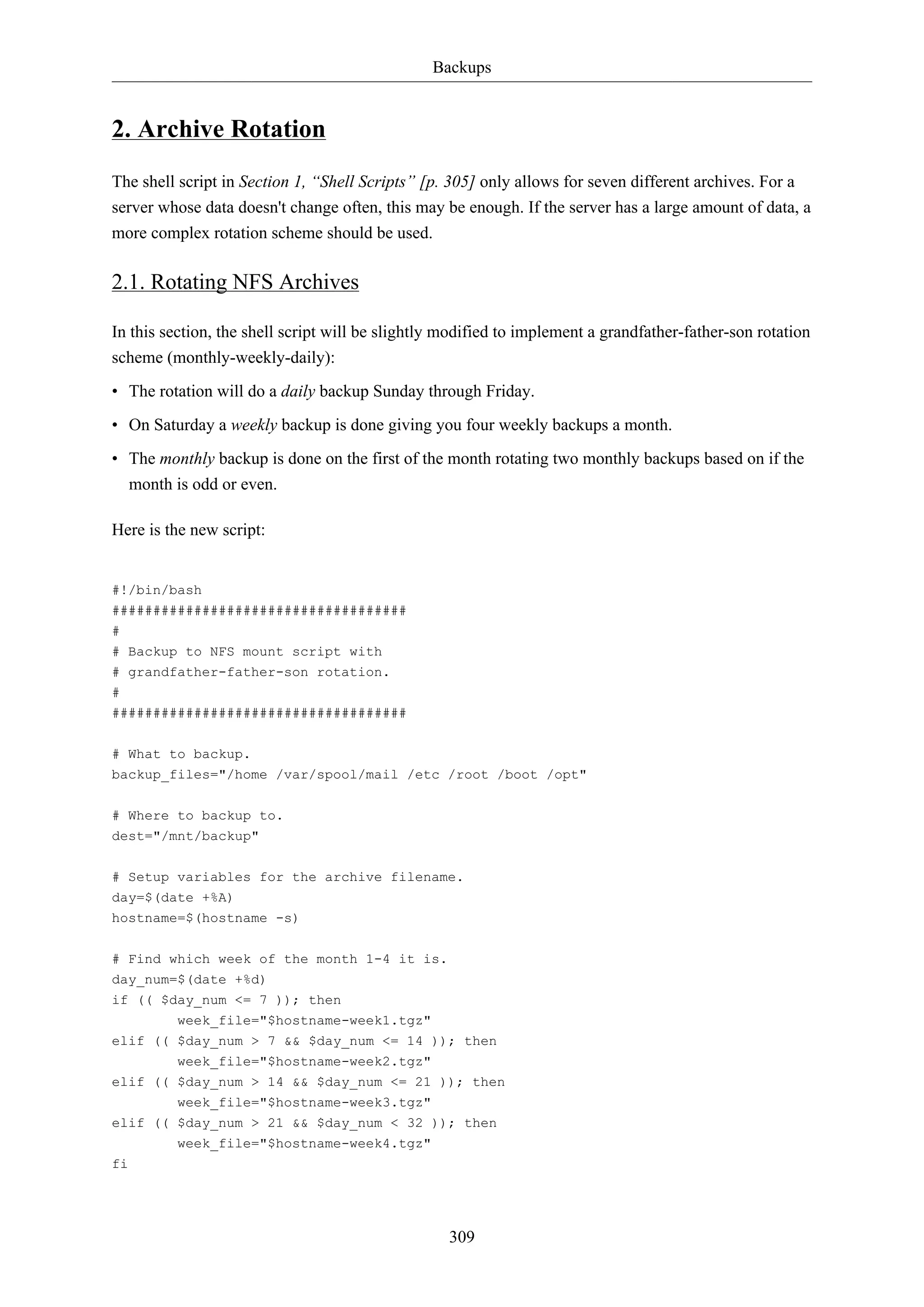 Backups
309
2. Archive Rotation
The shell script in Section 1, “Shell Scripts” [p. 305] only allows for seven different archives. For a
server whose data doesn't change often, this may be enough. If the server has a large amount of data, a
more complex rotation scheme should be used.
2.1. Rotating NFS Archives
In this section, the shell script will be slightly modified to implement a grandfather-father-son rotation
scheme (monthly-weekly-daily):
• The rotation will do a daily backup Sunday through Friday.
• On Saturday a weekly backup is done giving you four weekly backups a month.
• The monthly backup is done on the first of the month rotating two monthly backups based on if the
month is odd or even.
Here is the new script:
#!/bin/bash
####################################
#
# Backup to NFS mount script with
# grandfather-father-son rotation.
#
####################################
# What to backup.
backup_files="/home /var/spool/mail /etc /root /boot /opt"
# Where to backup to.
dest="/mnt/backup"
# Setup variables for the archive filename.
day=$(date +%A)
hostname=$(hostname -s)
# Find which week of the month 1-4 it is.
day_num=$(date +%d)
if (( $day_num <= 7 )); then
week_file="$hostname-week1.tgz"
elif (( $day_num > 7 && $day_num <= 14 )); then
week_file="$hostname-week2.tgz"
elif (( $day_num > 14 && $day_num <= 21 )); then
week_file="$hostname-week3.tgz"
elif (( $day_num > 21 && $day_num < 32 )); then
week_file="$hostname-week4.tgz"
fi
 