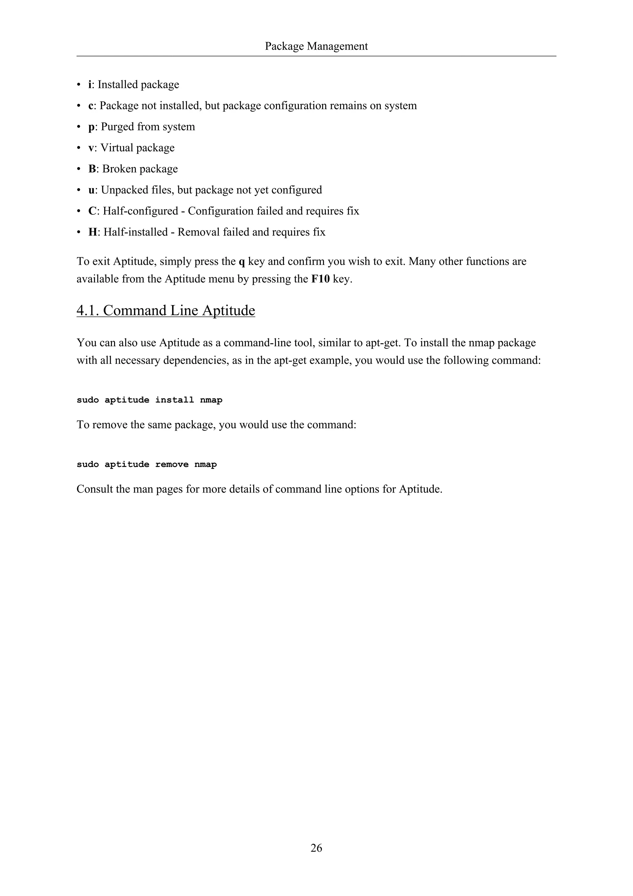 Package Management
26
• i: Installed package
• c: Package not installed, but package configuration remains on system
• p: Purged from system
• v: Virtual package
• B: Broken package
• u: Unpacked files, but package not yet configured
• C: Half-configured - Configuration failed and requires fix
• H: Half-installed - Removal failed and requires fix
To exit Aptitude, simply press the q key and confirm you wish to exit. Many other functions are
available from the Aptitude menu by pressing the F10 key.
4.1. Command Line Aptitude
You can also use Aptitude as a command-line tool, similar to apt-get. To install the nmap package
with all necessary dependencies, as in the apt-get example, you would use the following command:
sudo aptitude install nmap
To remove the same package, you would use the command:
sudo aptitude remove nmap
Consult the man pages for more details of command line options for Aptitude.
 