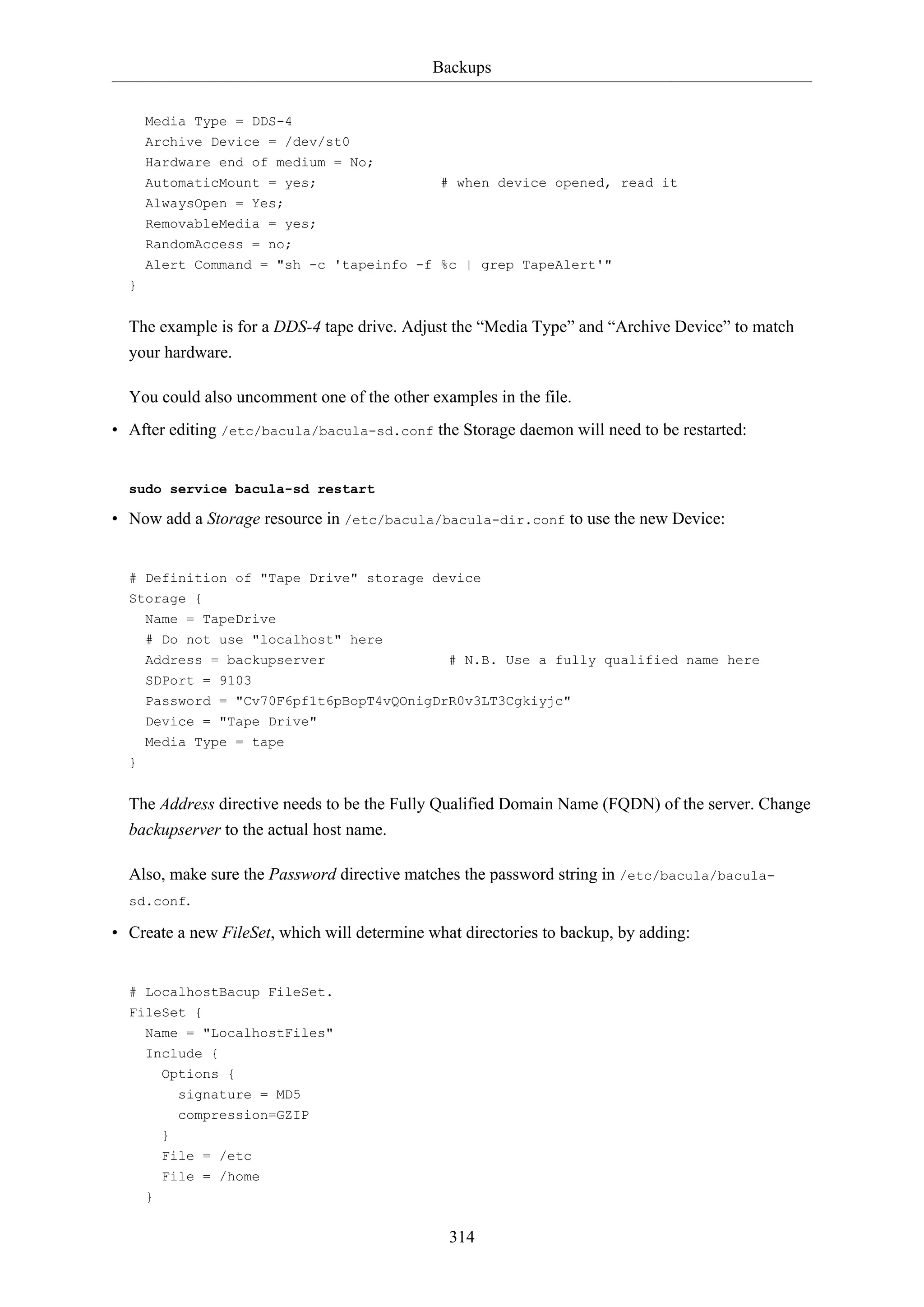 Backups
314
Media Type = DDS-4
Archive Device = /dev/st0
Hardware end of medium = No;
AutomaticMount = yes; # when device opened, read it
AlwaysOpen = Yes;
RemovableMedia = yes;
RandomAccess = no;
Alert Command = "sh -c 'tapeinfo -f %c | grep TapeAlert'"
}
The example is for a DDS-4 tape drive. Adjust the “Media Type” and “Archive Device” to match
your hardware.
You could also uncomment one of the other examples in the file.
• After editing /etc/bacula/bacula-sd.conf the Storage daemon will need to be restarted:
sudo service bacula-sd restart
• Now add a Storage resource in /etc/bacula/bacula-dir.conf to use the new Device:
# Definition of "Tape Drive" storage device
Storage {
Name = TapeDrive
# Do not use "localhost" here
Address = backupserver # N.B. Use a fully qualified name here
SDPort = 9103
Password = "Cv70F6pf1t6pBopT4vQOnigDrR0v3LT3Cgkiyjc"
Device = "Tape Drive"
Media Type = tape
}
The Address directive needs to be the Fully Qualified Domain Name (FQDN) of the server. Change
backupserver to the actual host name.
Also, make sure the Password directive matches the password string in /etc/bacula/bacula-
sd.conf.
• Create a new FileSet, which will determine what directories to backup, by adding:
# LocalhostBacup FileSet.
FileSet {
Name = "LocalhostFiles"
Include {
Options {
signature = MD5
compression=GZIP
}
File = /etc
File = /home
}
 