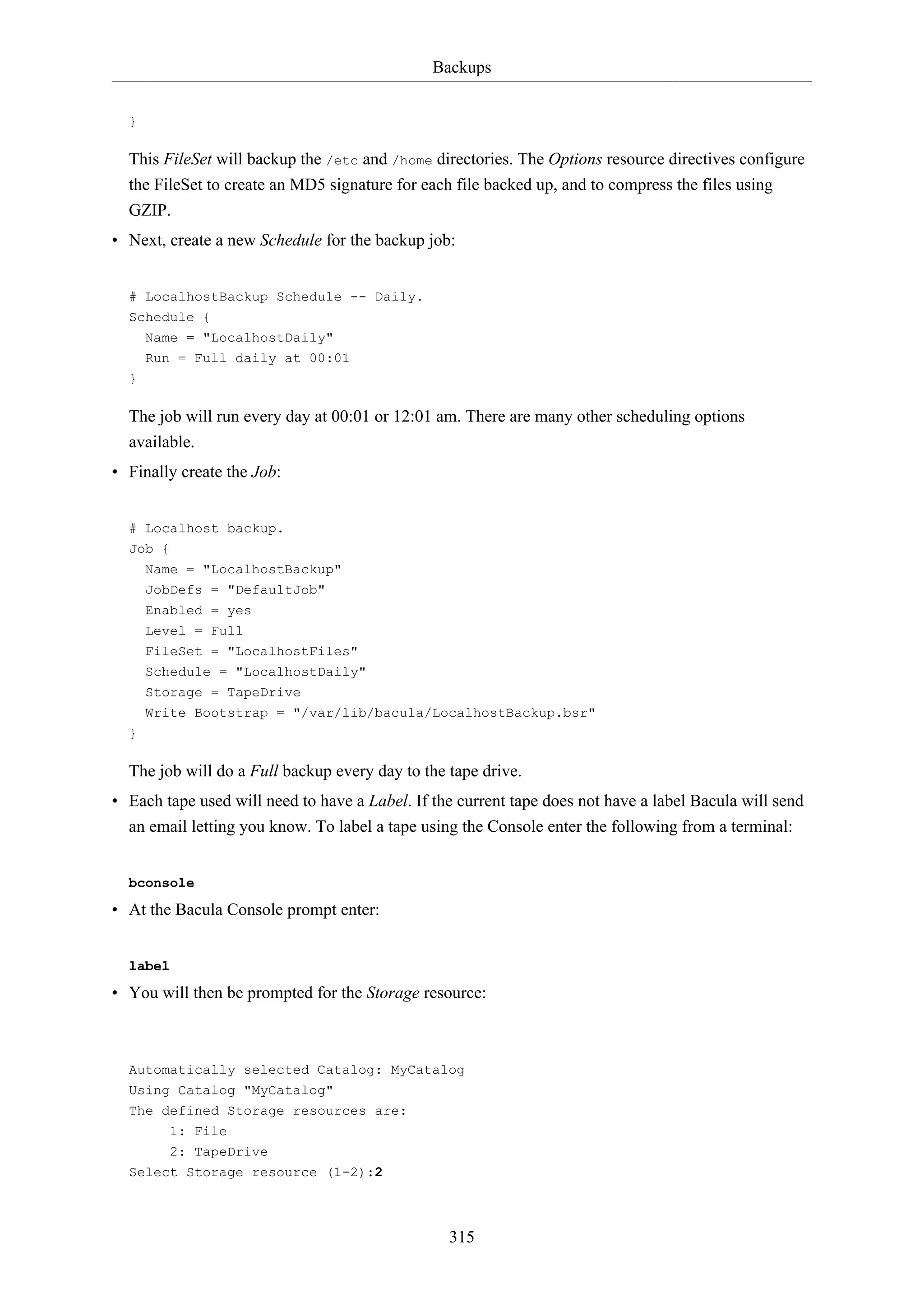 Backups
315
}
This FileSet will backup the /etc and /home directories. The Options resource directives configure
the FileSet to create an MD5 signature for each file backed up, and to compress the files using
GZIP.
• Next, create a new Schedule for the backup job:
# LocalhostBackup Schedule -- Daily.
Schedule {
Name = "LocalhostDaily"
Run = Full daily at 00:01
}
The job will run every day at 00:01 or 12:01 am. There are many other scheduling options
available.
• Finally create the Job:
# Localhost backup.
Job {
Name = "LocalhostBackup"
JobDefs = "DefaultJob"
Enabled = yes
Level = Full
FileSet = "LocalhostFiles"
Schedule = "LocalhostDaily"
Storage = TapeDrive
Write Bootstrap = "/var/lib/bacula/LocalhostBackup.bsr"
}
The job will do a Full backup every day to the tape drive.
• Each tape used will need to have a Label. If the current tape does not have a label Bacula will send
an email letting you know. To label a tape using the Console enter the following from a terminal:
bconsole
• At the Bacula Console prompt enter:
label
• You will then be prompted for the Storage resource:
Automatically selected Catalog: MyCatalog
Using Catalog "MyCatalog"
The defined Storage resources are:
1: File
2: TapeDrive
Select Storage resource (1-2):2
 