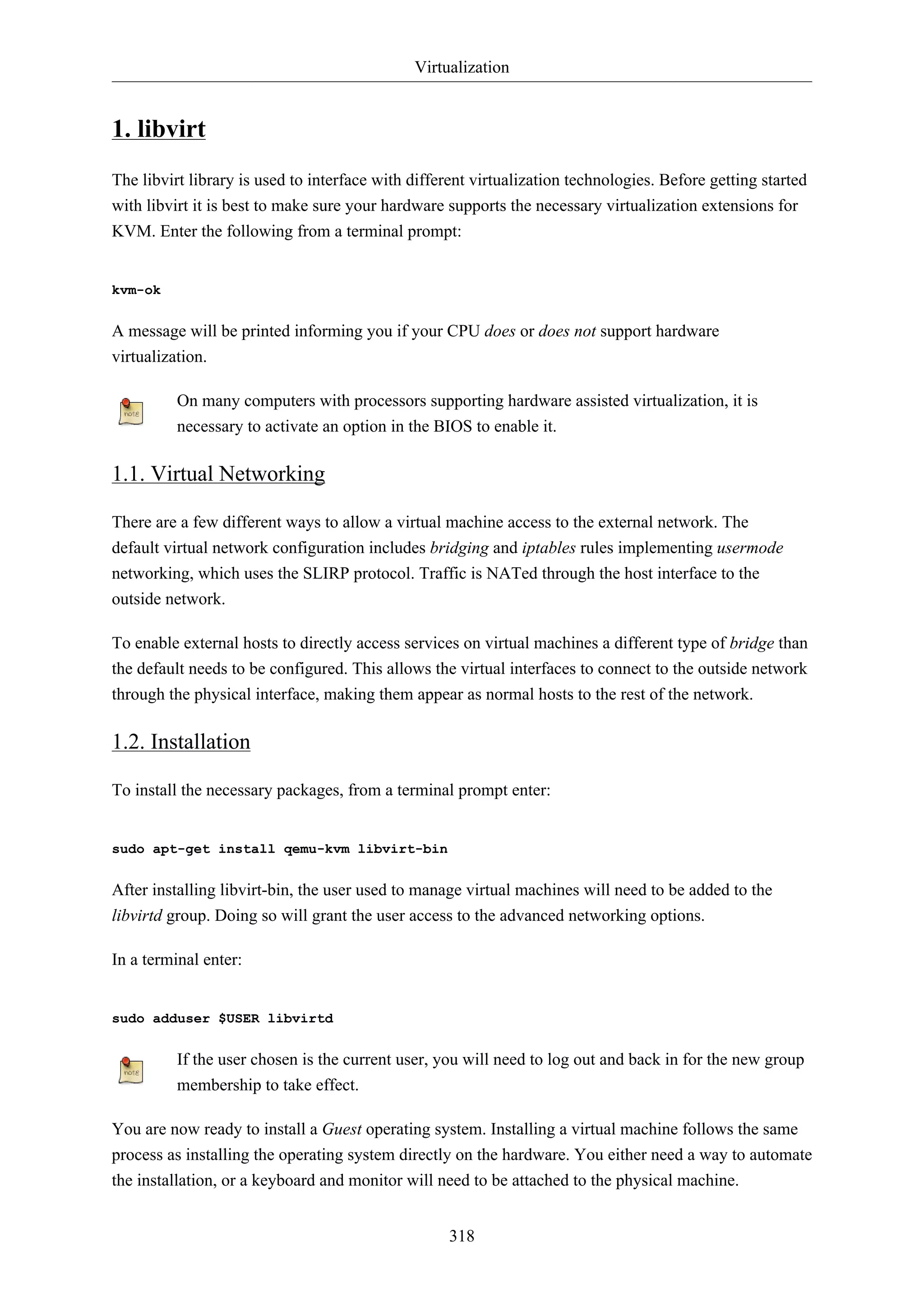 Virtualization
318
1. libvirt
The libvirt library is used to interface with different virtualization technologies. Before getting started
with libvirt it is best to make sure your hardware supports the necessary virtualization extensions for
KVM. Enter the following from a terminal prompt:
kvm-ok
A message will be printed informing you if your CPU does or does not support hardware
virtualization.
On many computers with processors supporting hardware assisted virtualization, it is
necessary to activate an option in the BIOS to enable it.
1.1. Virtual Networking
There are a few different ways to allow a virtual machine access to the external network. The
default virtual network configuration includes bridging and iptables rules implementing usermode
networking, which uses the SLIRP protocol. Traffic is NATed through the host interface to the
outside network.
To enable external hosts to directly access services on virtual machines a different type of bridge than
the default needs to be configured. This allows the virtual interfaces to connect to the outside network
through the physical interface, making them appear as normal hosts to the rest of the network.
1.2. Installation
To install the necessary packages, from a terminal prompt enter:
sudo apt-get install qemu-kvm libvirt-bin
After installing libvirt-bin, the user used to manage virtual machines will need to be added to the
libvirtd group. Doing so will grant the user access to the advanced networking options.
In a terminal enter:
sudo adduser $USER libvirtd
If the user chosen is the current user, you will need to log out and back in for the new group
membership to take effect.
You are now ready to install a Guest operating system. Installing a virtual machine follows the same
process as installing the operating system directly on the hardware. You either need a way to automate
the installation, or a keyboard and monitor will need to be attached to the physical machine.
 