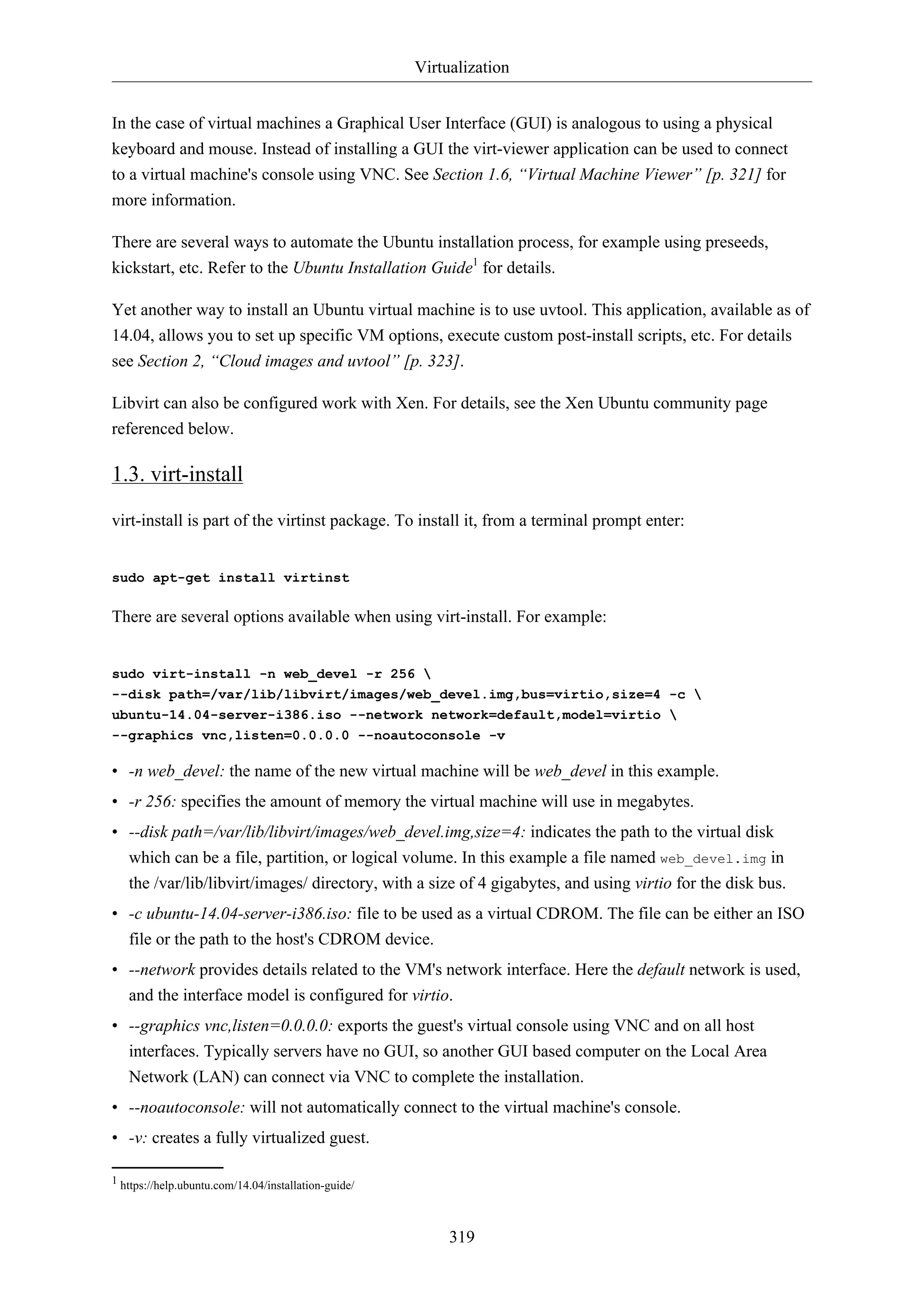 Virtualization
319
In the case of virtual machines a Graphical User Interface (GUI) is analogous to using a physical
keyboard and mouse. Instead of installing a GUI the virt-viewer application can be used to connect
to a virtual machine's console using VNC. See Section 1.6, “Virtual Machine Viewer” [p. 321] for
more information.
There are several ways to automate the Ubuntu installation process, for example using preseeds,
kickstart, etc. Refer to the Ubuntu Installation Guide1
for details.
Yet another way to install an Ubuntu virtual machine is to use uvtool. This application, available as of
14.04, allows you to set up specific VM options, execute custom post-install scripts, etc. For details
see Section 2, “Cloud images and uvtool” [p. 323].
Libvirt can also be configured work with Xen. For details, see the Xen Ubuntu community page
referenced below.
1.3. virt-install
virt-install is part of the virtinst package. To install it, from a terminal prompt enter:
sudo apt-get install virtinst
There are several options available when using virt-install. For example:
sudo virt-install -n web_devel -r 256 
--disk path=/var/lib/libvirt/images/web_devel.img,bus=virtio,size=4 -c 
ubuntu-14.04-server-i386.iso --network network=default,model=virtio 
--graphics vnc,listen=0.0.0.0 --noautoconsole -v
• -n web_devel: the name of the new virtual machine will be web_devel in this example.
• -r 256: specifies the amount of memory the virtual machine will use in megabytes.
• --disk path=/var/lib/libvirt/images/web_devel.img,size=4: indicates the path to the virtual disk
which can be a file, partition, or logical volume. In this example a file named web_devel.img in
the /var/lib/libvirt/images/ directory, with a size of 4 gigabytes, and using virtio for the disk bus.
• -c ubuntu-14.04-server-i386.iso: file to be used as a virtual CDROM. The file can be either an ISO
file or the path to the host's CDROM device.
• --network provides details related to the VM's network interface. Here the default network is used,
and the interface model is configured for virtio.
• --graphics vnc,listen=0.0.0.0: exports the guest's virtual console using VNC and on all host
interfaces. Typically servers have no GUI, so another GUI based computer on the Local Area
Network (LAN) can connect via VNC to complete the installation.
• --noautoconsole: will not automatically connect to the virtual machine's console.
• -v: creates a fully virtualized guest.
1 https://help.ubuntu.com/14.04/installation-guide/
 