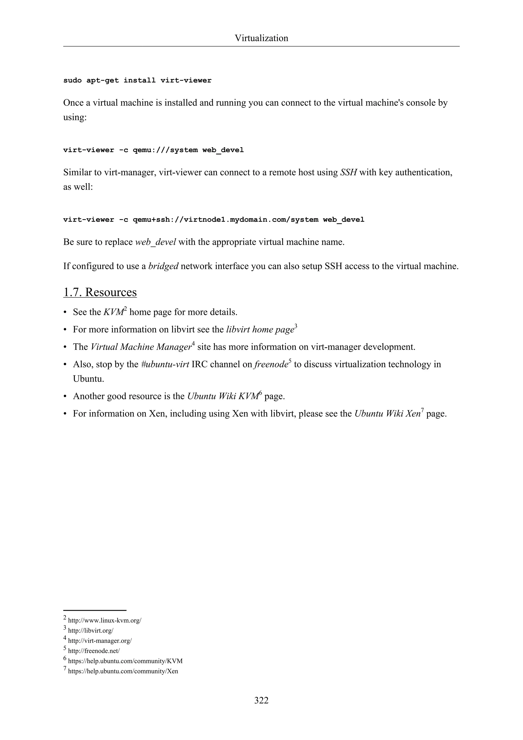 Virtualization
322
sudo apt-get install virt-viewer
Once a virtual machine is installed and running you can connect to the virtual machine's console by
using:
virt-viewer -c qemu:///system web_devel
Similar to virt-manager, virt-viewer can connect to a remote host using SSH with key authentication,
as well:
virt-viewer -c qemu+ssh://virtnode1.mydomain.com/system web_devel
Be sure to replace web_devel with the appropriate virtual machine name.
If configured to use a bridged network interface you can also setup SSH access to the virtual machine.
1.7. Resources
• See the KVM2
home page for more details.
• For more information on libvirt see the libvirt home page3
• The Virtual Machine Manager4
site has more information on virt-manager development.
• Also, stop by the #ubuntu-virt IRC channel on freenode5
to discuss virtualization technology in
Ubuntu.
• Another good resource is the Ubuntu Wiki KVM6
page.
• For information on Xen, including using Xen with libvirt, please see the Ubuntu Wiki Xen7
page.
2 http://www.linux-kvm.org/
3 http://libvirt.org/
4 http://virt-manager.org/
5 http://freenode.net/
6 https://help.ubuntu.com/community/KVM
7 https://help.ubuntu.com/community/Xen
 