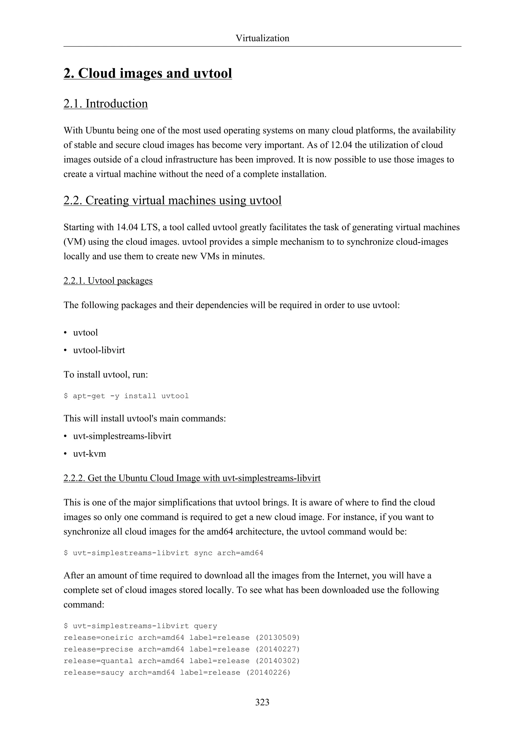 Virtualization
323
2. Cloud images and uvtool
2.1. Introduction
With Ubuntu being one of the most used operating systems on many cloud platforms, the availability
of stable and secure cloud images has become very important. As of 12.04 the utilization of cloud
images outside of a cloud infrastructure has been improved. It is now possible to use those images to
create a virtual machine without the need of a complete installation.
2.2. Creating virtual machines using uvtool
Starting with 14.04 LTS, a tool called uvtool greatly facilitates the task of generating virtual machines
(VM) using the cloud images. uvtool provides a simple mechanism to to synchronize cloud-images
locally and use them to create new VMs in minutes.
2.2.1. Uvtool packages
The following packages and their dependencies will be required in order to use uvtool:
• uvtool
• uvtool-libvirt
To install uvtool, run:
$ apt-get -y install uvtool
This will install uvtool's main commands:
• uvt-simplestreams-libvirt
• uvt-kvm
2.2.2. Get the Ubuntu Cloud Image with uvt-simplestreams-libvirt
This is one of the major simplifications that uvtool brings. It is aware of where to find the cloud
images so only one command is required to get a new cloud image. For instance, if you want to
synchronize all cloud images for the amd64 architecture, the uvtool command would be:
$ uvt-simplestreams-libvirt sync arch=amd64
After an amount of time required to download all the images from the Internet, you will have a
complete set of cloud images stored locally. To see what has been downloaded use the following
command:
$ uvt-simplestreams-libvirt query
release=oneiric arch=amd64 label=release (20130509)
release=precise arch=amd64 label=release (20140227)
release=quantal arch=amd64 label=release (20140302)
release=saucy arch=amd64 label=release (20140226)
 