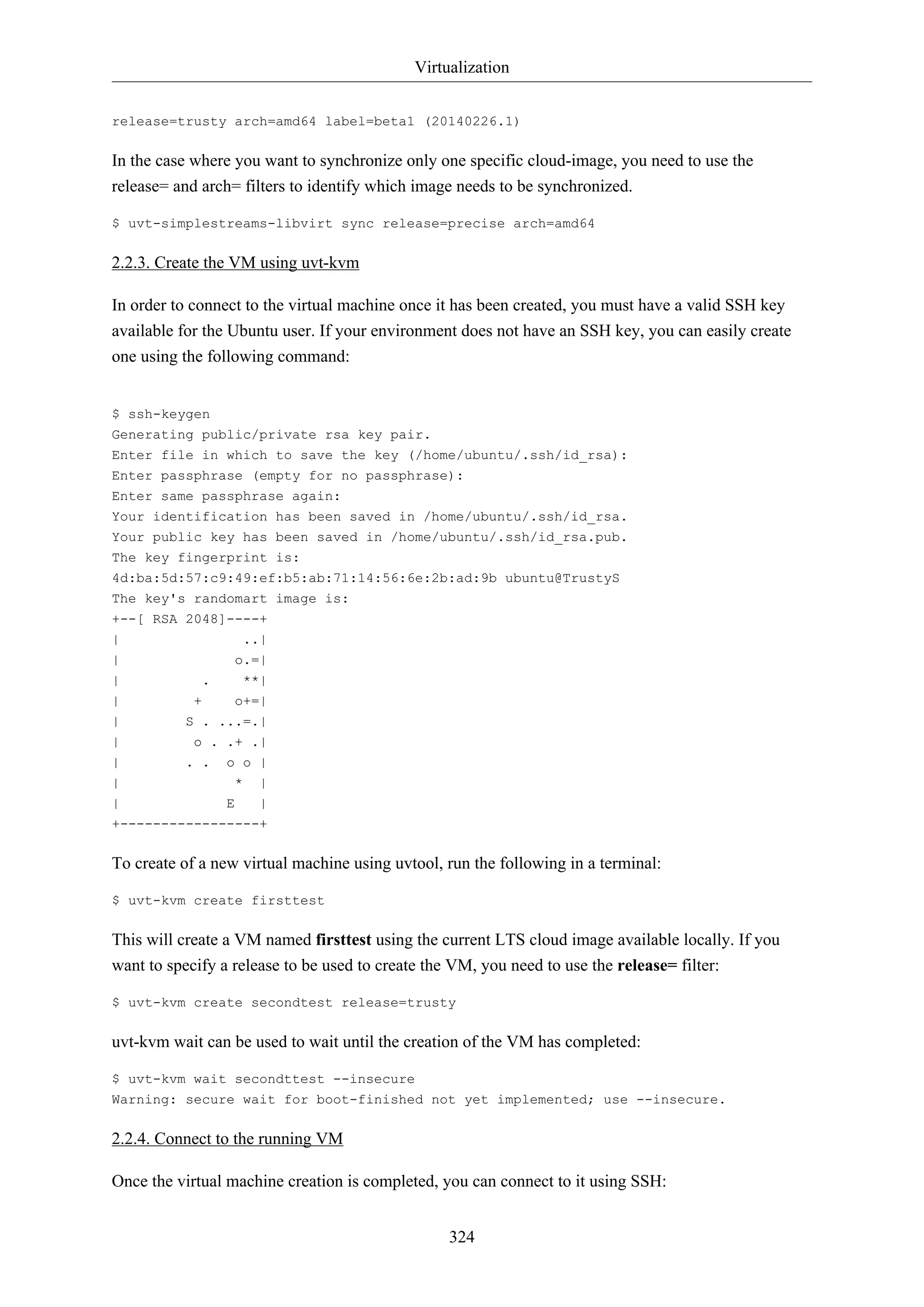 Virtualization
324
release=trusty arch=amd64 label=beta1 (20140226.1)
In the case where you want to synchronize only one specific cloud-image, you need to use the
release= and arch= filters to identify which image needs to be synchronized.
$ uvt-simplestreams-libvirt sync release=precise arch=amd64
2.2.3. Create the VM using uvt-kvm
In order to connect to the virtual machine once it has been created, you must have a valid SSH key
available for the Ubuntu user. If your environment does not have an SSH key, you can easily create
one using the following command:
$ ssh-keygen
Generating public/private rsa key pair.
Enter file in which to save the key (/home/ubuntu/.ssh/id_rsa):
Enter passphrase (empty for no passphrase):
Enter same passphrase again:
Your identification has been saved in /home/ubuntu/.ssh/id_rsa.
Your public key has been saved in /home/ubuntu/.ssh/id_rsa.pub.
The key fingerprint is:
4d:ba:5d:57:c9:49:ef:b5:ab:71:14:56:6e:2b:ad:9b ubuntu@TrustyS
The key's randomart image is:
+--[ RSA 2048]----+
| ..|
| o.=|
| . **|
| + o+=|
| S . ...=.|
| o . .+ .|
| . . o o |
| * |
| E |
+-----------------+
To create of a new virtual machine using uvtool, run the following in a terminal:
$ uvt-kvm create firsttest
This will create a VM named firsttest using the current LTS cloud image available locally. If you
want to specify a release to be used to create the VM, you need to use the release= filter:
$ uvt-kvm create secondtest release=trusty
uvt-kvm wait can be used to wait until the creation of the VM has completed:
$ uvt-kvm wait secondttest --insecure
Warning: secure wait for boot-finished not yet implemented; use --insecure.
2.2.4. Connect to the running VM
Once the virtual machine creation is completed, you can connect to it using SSH:
 