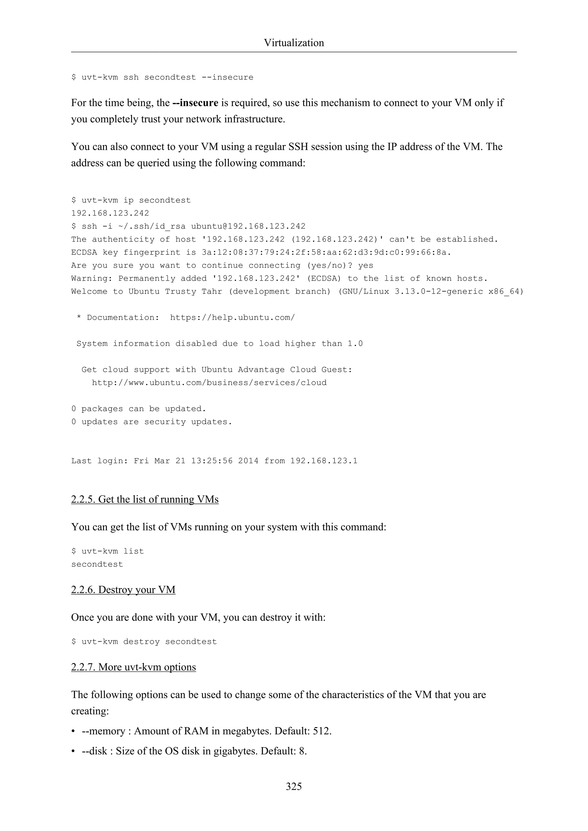 Virtualization
325
$ uvt-kvm ssh secondtest --insecure
For the time being, the --insecure is required, so use this mechanism to connect to your VM only if
you completely trust your network infrastructure.
You can also connect to your VM using a regular SSH session using the IP address of the VM. The
address can be queried using the following command:
$ uvt-kvm ip secondtest
192.168.123.242
$ ssh -i ~/.ssh/id_rsa ubuntu@192.168.123.242
The authenticity of host '192.168.123.242 (192.168.123.242)' can't be established.
ECDSA key fingerprint is 3a:12:08:37:79:24:2f:58:aa:62:d3:9d:c0:99:66:8a.
Are you sure you want to continue connecting (yes/no)? yes
Warning: Permanently added '192.168.123.242' (ECDSA) to the list of known hosts.
Welcome to Ubuntu Trusty Tahr (development branch) (GNU/Linux 3.13.0-12-generic x86_64)
* Documentation: https://help.ubuntu.com/
System information disabled due to load higher than 1.0
Get cloud support with Ubuntu Advantage Cloud Guest:
http://www.ubuntu.com/business/services/cloud
0 packages can be updated.
0 updates are security updates.
Last login: Fri Mar 21 13:25:56 2014 from 192.168.123.1
2.2.5. Get the list of running VMs
You can get the list of VMs running on your system with this command:
$ uvt-kvm list
secondtest
2.2.6. Destroy your VM
Once you are done with your VM, you can destroy it with:
$ uvt-kvm destroy secondtest
2.2.7. More uvt-kvm options
The following options can be used to change some of the characteristics of the VM that you are
creating:
• --memory : Amount of RAM in megabytes. Default: 512.
• --disk : Size of the OS disk in gigabytes. Default: 8.
 
