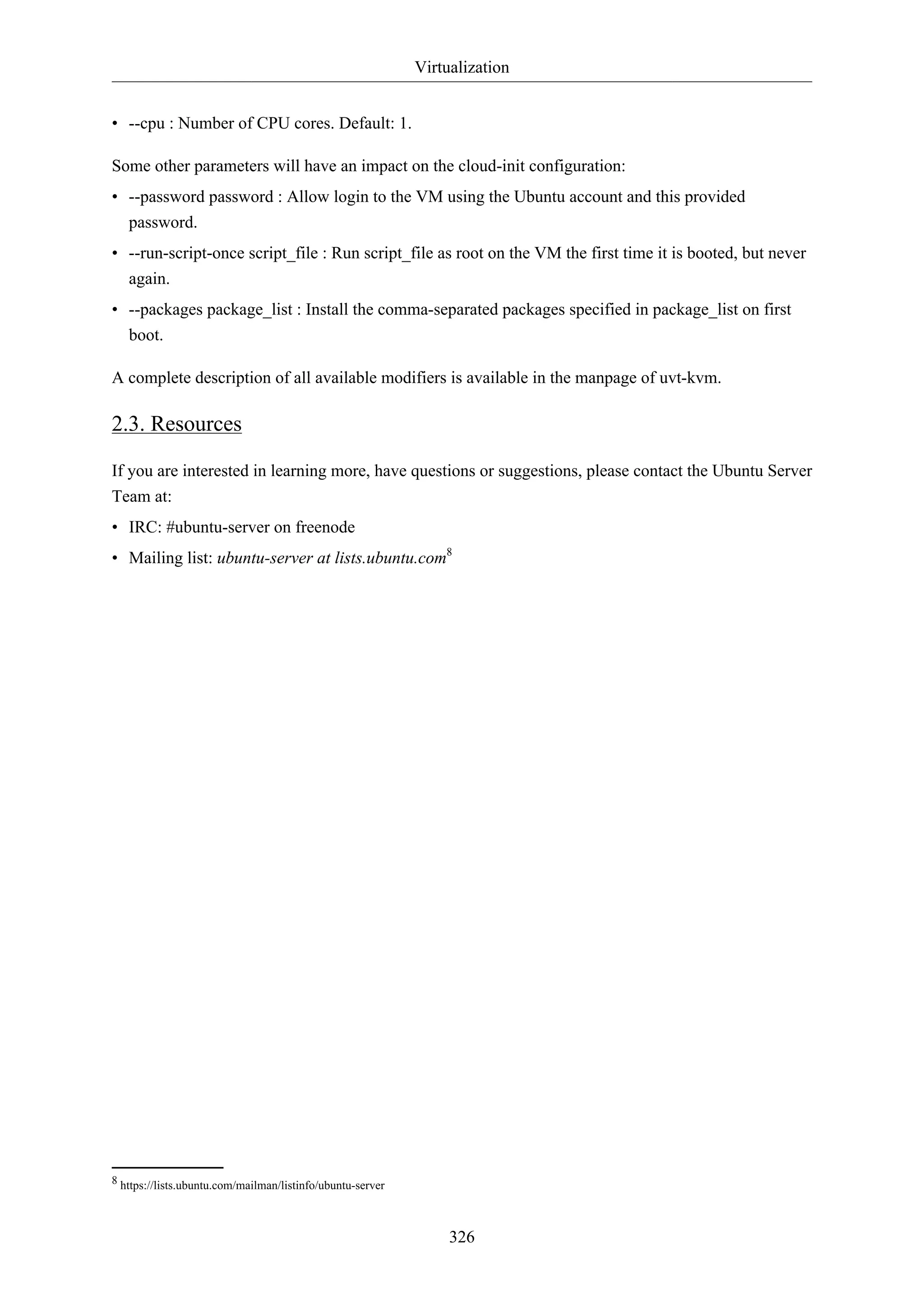 Virtualization
326
• --cpu : Number of CPU cores. Default: 1.
Some other parameters will have an impact on the cloud-init configuration:
• --password password : Allow login to the VM using the Ubuntu account and this provided
password.
• --run-script-once script_file : Run script_file as root on the VM the first time it is booted, but never
again.
• --packages package_list : Install the comma-separated packages specified in package_list on first
boot.
A complete description of all available modifiers is available in the manpage of uvt-kvm.
2.3. Resources
If you are interested in learning more, have questions or suggestions, please contact the Ubuntu Server
Team at:
• IRC: #ubuntu-server on freenode
• Mailing list: ubuntu-server at lists.ubuntu.com8
8 https://lists.ubuntu.com/mailman/listinfo/ubuntu-server
 