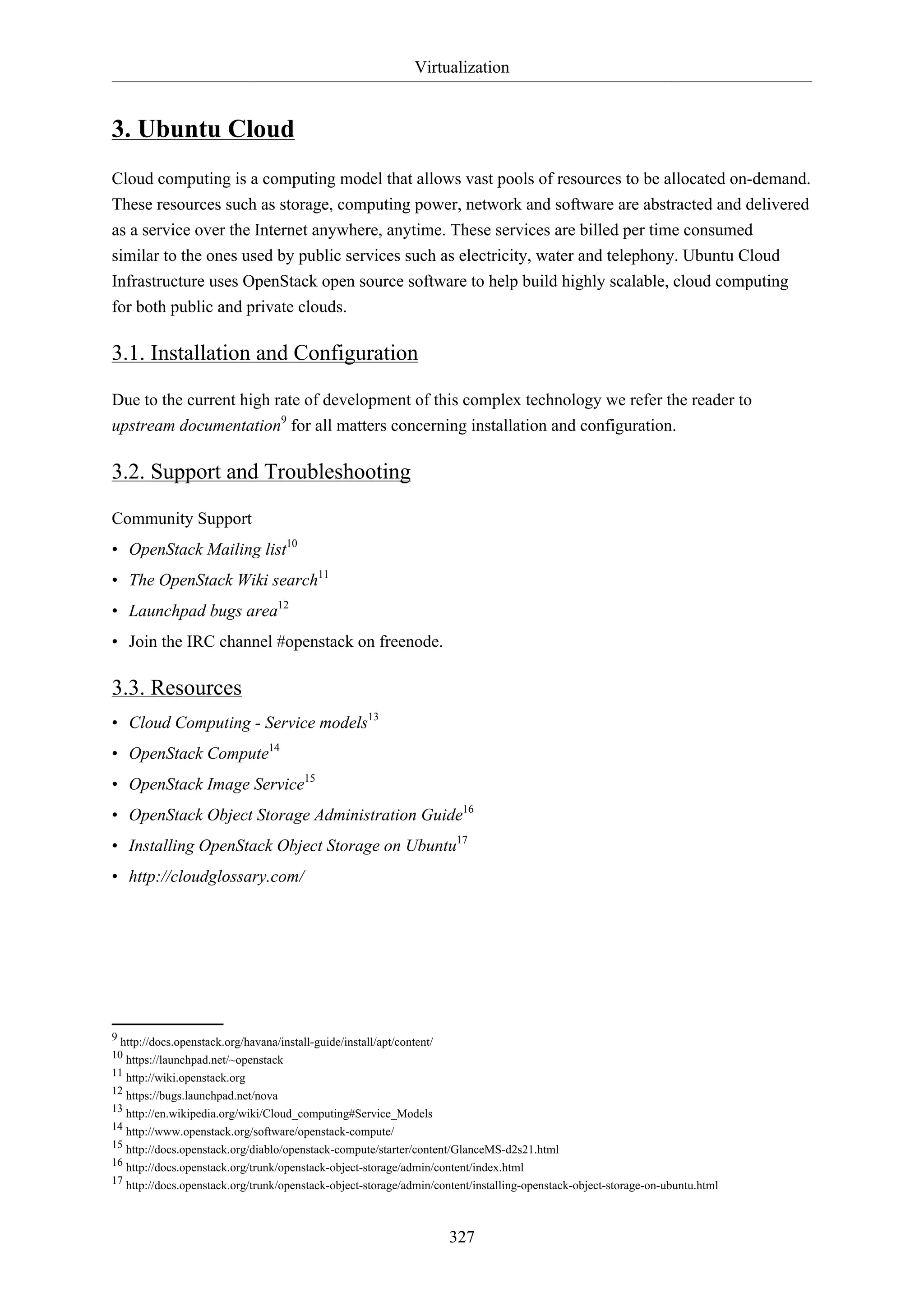 Virtualization
327
3. Ubuntu Cloud
Cloud computing is a computing model that allows vast pools of resources to be allocated on-demand.
These resources such as storage, computing power, network and software are abstracted and delivered
as a service over the Internet anywhere, anytime. These services are billed per time consumed
similar to the ones used by public services such as electricity, water and telephony. Ubuntu Cloud
Infrastructure uses OpenStack open source software to help build highly scalable, cloud computing
for both public and private clouds.
3.1. Installation and Configuration
Due to the current high rate of development of this complex technology we refer the reader to
upstream documentation9
for all matters concerning installation and configuration.
3.2. Support and Troubleshooting
Community Support
• OpenStack Mailing list10
• The OpenStack Wiki search11
• Launchpad bugs area12
• Join the IRC channel #openstack on freenode.
3.3. Resources
• Cloud Computing - Service models13
• OpenStack Compute14
• OpenStack Image Service15
• OpenStack Object Storage Administration Guide16
• Installing OpenStack Object Storage on Ubuntu17
• http://cloudglossary.com/
9 http://docs.openstack.org/havana/install-guide/install/apt/content/
10 https://launchpad.net/~openstack
11 http://wiki.openstack.org
12 https://bugs.launchpad.net/nova
13 http://en.wikipedia.org/wiki/Cloud_computing#Service_Models
14 http://www.openstack.org/software/openstack-compute/
15 http://docs.openstack.org/diablo/openstack-compute/starter/content/GlanceMS-d2s21.html
16 http://docs.openstack.org/trunk/openstack-object-storage/admin/content/index.html
17 http://docs.openstack.org/trunk/openstack-object-storage/admin/content/installing-openstack-object-storage-on-ubuntu.html
 