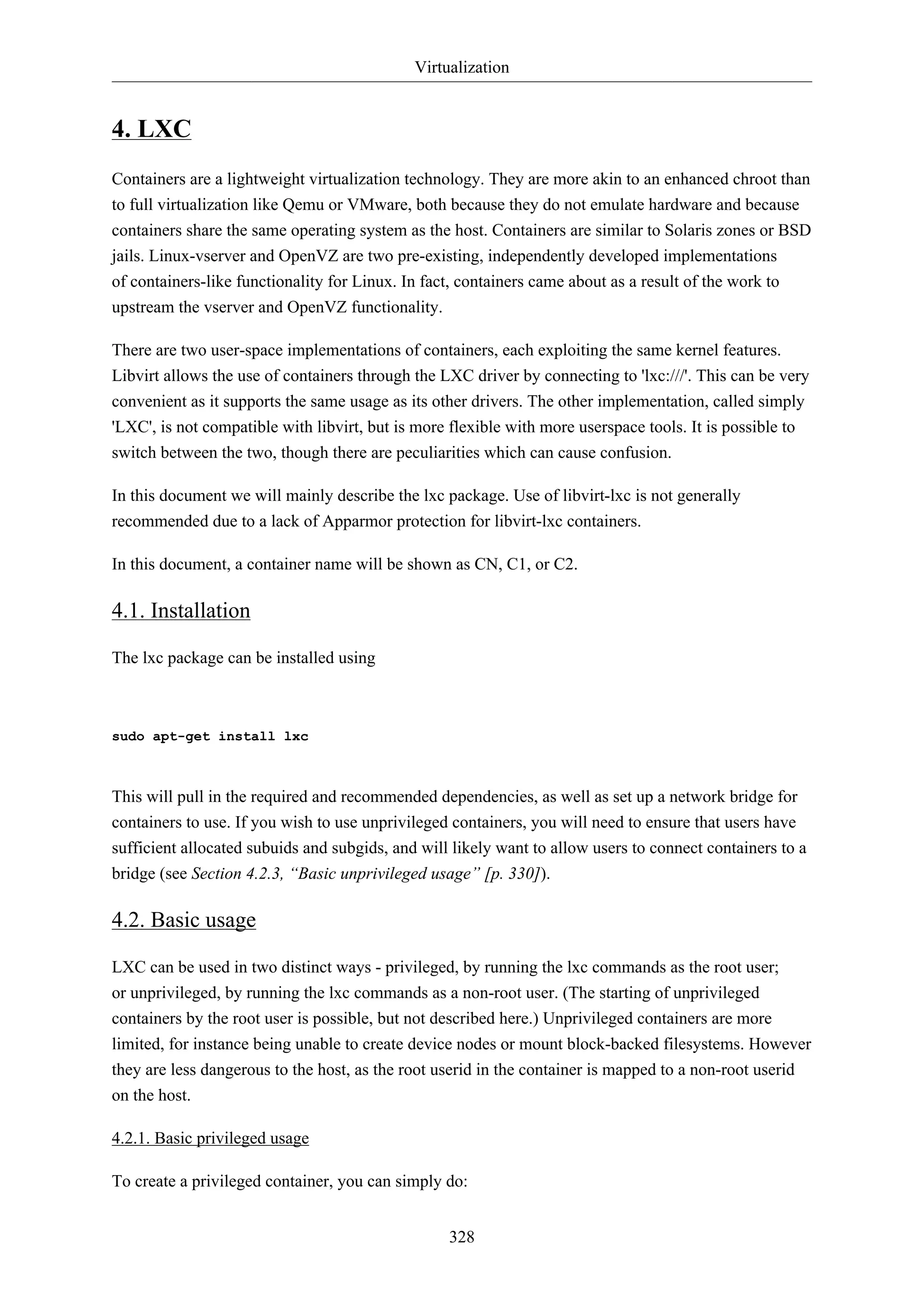 Virtualization
328
4. LXC
Containers are a lightweight virtualization technology. They are more akin to an enhanced chroot than
to full virtualization like Qemu or VMware, both because they do not emulate hardware and because
containers share the same operating system as the host. Containers are similar to Solaris zones or BSD
jails. Linux-vserver and OpenVZ are two pre-existing, independently developed implementations
of containers-like functionality for Linux. In fact, containers came about as a result of the work to
upstream the vserver and OpenVZ functionality.
There are two user-space implementations of containers, each exploiting the same kernel features.
Libvirt allows the use of containers through the LXC driver by connecting to 'lxc:///'. This can be very
convenient as it supports the same usage as its other drivers. The other implementation, called simply
'LXC', is not compatible with libvirt, but is more flexible with more userspace tools. It is possible to
switch between the two, though there are peculiarities which can cause confusion.
In this document we will mainly describe the lxc package. Use of libvirt-lxc is not generally
recommended due to a lack of Apparmor protection for libvirt-lxc containers.
In this document, a container name will be shown as CN, C1, or C2.
4.1. Installation
The lxc package can be installed using
sudo apt-get install lxc
This will pull in the required and recommended dependencies, as well as set up a network bridge for
containers to use. If you wish to use unprivileged containers, you will need to ensure that users have
sufficient allocated subuids and subgids, and will likely want to allow users to connect containers to a
bridge (see Section 4.2.3, “Basic unprivileged usage” [p. 330]).
4.2. Basic usage
LXC can be used in two distinct ways - privileged, by running the lxc commands as the root user;
or unprivileged, by running the lxc commands as a non-root user. (The starting of unprivileged
containers by the root user is possible, but not described here.) Unprivileged containers are more
limited, for instance being unable to create device nodes or mount block-backed filesystems. However
they are less dangerous to the host, as the root userid in the container is mapped to a non-root userid
on the host.
4.2.1. Basic privileged usage
To create a privileged container, you can simply do:
 
