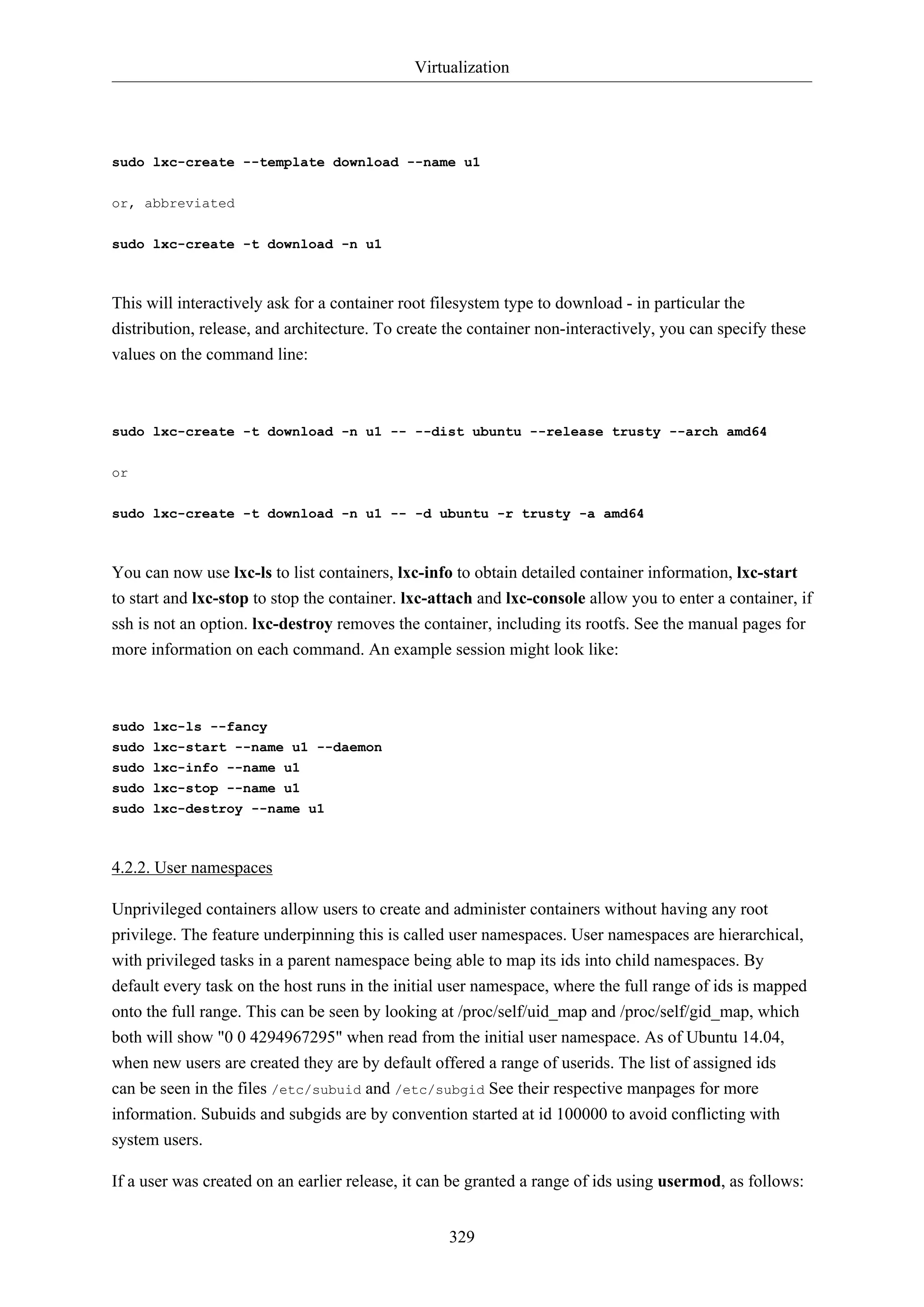 Virtualization
329
sudo lxc-create --template download --name u1
or, abbreviated
sudo lxc-create -t download -n u1
This will interactively ask for a container root filesystem type to download - in particular the
distribution, release, and architecture. To create the container non-interactively, you can specify these
values on the command line:
sudo lxc-create -t download -n u1 -- --dist ubuntu --release trusty --arch amd64
or
sudo lxc-create -t download -n u1 -- -d ubuntu -r trusty -a amd64
You can now use lxc-ls to list containers, lxc-info to obtain detailed container information, lxc-start
to start and lxc-stop to stop the container. lxc-attach and lxc-console allow you to enter a container, if
ssh is not an option. lxc-destroy removes the container, including its rootfs. See the manual pages for
more information on each command. An example session might look like:
sudo lxc-ls --fancy
sudo lxc-start --name u1 --daemon
sudo lxc-info --name u1
sudo lxc-stop --name u1
sudo lxc-destroy --name u1
4.2.2. User namespaces
Unprivileged containers allow users to create and administer containers without having any root
privilege. The feature underpinning this is called user namespaces. User namespaces are hierarchical,
with privileged tasks in a parent namespace being able to map its ids into child namespaces. By
default every task on the host runs in the initial user namespace, where the full range of ids is mapped
onto the full range. This can be seen by looking at /proc/self/uid_map and /proc/self/gid_map, which
both will show "0 0 4294967295" when read from the initial user namespace. As of Ubuntu 14.04,
when new users are created they are by default offered a range of userids. The list of assigned ids
can be seen in the files /etc/subuid and /etc/subgid See their respective manpages for more
information. Subuids and subgids are by convention started at id 100000 to avoid conflicting with
system users.
If a user was created on an earlier release, it can be granted a range of ids using usermod, as follows:
 