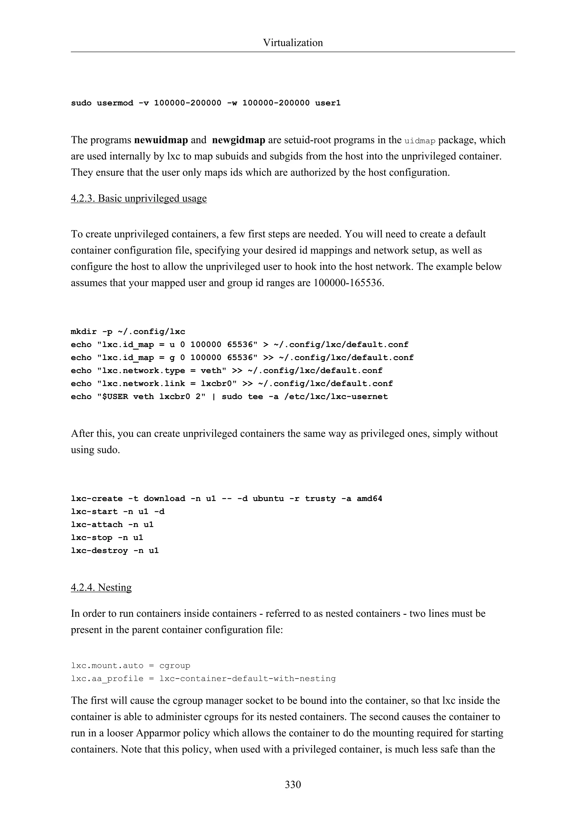 Virtualization
330
sudo usermod -v 100000-200000 -w 100000-200000 user1
The programs newuidmap and newgidmap are setuid-root programs in the uidmap package, which
are used internally by lxc to map subuids and subgids from the host into the unprivileged container.
They ensure that the user only maps ids which are authorized by the host configuration.
4.2.3. Basic unprivileged usage
To create unprivileged containers, a few first steps are needed. You will need to create a default
container configuration file, specifying your desired id mappings and network setup, as well as
configure the host to allow the unprivileged user to hook into the host network. The example below
assumes that your mapped user and group id ranges are 100000-165536.
mkdir -p ~/.config/lxc
echo "lxc.id_map = u 0 100000 65536" > ~/.config/lxc/default.conf
echo "lxc.id_map = g 0 100000 65536" >> ~/.config/lxc/default.conf
echo "lxc.network.type = veth" >> ~/.config/lxc/default.conf
echo "lxc.network.link = lxcbr0" >> ~/.config/lxc/default.conf
echo "$USER veth lxcbr0 2" | sudo tee -a /etc/lxc/lxc-usernet
After this, you can create unprivileged containers the same way as privileged ones, simply without
using sudo.
lxc-create -t download -n u1 -- -d ubuntu -r trusty -a amd64
lxc-start -n u1 -d
lxc-attach -n u1
lxc-stop -n u1
lxc-destroy -n u1
4.2.4. Nesting
In order to run containers inside containers - referred to as nested containers - two lines must be
present in the parent container configuration file:
lxc.mount.auto = cgroup
lxc.aa_profile = lxc-container-default-with-nesting
The first will cause the cgroup manager socket to be bound into the container, so that lxc inside the
container is able to administer cgroups for its nested containers. The second causes the container to
run in a looser Apparmor policy which allows the container to do the mounting required for starting
containers. Note that this policy, when used with a privileged container, is much less safe than the
 