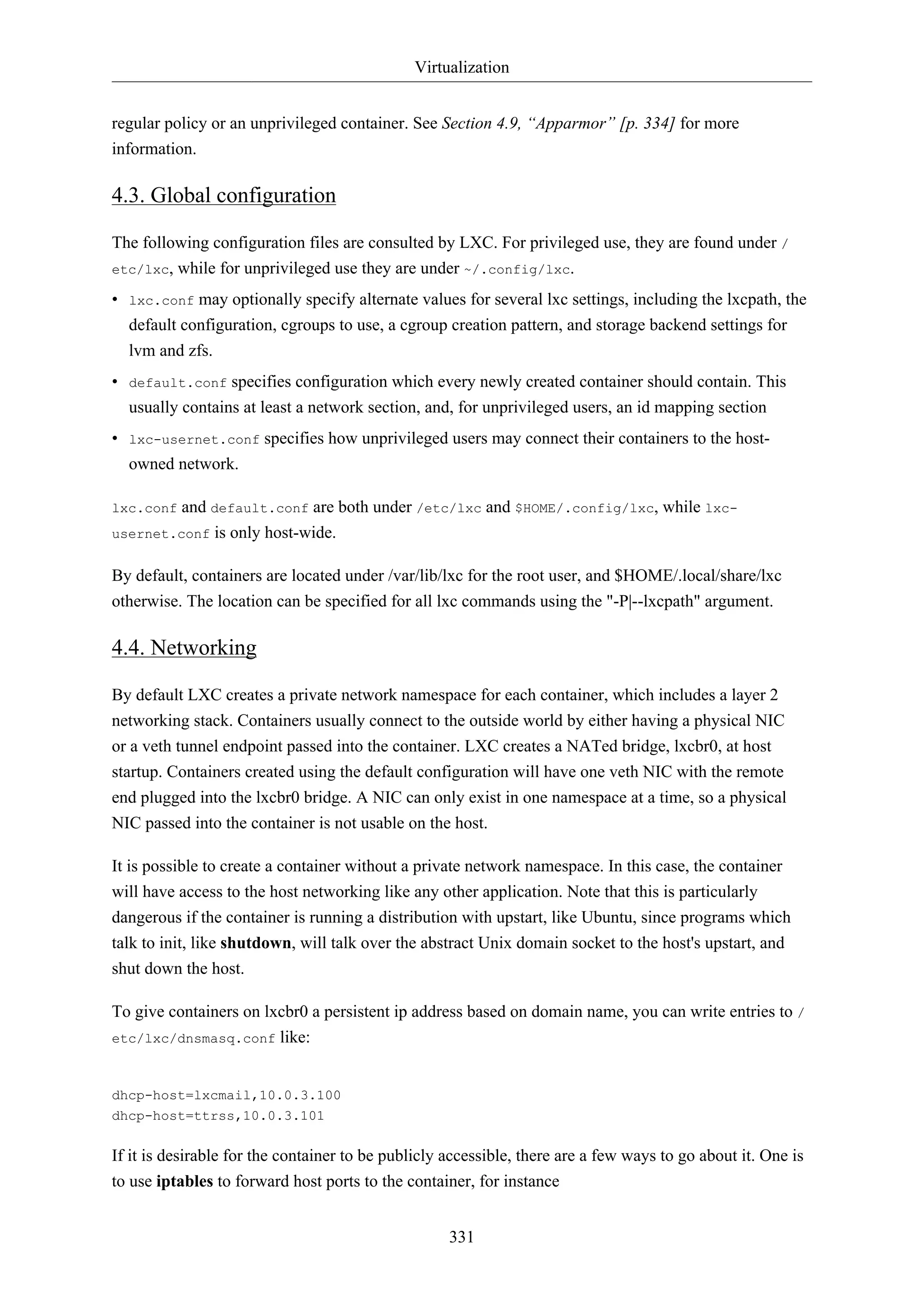 Virtualization
331
regular policy or an unprivileged container. See Section 4.9, “Apparmor” [p. 334] for more
information.
4.3. Global configuration
The following configuration files are consulted by LXC. For privileged use, they are found under /
etc/lxc, while for unprivileged use they are under ~/.config/lxc.
• lxc.conf may optionally specify alternate values for several lxc settings, including the lxcpath, the
default configuration, cgroups to use, a cgroup creation pattern, and storage backend settings for
lvm and zfs.
• default.conf specifies configuration which every newly created container should contain. This
usually contains at least a network section, and, for unprivileged users, an id mapping section
• lxc-usernet.conf specifies how unprivileged users may connect their containers to the host-
owned network.
lxc.conf and default.conf are both under /etc/lxc and $HOME/.config/lxc, while lxc-
usernet.conf is only host-wide.
By default, containers are located under /var/lib/lxc for the root user, and $HOME/.local/share/lxc
otherwise. The location can be specified for all lxc commands using the "-P|--lxcpath" argument.
4.4. Networking
By default LXC creates a private network namespace for each container, which includes a layer 2
networking stack. Containers usually connect to the outside world by either having a physical NIC
or a veth tunnel endpoint passed into the container. LXC creates a NATed bridge, lxcbr0, at host
startup. Containers created using the default configuration will have one veth NIC with the remote
end plugged into the lxcbr0 bridge. A NIC can only exist in one namespace at a time, so a physical
NIC passed into the container is not usable on the host.
It is possible to create a container without a private network namespace. In this case, the container
will have access to the host networking like any other application. Note that this is particularly
dangerous if the container is running a distribution with upstart, like Ubuntu, since programs which
talk to init, like shutdown, will talk over the abstract Unix domain socket to the host's upstart, and
shut down the host.
To give containers on lxcbr0 a persistent ip address based on domain name, you can write entries to /
etc/lxc/dnsmasq.conf like:
dhcp-host=lxcmail,10.0.3.100
dhcp-host=ttrss,10.0.3.101
If it is desirable for the container to be publicly accessible, there are a few ways to go about it. One is
to use iptables to forward host ports to the container, for instance
 