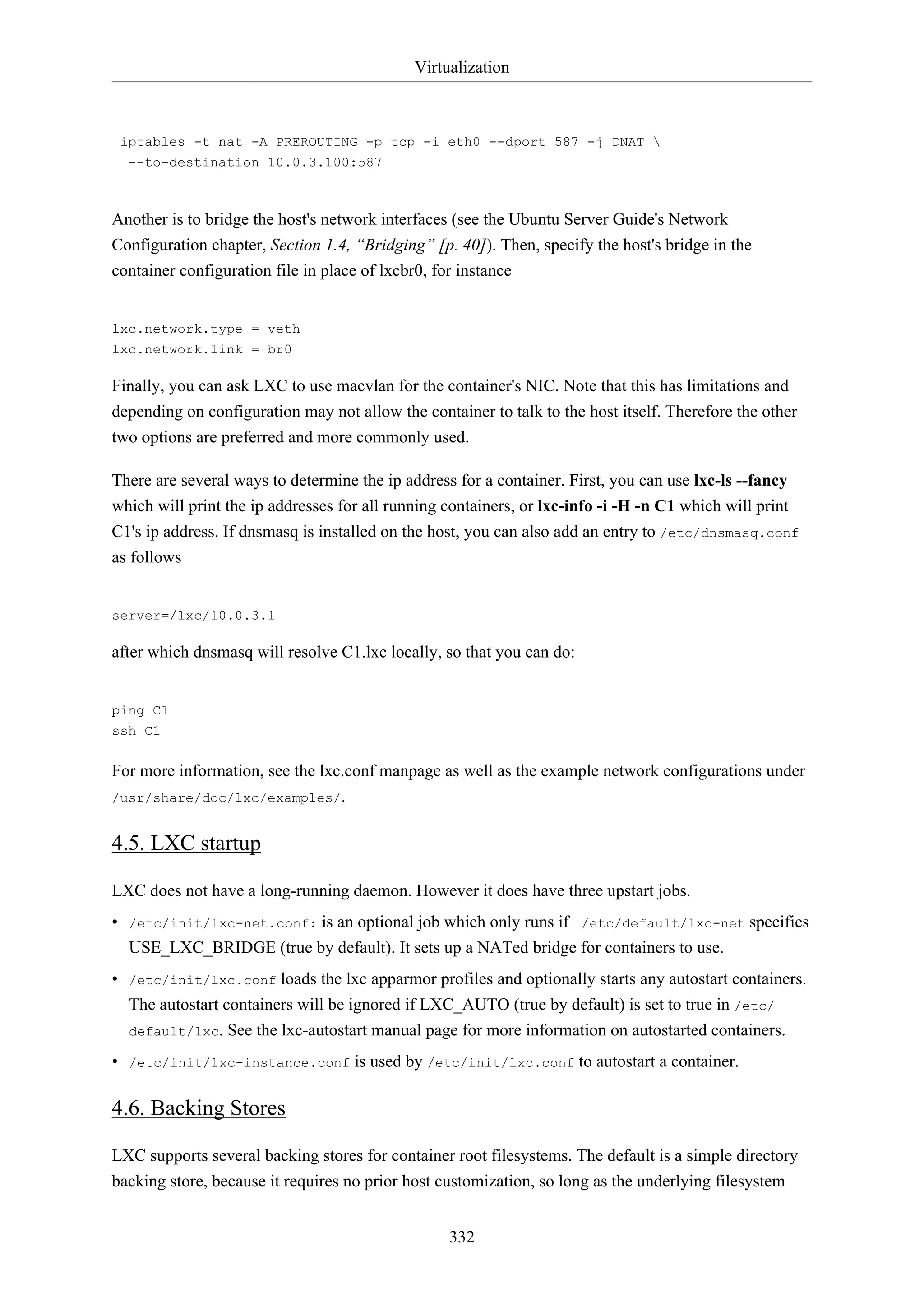 Virtualization
332
iptables -t nat -A PREROUTING -p tcp -i eth0 --dport 587 -j DNAT 
--to-destination 10.0.3.100:587
Another is to bridge the host's network interfaces (see the Ubuntu Server Guide's Network
Configuration chapter, Section 1.4, “Bridging” [p. 40]). Then, specify the host's bridge in the
container configuration file in place of lxcbr0, for instance
lxc.network.type = veth
lxc.network.link = br0
Finally, you can ask LXC to use macvlan for the container's NIC. Note that this has limitations and
depending on configuration may not allow the container to talk to the host itself. Therefore the other
two options are preferred and more commonly used.
There are several ways to determine the ip address for a container. First, you can use lxc-ls --fancy
which will print the ip addresses for all running containers, or lxc-info -i -H -n C1 which will print
C1's ip address. If dnsmasq is installed on the host, you can also add an entry to /etc/dnsmasq.conf
as follows
server=/lxc/10.0.3.1
after which dnsmasq will resolve C1.lxc locally, so that you can do:
ping C1
ssh C1
For more information, see the lxc.conf manpage as well as the example network configurations under
/usr/share/doc/lxc/examples/.
4.5. LXC startup
LXC does not have a long-running daemon. However it does have three upstart jobs.
• /etc/init/lxc-net.conf: is an optional job which only runs if /etc/default/lxc-net specifies
USE_LXC_BRIDGE (true by default). It sets up a NATed bridge for containers to use.
• /etc/init/lxc.conf loads the lxc apparmor profiles and optionally starts any autostart containers.
The autostart containers will be ignored if LXC_AUTO (true by default) is set to true in /etc/
default/lxc. See the lxc-autostart manual page for more information on autostarted containers.
• /etc/init/lxc-instance.conf is used by /etc/init/lxc.conf to autostart a container.
4.6. Backing Stores
LXC supports several backing stores for container root filesystems. The default is a simple directory
backing store, because it requires no prior host customization, so long as the underlying filesystem
 