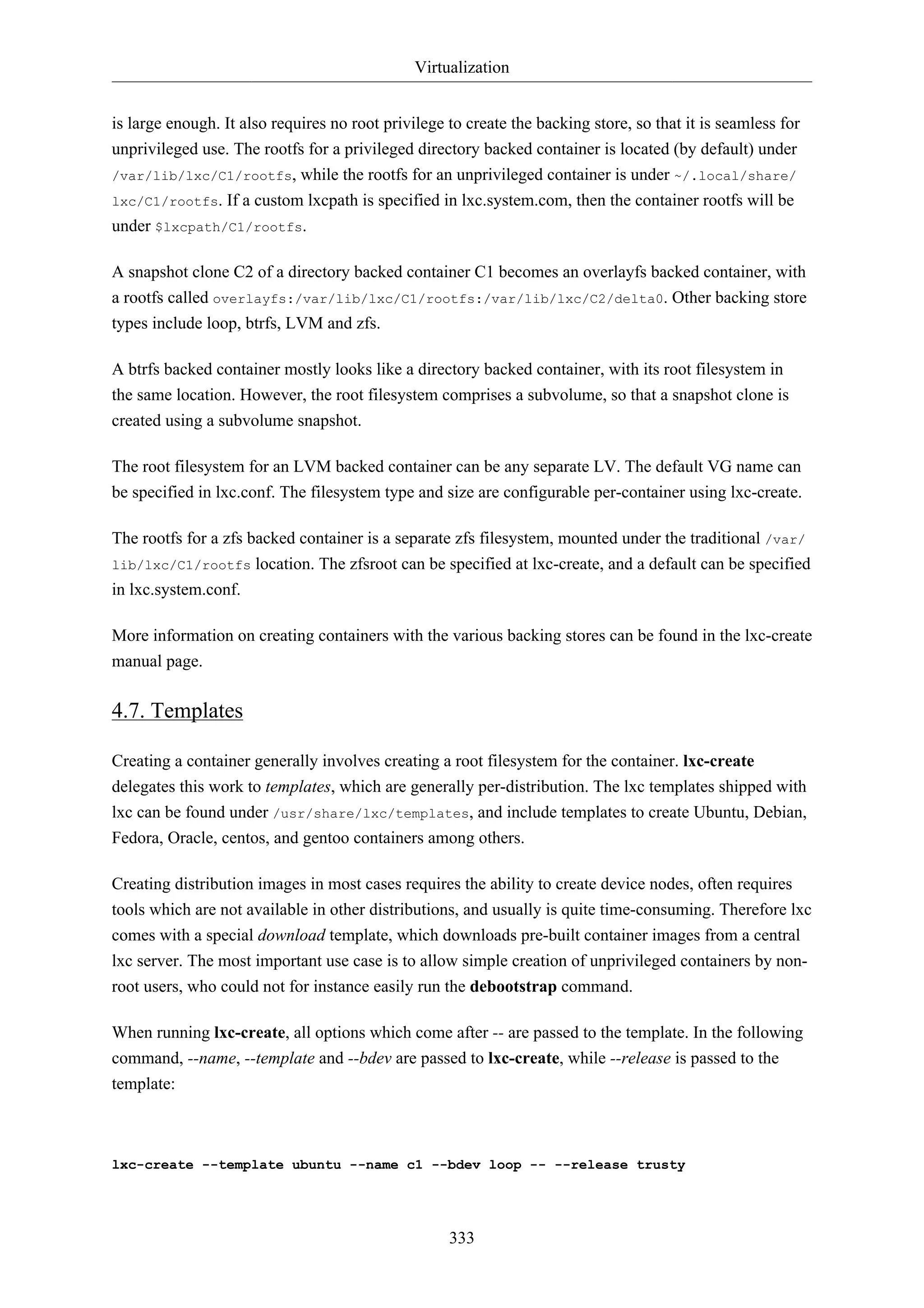 Virtualization
333
is large enough. It also requires no root privilege to create the backing store, so that it is seamless for
unprivileged use. The rootfs for a privileged directory backed container is located (by default) under
/var/lib/lxc/C1/rootfs, while the rootfs for an unprivileged container is under ~/.local/share/
lxc/C1/rootfs. If a custom lxcpath is specified in lxc.system.com, then the container rootfs will be
under $lxcpath/C1/rootfs.
A snapshot clone C2 of a directory backed container C1 becomes an overlayfs backed container, with
a rootfs called overlayfs:/var/lib/lxc/C1/rootfs:/var/lib/lxc/C2/delta0. Other backing store
types include loop, btrfs, LVM and zfs.
A btrfs backed container mostly looks like a directory backed container, with its root filesystem in
the same location. However, the root filesystem comprises a subvolume, so that a snapshot clone is
created using a subvolume snapshot.
The root filesystem for an LVM backed container can be any separate LV. The default VG name can
be specified in lxc.conf. The filesystem type and size are configurable per-container using lxc-create.
The rootfs for a zfs backed container is a separate zfs filesystem, mounted under the traditional /var/
lib/lxc/C1/rootfs location. The zfsroot can be specified at lxc-create, and a default can be specified
in lxc.system.conf.
More information on creating containers with the various backing stores can be found in the lxc-create
manual page.
4.7. Templates
Creating a container generally involves creating a root filesystem for the container. lxc-create
delegates this work to templates, which are generally per-distribution. The lxc templates shipped with
lxc can be found under /usr/share/lxc/templates, and include templates to create Ubuntu, Debian,
Fedora, Oracle, centos, and gentoo containers among others.
Creating distribution images in most cases requires the ability to create device nodes, often requires
tools which are not available in other distributions, and usually is quite time-consuming. Therefore lxc
comes with a special download template, which downloads pre-built container images from a central
lxc server. The most important use case is to allow simple creation of unprivileged containers by non-
root users, who could not for instance easily run the debootstrap command.
When running lxc-create, all options which come after -- are passed to the template. In the following
command, --name, --template and --bdev are passed to lxc-create, while --release is passed to the
template:
lxc-create --template ubuntu --name c1 --bdev loop -- --release trusty
 