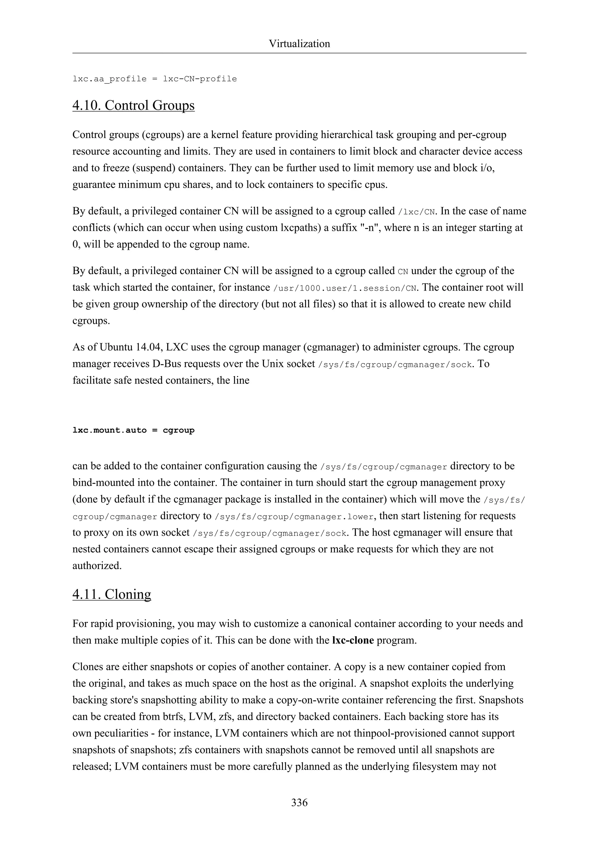 Virtualization
336
lxc.aa_profile = lxc-CN-profile
4.10. Control Groups
Control groups (cgroups) are a kernel feature providing hierarchical task grouping and per-cgroup
resource accounting and limits. They are used in containers to limit block and character device access
and to freeze (suspend) containers. They can be further used to limit memory use and block i/o,
guarantee minimum cpu shares, and to lock containers to specific cpus.
By default, a privileged container CN will be assigned to a cgroup called /lxc/CN. In the case of name
conflicts (which can occur when using custom lxcpaths) a suffix "-n", where n is an integer starting at
0, will be appended to the cgroup name.
By default, a privileged container CN will be assigned to a cgroup called CN under the cgroup of the
task which started the container, for instance /usr/1000.user/1.session/CN. The container root will
be given group ownership of the directory (but not all files) so that it is allowed to create new child
cgroups.
As of Ubuntu 14.04, LXC uses the cgroup manager (cgmanager) to administer cgroups. The cgroup
manager receives D-Bus requests over the Unix socket /sys/fs/cgroup/cgmanager/sock. To
facilitate safe nested containers, the line
lxc.mount.auto = cgroup
can be added to the container configuration causing the /sys/fs/cgroup/cgmanager directory to be
bind-mounted into the container. The container in turn should start the cgroup management proxy
(done by default if the cgmanager package is installed in the container) which will move the /sys/fs/
cgroup/cgmanager directory to /sys/fs/cgroup/cgmanager.lower, then start listening for requests
to proxy on its own socket /sys/fs/cgroup/cgmanager/sock. The host cgmanager will ensure that
nested containers cannot escape their assigned cgroups or make requests for which they are not
authorized.
4.11. Cloning
For rapid provisioning, you may wish to customize a canonical container according to your needs and
then make multiple copies of it. This can be done with the lxc-clone program.
Clones are either snapshots or copies of another container. A copy is a new container copied from
the original, and takes as much space on the host as the original. A snapshot exploits the underlying
backing store's snapshotting ability to make a copy-on-write container referencing the first. Snapshots
can be created from btrfs, LVM, zfs, and directory backed containers. Each backing store has its
own peculiarities - for instance, LVM containers which are not thinpool-provisioned cannot support
snapshots of snapshots; zfs containers with snapshots cannot be removed until all snapshots are
released; LVM containers must be more carefully planned as the underlying filesystem may not
 