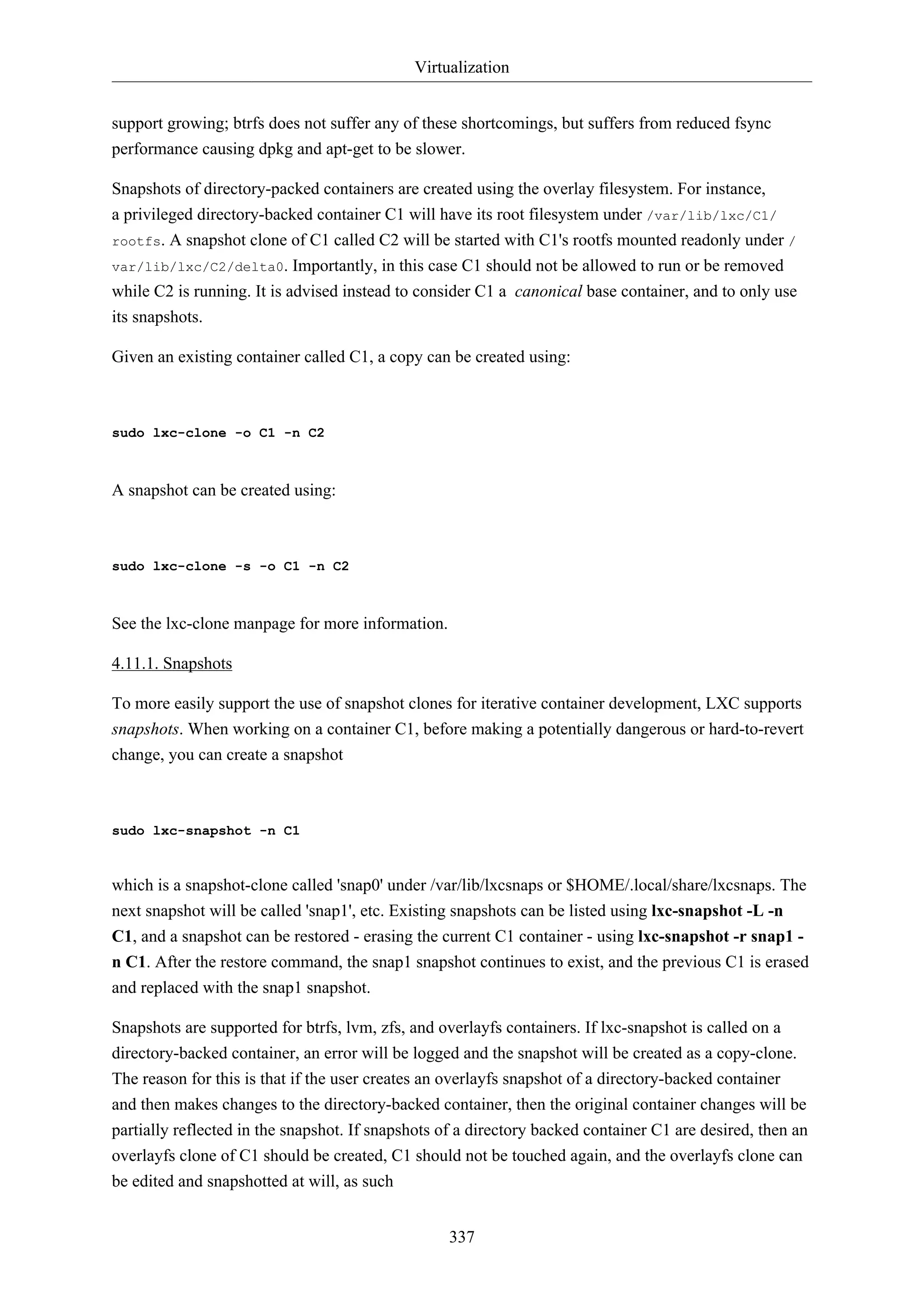 Virtualization
337
support growing; btrfs does not suffer any of these shortcomings, but suffers from reduced fsync
performance causing dpkg and apt-get to be slower.
Snapshots of directory-packed containers are created using the overlay filesystem. For instance,
a privileged directory-backed container C1 will have its root filesystem under /var/lib/lxc/C1/
rootfs. A snapshot clone of C1 called C2 will be started with C1's rootfs mounted readonly under /
var/lib/lxc/C2/delta0. Importantly, in this case C1 should not be allowed to run or be removed
while C2 is running. It is advised instead to consider C1 a canonical base container, and to only use
its snapshots.
Given an existing container called C1, a copy can be created using:
sudo lxc-clone -o C1 -n C2
A snapshot can be created using:
sudo lxc-clone -s -o C1 -n C2
See the lxc-clone manpage for more information.
4.11.1. Snapshots
To more easily support the use of snapshot clones for iterative container development, LXC supports
snapshots. When working on a container C1, before making a potentially dangerous or hard-to-revert
change, you can create a snapshot
sudo lxc-snapshot -n C1
which is a snapshot-clone called 'snap0' under /var/lib/lxcsnaps or $HOME/.local/share/lxcsnaps. The
next snapshot will be called 'snap1', etc. Existing snapshots can be listed using lxc-snapshot -L -n
C1, and a snapshot can be restored - erasing the current C1 container - using lxc-snapshot -r snap1 -
n C1. After the restore command, the snap1 snapshot continues to exist, and the previous C1 is erased
and replaced with the snap1 snapshot.
Snapshots are supported for btrfs, lvm, zfs, and overlayfs containers. If lxc-snapshot is called on a
directory-backed container, an error will be logged and the snapshot will be created as a copy-clone.
The reason for this is that if the user creates an overlayfs snapshot of a directory-backed container
and then makes changes to the directory-backed container, then the original container changes will be
partially reflected in the snapshot. If snapshots of a directory backed container C1 are desired, then an
overlayfs clone of C1 should be created, C1 should not be touched again, and the overlayfs clone can
be edited and snapshotted at will, as such
 