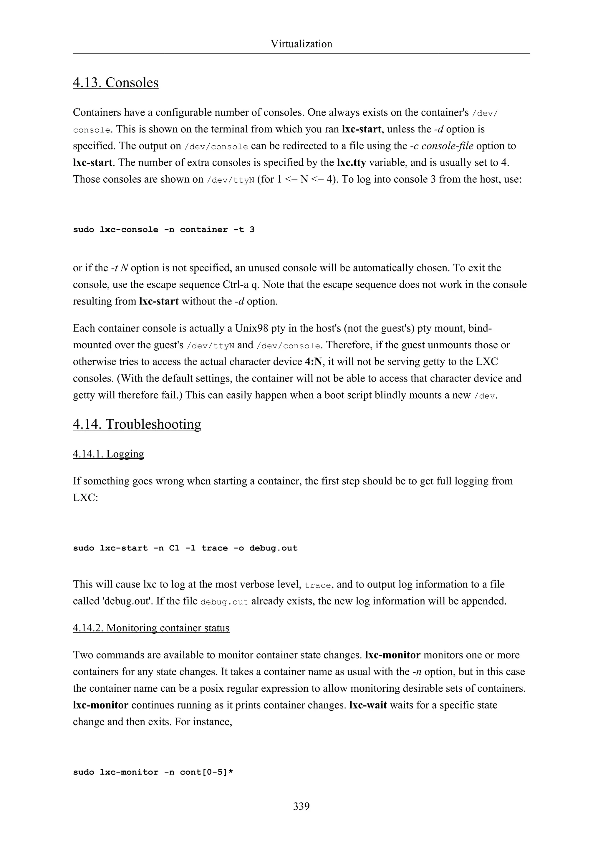 Virtualization
339
4.13. Consoles
Containers have a configurable number of consoles. One always exists on the container's /dev/
console. This is shown on the terminal from which you ran lxc-start, unless the -d option is
specified. The output on /dev/console can be redirected to a file using the -c console-file option to
lxc-start. The number of extra consoles is specified by the lxc.tty variable, and is usually set to 4.
Those consoles are shown on /dev/ttyN (for 1 <= N <= 4). To log into console 3 from the host, use:
sudo lxc-console -n container -t 3
or if the -t N option is not specified, an unused console will be automatically chosen. To exit the
console, use the escape sequence Ctrl-a q. Note that the escape sequence does not work in the console
resulting from lxc-start without the -d option.
Each container console is actually a Unix98 pty in the host's (not the guest's) pty mount, bind-
mounted over the guest's /dev/ttyN and /dev/console. Therefore, if the guest unmounts those or
otherwise tries to access the actual character device 4:N, it will not be serving getty to the LXC
consoles. (With the default settings, the container will not be able to access that character device and
getty will therefore fail.) This can easily happen when a boot script blindly mounts a new /dev.
4.14. Troubleshooting
4.14.1. Logging
If something goes wrong when starting a container, the first step should be to get full logging from
LXC:
sudo lxc-start -n C1 -l trace -o debug.out
This will cause lxc to log at the most verbose level, trace, and to output log information to a file
called 'debug.out'. If the file debug.out already exists, the new log information will be appended.
4.14.2. Monitoring container status
Two commands are available to monitor container state changes. lxc-monitor monitors one or more
containers for any state changes. It takes a container name as usual with the -n option, but in this case
the container name can be a posix regular expression to allow monitoring desirable sets of containers.
lxc-monitor continues running as it prints container changes. lxc-wait waits for a specific state
change and then exits. For instance,
sudo lxc-monitor -n cont[0-5]*
 