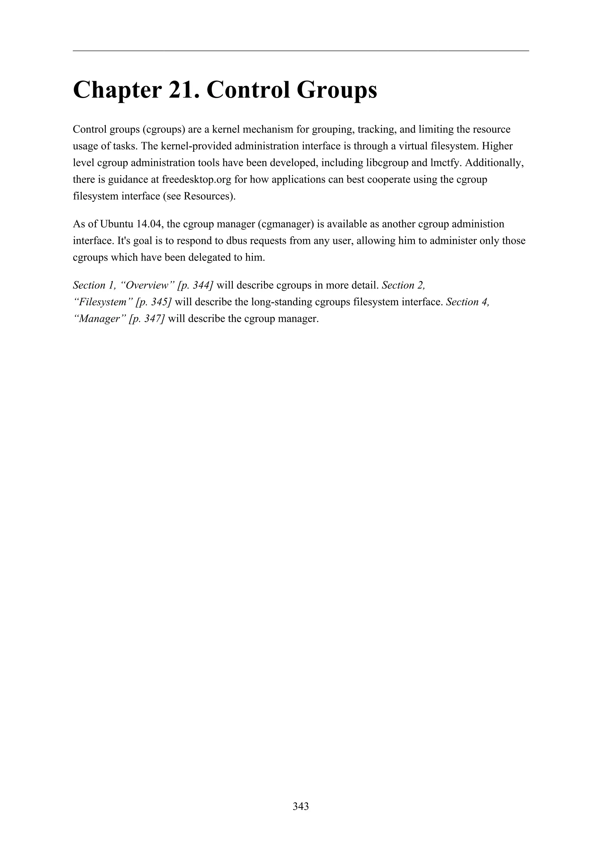 343
Chapter 21. Control Groups
Control groups (cgroups) are a kernel mechanism for grouping, tracking, and limiting the resource
usage of tasks. The kernel-provided administration interface is through a virtual filesystem. Higher
level cgroup administration tools have been developed, including libcgroup and lmctfy. Additionally,
there is guidance at freedesktop.org for how applications can best cooperate using the cgroup
filesystem interface (see Resources).
As of Ubuntu 14.04, the cgroup manager (cgmanager) is available as another cgroup administion
interface. It's goal is to respond to dbus requests from any user, allowing him to administer only those
cgroups which have been delegated to him.
Section 1, “Overview” [p. 344] will describe cgroups in more detail. Section 2,
“Filesystem” [p. 345] will describe the long-standing cgroups filesystem interface. Section 4,
“Manager” [p. 347] will describe the cgroup manager.
 