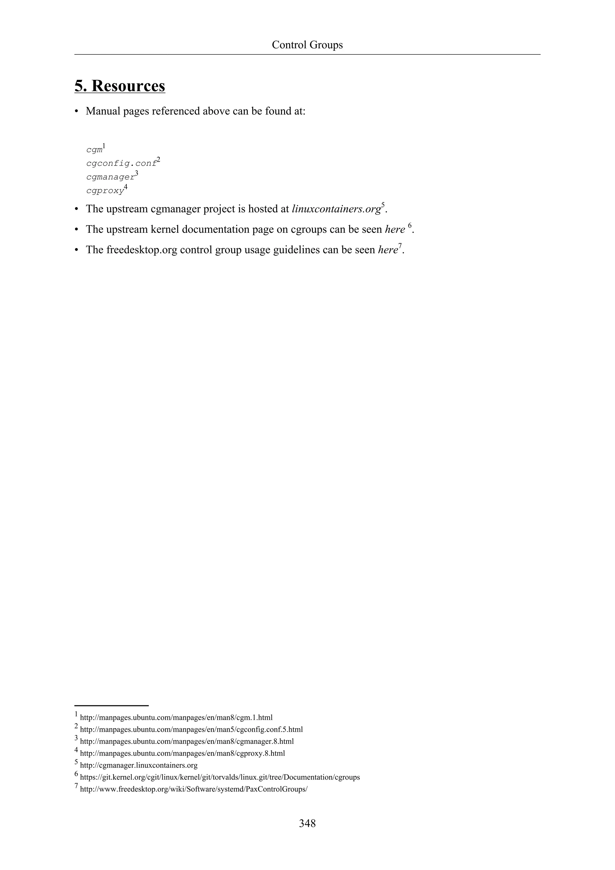 Control Groups
348
5. Resources
• Manual pages referenced above can be found at:
cgm1
cgconfig.conf2
cgmanager3
cgproxy4
• The upstream cgmanager project is hosted at linuxcontainers.org5
.
• The upstream kernel documentation page on cgroups can be seen here 6
.
• The freedesktop.org control group usage guidelines can be seen here7
.
1 http://manpages.ubuntu.com/manpages/en/man8/cgm.1.html
2 http://manpages.ubuntu.com/manpages/en/man5/cgconfig.conf.5.html
3 http://manpages.ubuntu.com/manpages/en/man8/cgmanager.8.html
4 http://manpages.ubuntu.com/manpages/en/man8/cgproxy.8.html
5 http://cgmanager.linuxcontainers.org
6 https://git.kernel.org/cgit/linux/kernel/git/torvalds/linux.git/tree/Documentation/cgroups
7 http://www.freedesktop.org/wiki/Software/systemd/PaxControlGroups/
 