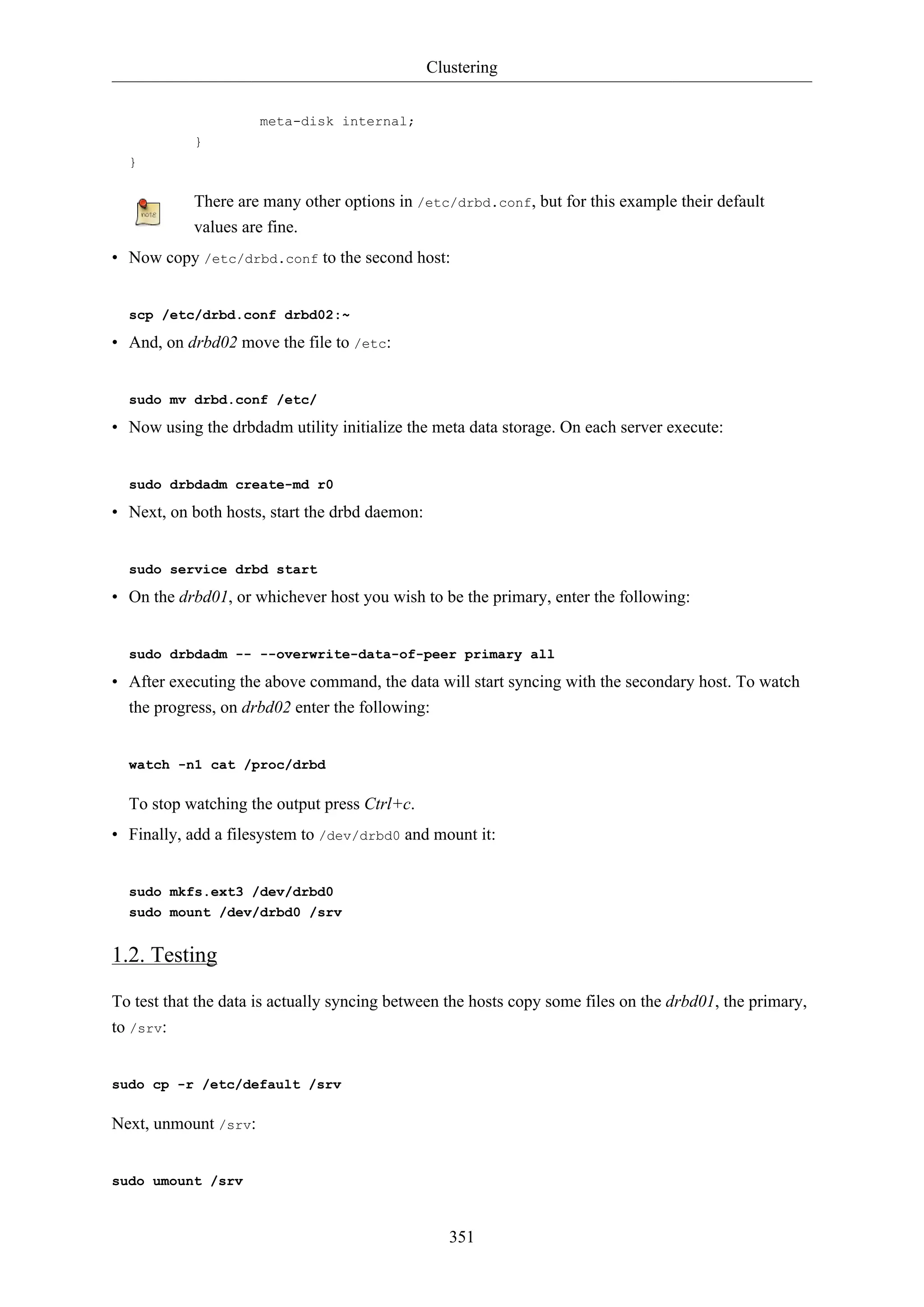 Clustering
351
meta-disk internal;
}
}
There are many other options in /etc/drbd.conf, but for this example their default
values are fine.
• Now copy /etc/drbd.conf to the second host:
scp /etc/drbd.conf drbd02:~
• And, on drbd02 move the file to /etc:
sudo mv drbd.conf /etc/
• Now using the drbdadm utility initialize the meta data storage. On each server execute:
sudo drbdadm create-md r0
• Next, on both hosts, start the drbd daemon:
sudo service drbd start
• On the drbd01, or whichever host you wish to be the primary, enter the following:
sudo drbdadm -- --overwrite-data-of-peer primary all
• After executing the above command, the data will start syncing with the secondary host. To watch
the progress, on drbd02 enter the following:
watch -n1 cat /proc/drbd
To stop watching the output press Ctrl+c.
• Finally, add a filesystem to /dev/drbd0 and mount it:
sudo mkfs.ext3 /dev/drbd0
sudo mount /dev/drbd0 /srv
1.2. Testing
To test that the data is actually syncing between the hosts copy some files on the drbd01, the primary,
to /srv:
sudo cp -r /etc/default /srv
Next, unmount /srv:
sudo umount /srv
 