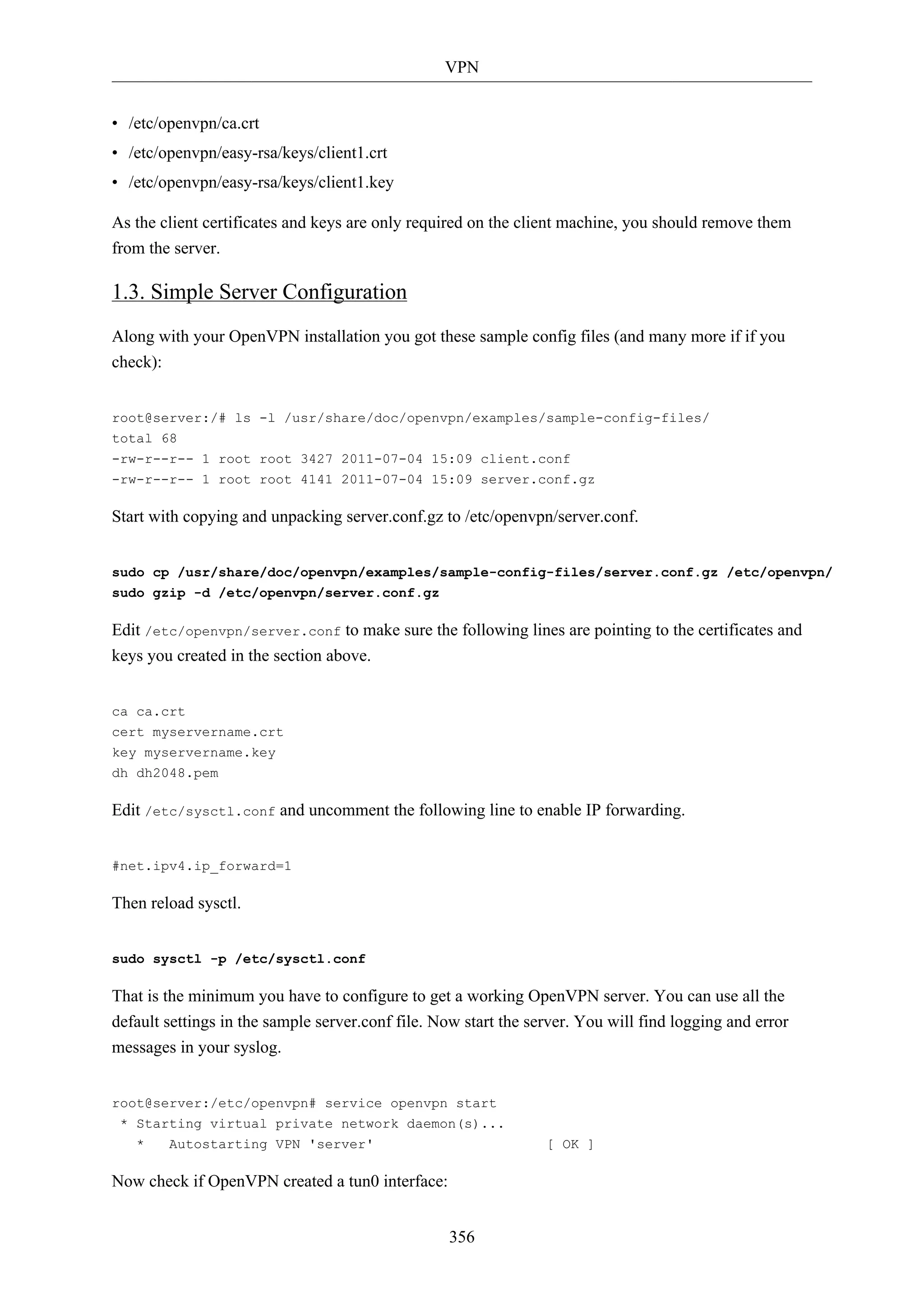 VPN
356
• /etc/openvpn/ca.crt
• /etc/openvpn/easy-rsa/keys/client1.crt
• /etc/openvpn/easy-rsa/keys/client1.key
As the client certificates and keys are only required on the client machine, you should remove them
from the server.
1.3. Simple Server Configuration
Along with your OpenVPN installation you got these sample config files (and many more if if you
check):
root@server:/# ls -l /usr/share/doc/openvpn/examples/sample-config-files/
total 68
-rw-r--r-- 1 root root 3427 2011-07-04 15:09 client.conf
-rw-r--r-- 1 root root 4141 2011-07-04 15:09 server.conf.gz
Start with copying and unpacking server.conf.gz to /etc/openvpn/server.conf.
sudo cp /usr/share/doc/openvpn/examples/sample-config-files/server.conf.gz /etc/openvpn/
sudo gzip -d /etc/openvpn/server.conf.gz
Edit /etc/openvpn/server.conf to make sure the following lines are pointing to the certificates and
keys you created in the section above.
ca ca.crt
cert myservername.crt
key myservername.key
dh dh2048.pem
Edit /etc/sysctl.conf and uncomment the following line to enable IP forwarding.
#net.ipv4.ip_forward=1
Then reload sysctl.
sudo sysctl -p /etc/sysctl.conf
That is the minimum you have to configure to get a working OpenVPN server. You can use all the
default settings in the sample server.conf file. Now start the server. You will find logging and error
messages in your syslog.
root@server:/etc/openvpn# service openvpn start
* Starting virtual private network daemon(s)...
* Autostarting VPN 'server' [ OK ]
Now check if OpenVPN created a tun0 interface:
 