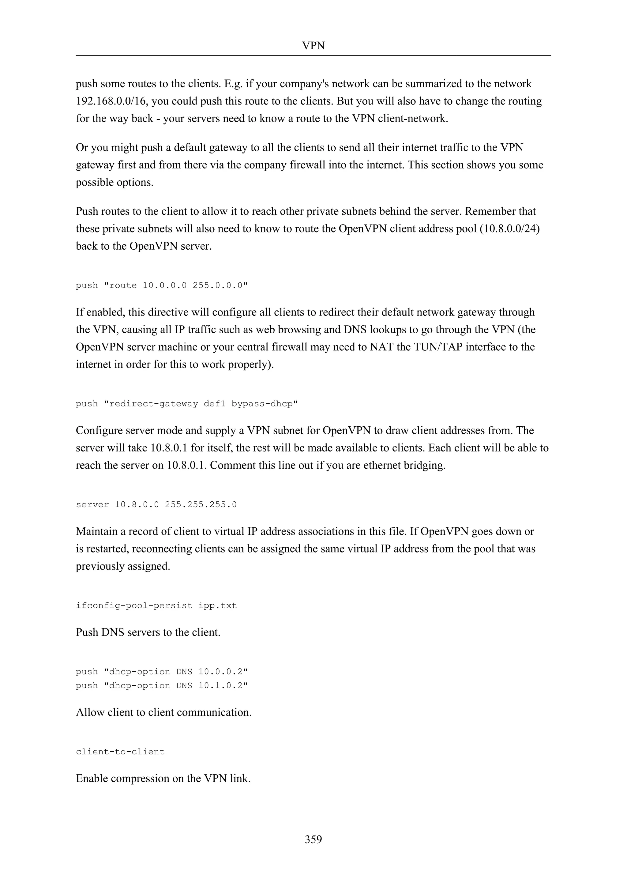 VPN
359
push some routes to the clients. E.g. if your company's network can be summarized to the network
192.168.0.0/16, you could push this route to the clients. But you will also have to change the routing
for the way back - your servers need to know a route to the VPN client-network.
Or you might push a default gateway to all the clients to send all their internet traffic to the VPN
gateway first and from there via the company firewall into the internet. This section shows you some
possible options.
Push routes to the client to allow it to reach other private subnets behind the server. Remember that
these private subnets will also need to know to route the OpenVPN client address pool (10.8.0.0/24)
back to the OpenVPN server.
push "route 10.0.0.0 255.0.0.0"
If enabled, this directive will configure all clients to redirect their default network gateway through
the VPN, causing all IP traffic such as web browsing and DNS lookups to go through the VPN (the
OpenVPN server machine or your central firewall may need to NAT the TUN/TAP interface to the
internet in order for this to work properly).
push "redirect-gateway def1 bypass-dhcp"
Configure server mode and supply a VPN subnet for OpenVPN to draw client addresses from. The
server will take 10.8.0.1 for itself, the rest will be made available to clients. Each client will be able to
reach the server on 10.8.0.1. Comment this line out if you are ethernet bridging.
server 10.8.0.0 255.255.255.0
Maintain a record of client to virtual IP address associations in this file. If OpenVPN goes down or
is restarted, reconnecting clients can be assigned the same virtual IP address from the pool that was
previously assigned.
ifconfig-pool-persist ipp.txt
Push DNS servers to the client.
push "dhcp-option DNS 10.0.0.2"
push "dhcp-option DNS 10.1.0.2"
Allow client to client communication.
client-to-client
Enable compression on the VPN link.
 