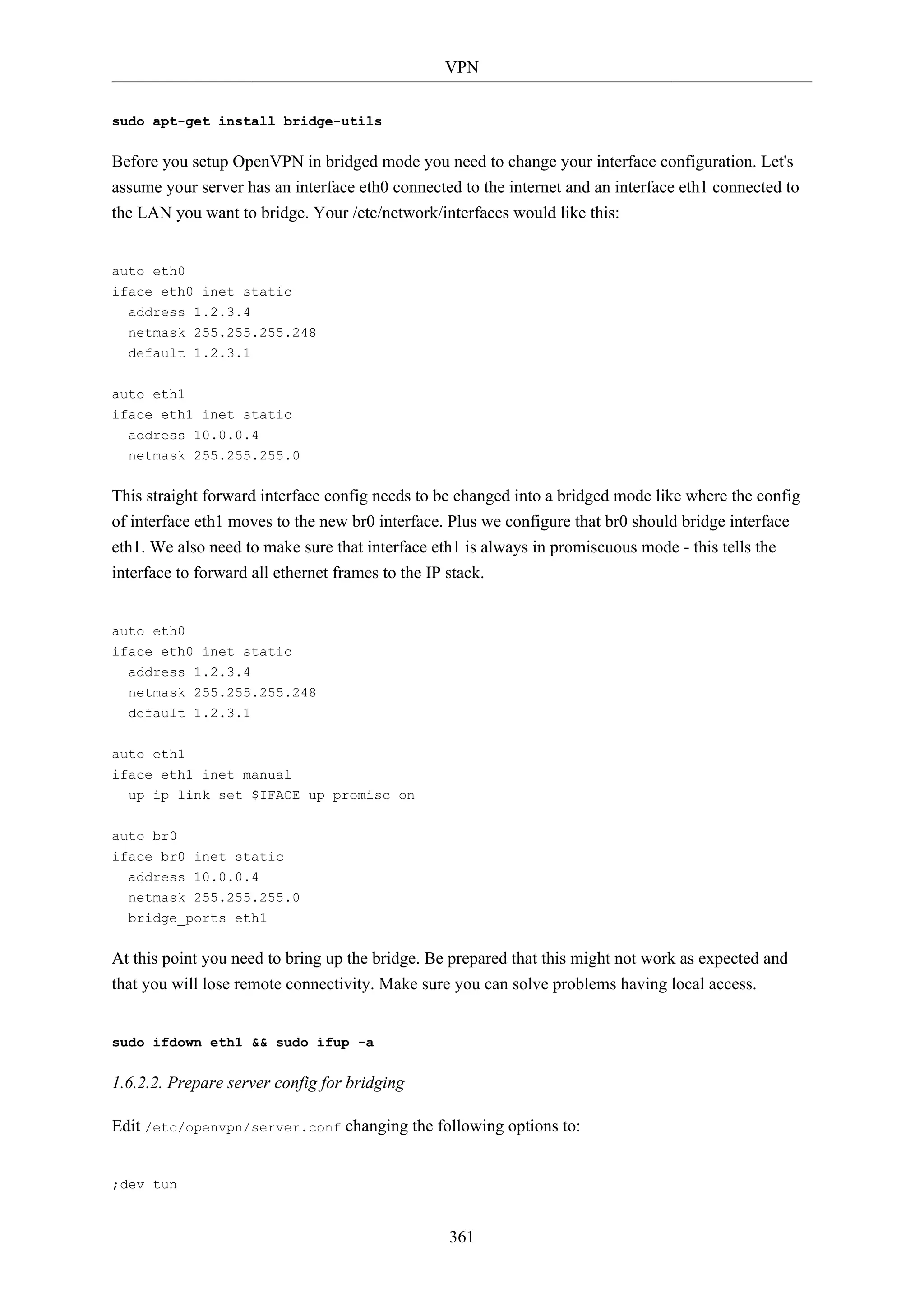 VPN
361
sudo apt-get install bridge-utils
Before you setup OpenVPN in bridged mode you need to change your interface configuration. Let's
assume your server has an interface eth0 connected to the internet and an interface eth1 connected to
the LAN you want to bridge. Your /etc/network/interfaces would like this:
auto eth0
iface eth0 inet static
address 1.2.3.4
netmask 255.255.255.248
default 1.2.3.1
auto eth1
iface eth1 inet static
address 10.0.0.4
netmask 255.255.255.0
This straight forward interface config needs to be changed into a bridged mode like where the config
of interface eth1 moves to the new br0 interface. Plus we configure that br0 should bridge interface
eth1. We also need to make sure that interface eth1 is always in promiscuous mode - this tells the
interface to forward all ethernet frames to the IP stack.
auto eth0
iface eth0 inet static
address 1.2.3.4
netmask 255.255.255.248
default 1.2.3.1
auto eth1
iface eth1 inet manual
up ip link set $IFACE up promisc on
auto br0
iface br0 inet static
address 10.0.0.4
netmask 255.255.255.0
bridge_ports eth1
At this point you need to bring up the bridge. Be prepared that this might not work as expected and
that you will lose remote connectivity. Make sure you can solve problems having local access.
sudo ifdown eth1 && sudo ifup -a
1.6.2.2. Prepare server config for bridging
Edit /etc/openvpn/server.conf changing the following options to:
;dev tun
 