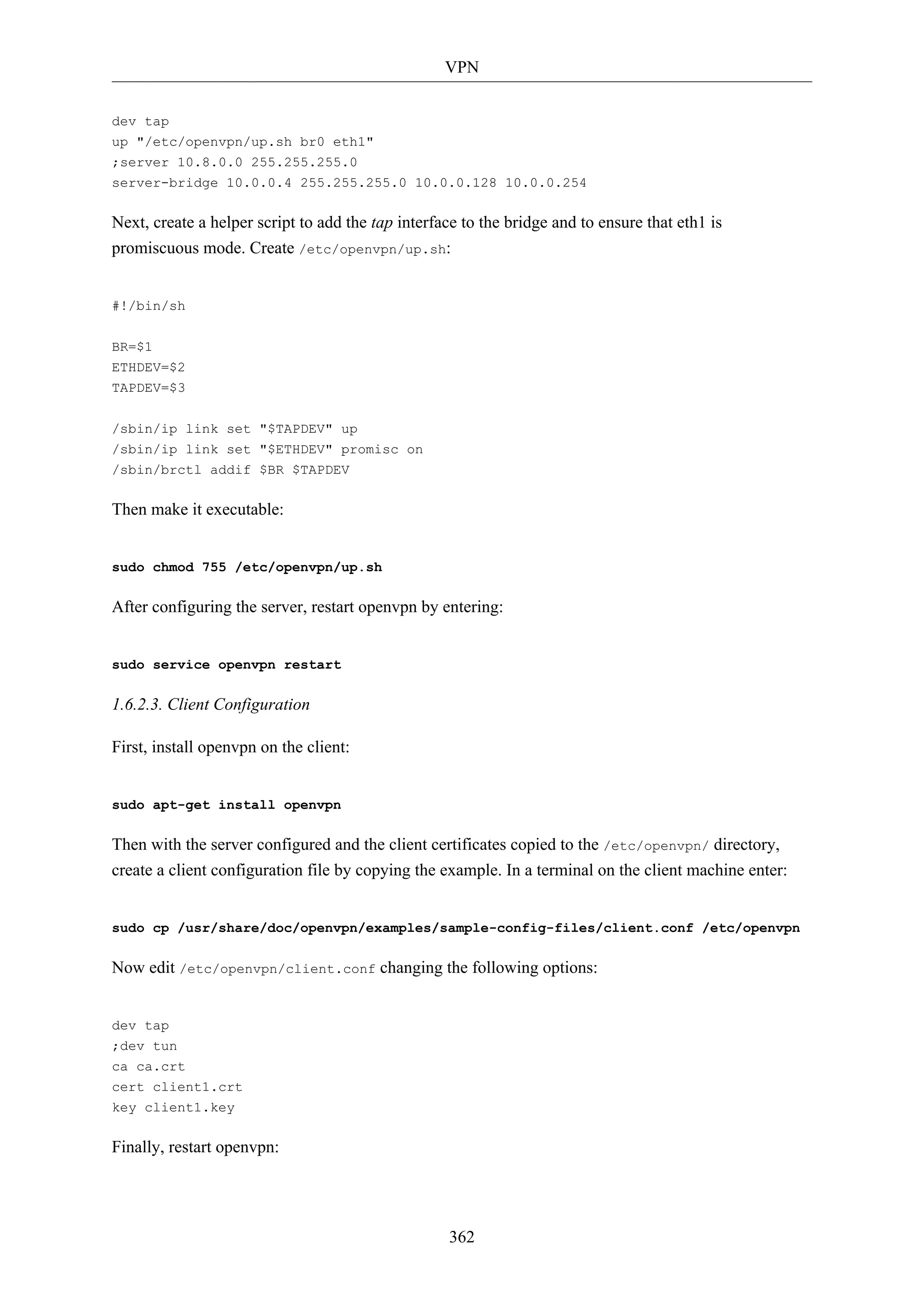 VPN
362
dev tap
up "/etc/openvpn/up.sh br0 eth1"
;server 10.8.0.0 255.255.255.0
server-bridge 10.0.0.4 255.255.255.0 10.0.0.128 10.0.0.254
Next, create a helper script to add the tap interface to the bridge and to ensure that eth1 is
promiscuous mode. Create /etc/openvpn/up.sh:
#!/bin/sh
BR=$1
ETHDEV=$2
TAPDEV=$3
/sbin/ip link set "$TAPDEV" up
/sbin/ip link set "$ETHDEV" promisc on
/sbin/brctl addif $BR $TAPDEV
Then make it executable:
sudo chmod 755 /etc/openvpn/up.sh
After configuring the server, restart openvpn by entering:
sudo service openvpn restart
1.6.2.3. Client Configuration
First, install openvpn on the client:
sudo apt-get install openvpn
Then with the server configured and the client certificates copied to the /etc/openvpn/ directory,
create a client configuration file by copying the example. In a terminal on the client machine enter:
sudo cp /usr/share/doc/openvpn/examples/sample-config-files/client.conf /etc/openvpn
Now edit /etc/openvpn/client.conf changing the following options:
dev tap
;dev tun
ca ca.crt
cert client1.crt
key client1.key
Finally, restart openvpn:
 