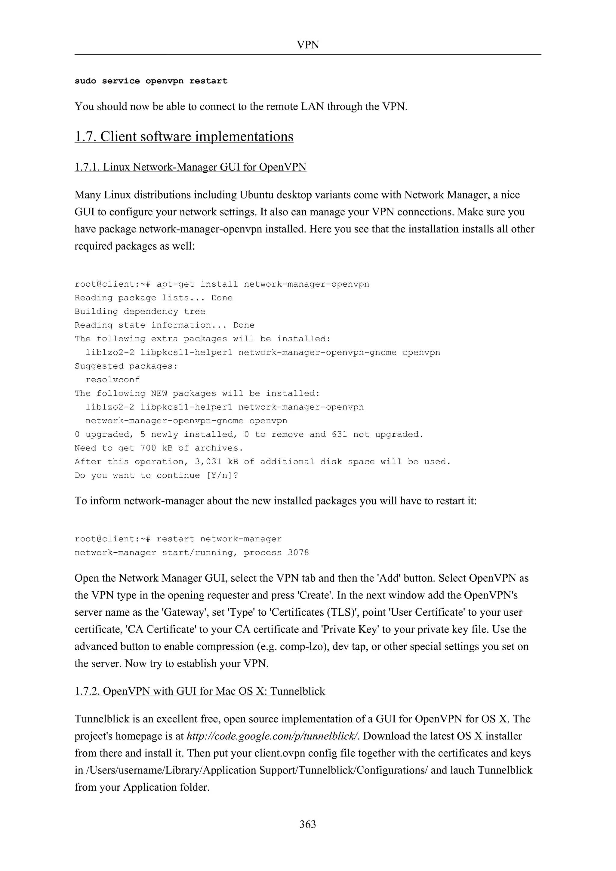 VPN
363
sudo service openvpn restart
You should now be able to connect to the remote LAN through the VPN.
1.7. Client software implementations
1.7.1. Linux Network-Manager GUI for OpenVPN
Many Linux distributions including Ubuntu desktop variants come with Network Manager, a nice
GUI to configure your network settings. It also can manage your VPN connections. Make sure you
have package network-manager-openvpn installed. Here you see that the installation installs all other
required packages as well:
root@client:~# apt-get install network-manager-openvpn
Reading package lists... Done
Building dependency tree
Reading state information... Done
The following extra packages will be installed:
liblzo2-2 libpkcs11-helper1 network-manager-openvpn-gnome openvpn
Suggested packages:
resolvconf
The following NEW packages will be installed:
liblzo2-2 libpkcs11-helper1 network-manager-openvpn
network-manager-openvpn-gnome openvpn
0 upgraded, 5 newly installed, 0 to remove and 631 not upgraded.
Need to get 700 kB of archives.
After this operation, 3,031 kB of additional disk space will be used.
Do you want to continue [Y/n]?
To inform network-manager about the new installed packages you will have to restart it:
root@client:~# restart network-manager
network-manager start/running, process 3078
Open the Network Manager GUI, select the VPN tab and then the 'Add' button. Select OpenVPN as
the VPN type in the opening requester and press 'Create'. In the next window add the OpenVPN's
server name as the 'Gateway', set 'Type' to 'Certificates (TLS)', point 'User Certificate' to your user
certificate, 'CA Certificate' to your CA certificate and 'Private Key' to your private key file. Use the
advanced button to enable compression (e.g. comp-lzo), dev tap, or other special settings you set on
the server. Now try to establish your VPN.
1.7.2. OpenVPN with GUI for Mac OS X: Tunnelblick
Tunnelblick is an excellent free, open source implementation of a GUI for OpenVPN for OS X. The
project's homepage is at http://code.google.com/p/tunnelblick/. Download the latest OS X installer
from there and install it. Then put your client.ovpn config file together with the certificates and keys
in /Users/username/Library/Application Support/Tunnelblick/Configurations/ and lauch Tunnelblick
from your Application folder.
 