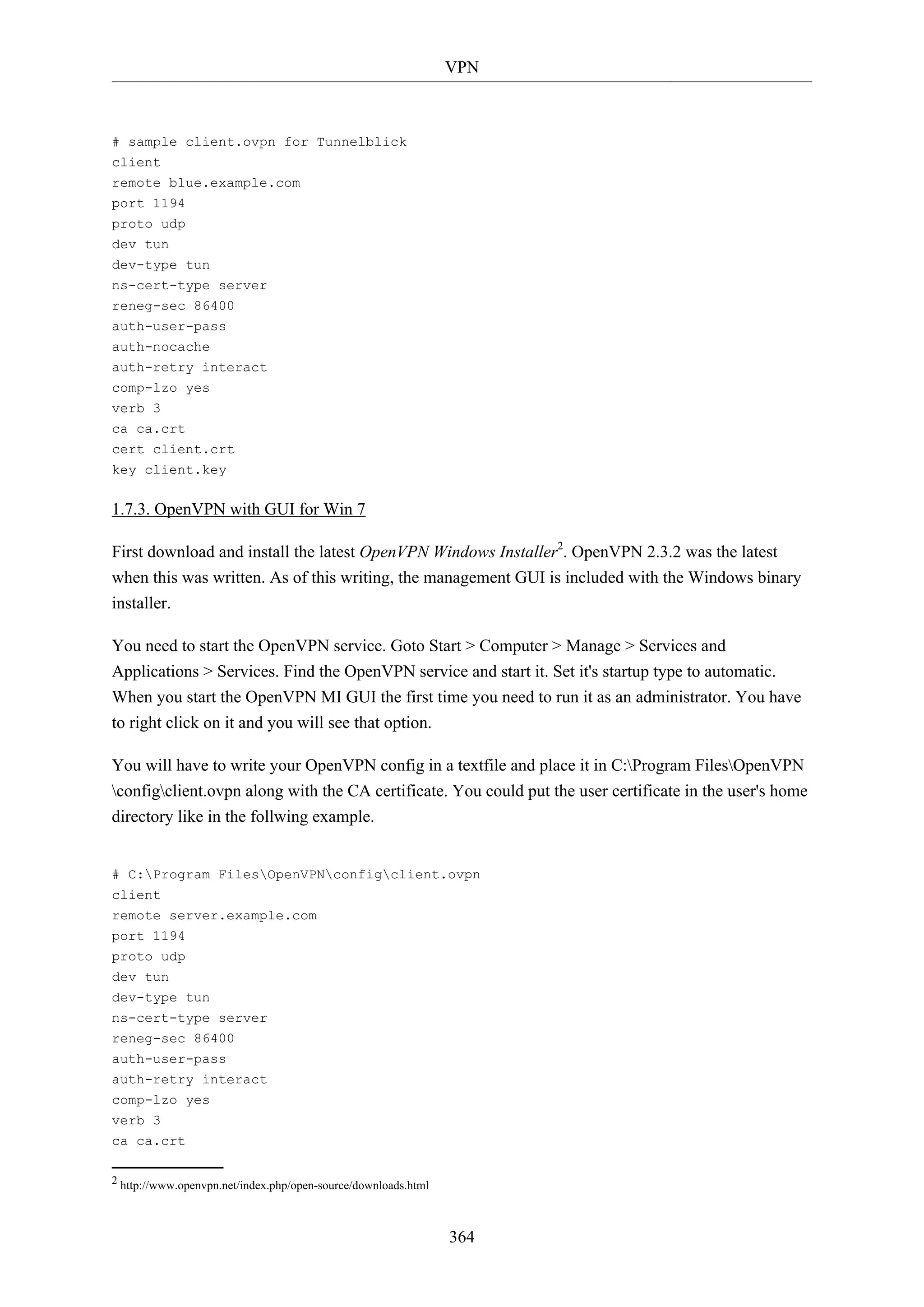 VPN
364
# sample client.ovpn for Tunnelblick
client
remote blue.example.com
port 1194
proto udp
dev tun
dev-type tun
ns-cert-type server
reneg-sec 86400
auth-user-pass
auth-nocache
auth-retry interact
comp-lzo yes
verb 3
ca ca.crt
cert client.crt
key client.key
1.7.3. OpenVPN with GUI for Win 7
First download and install the latest OpenVPN Windows Installer2
. OpenVPN 2.3.2 was the latest
when this was written. As of this writing, the management GUI is included with the Windows binary
installer.
You need to start the OpenVPN service. Goto Start > Computer > Manage > Services and
Applications > Services. Find the OpenVPN service and start it. Set it's startup type to automatic.
When you start the OpenVPN MI GUI the first time you need to run it as an administrator. You have
to right click on it and you will see that option.
You will have to write your OpenVPN config in a textfile and place it in C:Program FilesOpenVPN
configclient.ovpn along with the CA certificate. You could put the user certificate in the user's home
directory like in the follwing example.
# C:Program FilesOpenVPNconfigclient.ovpn
client
remote server.example.com
port 1194
proto udp
dev tun
dev-type tun
ns-cert-type server
reneg-sec 86400
auth-user-pass
auth-retry interact
comp-lzo yes
verb 3
ca ca.crt
2 http://www.openvpn.net/index.php/open-source/downloads.html
 