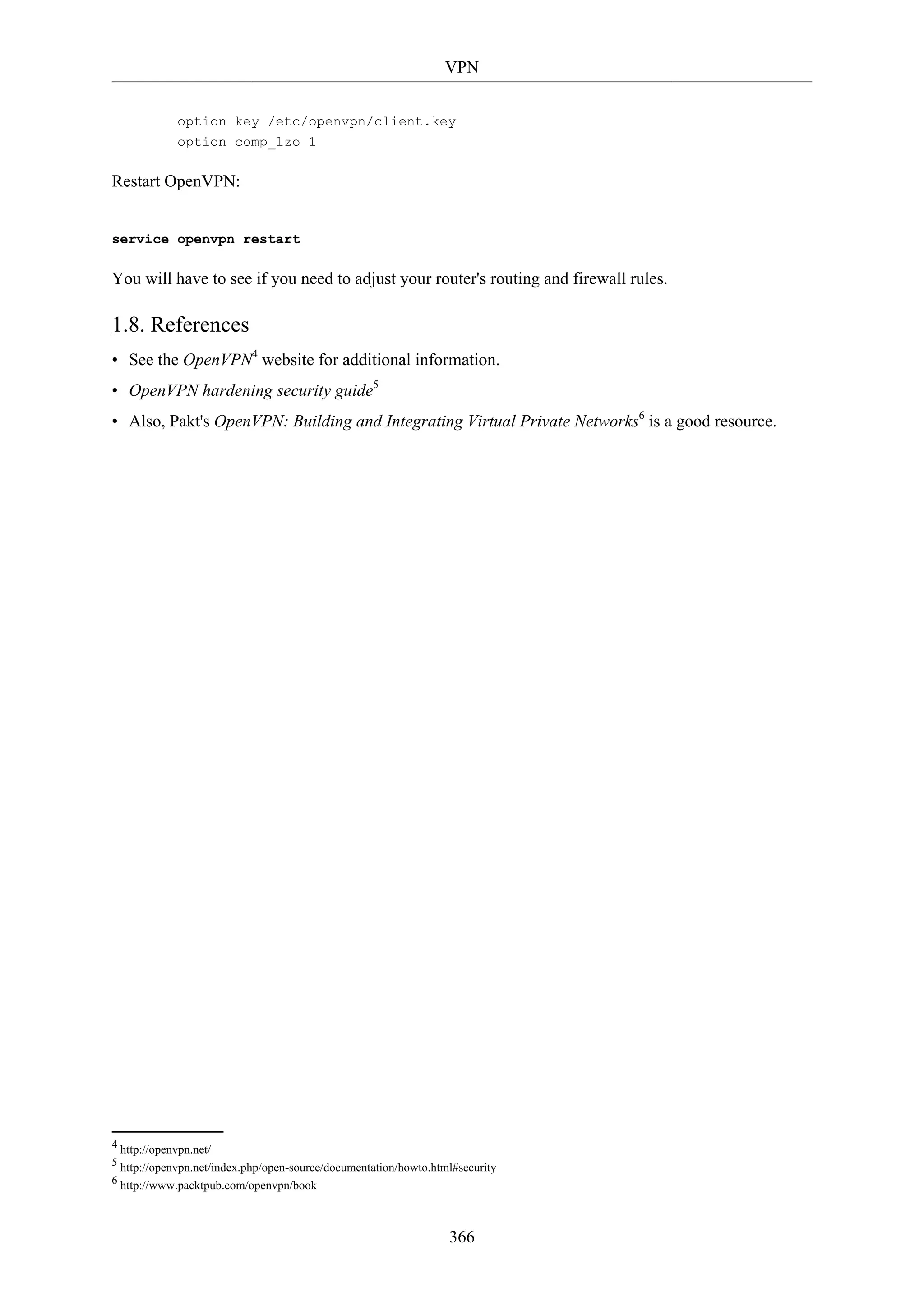 VPN
366
option key /etc/openvpn/client.key
option comp_lzo 1
Restart OpenVPN:
service openvpn restart
You will have to see if you need to adjust your router's routing and firewall rules.
1.8. References
• See the OpenVPN4
website for additional information.
• OpenVPN hardening security guide5
• Also, Pakt's OpenVPN: Building and Integrating Virtual Private Networks6
is a good resource.
4 http://openvpn.net/
5 http://openvpn.net/index.php/open-source/documentation/howto.html#security
6 http://www.packtpub.com/openvpn/book
 